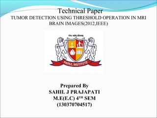 Technical Paper
TUMOR DETECTION USING THRESHOLD OPERATION IN MRI
BRAIN IMAGES(2012,IEEE)
Prepared By
SAHIL J PRAJAPATI
M.E(E.C) 4TH
SEM
(130370704517)
 
