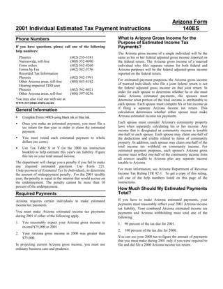 Arizona Form
2001 Individual Estimated Tax Payment Instructions                                                           140ES
                                                                   What is Arizona Gross Income for the
Phone Numbers
                                                                   Purpose of Estimated Income Tax
                                                                   Payments?
If you have questions, please call one of the following
help numbers:
                                                                   The Arizona gross income of a single individual will be the
 Phoenix                               (602) 255-3381              same as his or her federal adjusted gross income reported on
 Nationwide, toll-free                 (800) 352-4090              the federal return. The Arizona gross income of a married
 Form orders                           (602) 542-4260              individual who files separate returns for both federal and
 Forms by Fax                          (602) 542-3756              Arizona purposes will be the federal adjusted gross income
 Recorded Tax Information                                          reported on the federal return.
 Phoenix                               (602) 542-1991
                                                                   For estimated payment purposes, the Arizona gross income
 Other Arizona areas, toll-free        (800) 845-8192
                                                                   of married individuals who file a joint federal return is not
 Hearing impaired TDD user
                                                                   the federal adjusted gross income on that joint return. In
 Phoenix                               (602) 542-4021
                                                                   order for each spouse to determine whether he or she must
 Other Arizona areas, toll-free        (800) 397-0256
                                                                   make Arizona estimated payments, the spouses must
You may also visit our web site at:                                determine what portion of the total income is attributable to
www.revenue.state.az.us                                            each spouse. Each spouse must compute his or her income as
                                                                   if filing a separate Arizona income tax return. This
General Information                                                calculation determines whether either spouse must make
                                                                   Arizona estimated income tax payments.
•    Complete Form 140ES using black ink or blue ink.
                                                                   Each spouse must consider Arizona's community property
•    Once you make an estimated payment, you must file a
                                                                   laws when separately calculating his or her income. Any
     tax return for that year in order to claim the estimated
                                                                   income that is designated as community income is taxable
     payment.
                                                                   one-half to each spouse. Each spouse may claim one-half of
•    You must round each estimated payment to whole                the deductions and credits related to items of community
     dollars (no cents).                                           property. In addition, each spouse may claim one-half of the
                                                                   total income tax withheld on community income. For
•    Use Tax Table X or Y (in the 2000 tax instruction
                                                                   estimated payment purposes, each spouse's Arizona gross
     booklet) to help estimate this year's tax liability. Figure
                                                                   income must reflect one-half of the community income from
     this tax on your total annual income.
                                                                   all sources taxable to Arizona plus any separate income
The department will charge you a penalty if you fail to make       taxable to Arizona.
any required estimated payment. Use Form 221,
                                                                   For more information, see Arizona Department of Revenue
Underpayment of Estimated Tax by Individuals, to determine
                                                                   Income Tax Ruling ITR 92-1. To get a copy of this ruling,
the amount of underpayment penalty. For the 2001 taxable
                                                                   call one of the help numbers listed on this page of the
year, the penalty is equal to the interest that would accrue on
                                                                   instructions.
the underpayment. The penalty cannot be more than 10
percent of the underpayment.
                                                                   How Much Should My Estimated Payments
                                                                   Total?
Required Payments
                                                                   If you have to make Arizona estimated payments, your
Arizona requires certain individuals to make estimated
                                                                   payments must reasonably reflect your 2001 Arizona income
income tax payments.
                                                                   tax liability. Your combined Arizona estimated income tax
You must make Arizona estimated income tax payments                payments and Arizona withholding must total one of the
during 2001 if either of the following apply.                      following.
1.   You reasonably expect your Arizona gross income to            1.   90 percent of the tax due for 2001.
     exceed $75,000 in 2001.
                                                                   2.   100 percent of the tax due for 2000.
2.   Your Arizona gross income in 2000 was greater than
                                                                   You can use your 2000 tax to figure the amount of payments
     $75,000.
                                                                   that you must make during 2001 only if you were required to
In projecting current Arizona gross income, you must use           file and did file a 2000 Arizona income tax return.
ordinary business care and prudence.
 