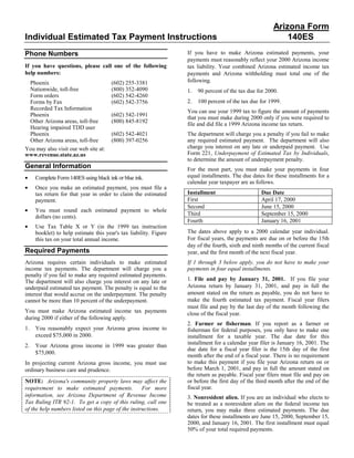 Arizona Form
Individual Estimated Tax Payment Instructions                                                                140ES
                                                                   If you have to make Arizona estimated payments, your
Phone Numbers
                                                                   payments must reasonably reflect your 2000 Arizona income
If you have questions, please call one of the following            tax liability. Your combined Arizona estimated income tax
help numbers:                                                      payments and Arizona withholding must total one of the
                                                                   following.
 Phoenix                               (602) 255-3381
 Nationwide, toll-free                 (800) 352-4090              1.   90 percent of the tax due for 2000.
 Form orders                           (602) 542-4260
                                                                   2.   100 percent of the tax due for 1999.
 Forms by Fax                          (602) 542-3756
 Recorded Tax Information
                                                                   You can use your 1999 tax to figure the amount of payments
 Phoenix                               (602) 542-1991
                                                                   that you must make during 2000 only if you were required to
 Other Arizona areas, toll-free        (800) 845-8192
                                                                   file and did file a 1999 Arizona income tax return.
 Hearing impaired TDD user
 Phoenix                               (602) 542-4021              The department will charge you a penalty if you fail to make
 Other Arizona areas, toll-free        (800) 397-0256              any required estimated payment. The department will also
                                                                   charge you interest on any late or underpaid payment. Use
You may also visit our web site at:
                                                                   Form 221, Underpayment of Estimated Tax by Individuals,
www.revenue.state.az.us
                                                                   to determine the amount of underpayment penalty.
General Information                                                For the most part, you must make your payments in four
                                                                   equal installments. The due dates for these installments for a
•    Complete Form 140ES using black ink or blue ink.
                                                                   calendar year taxpayer are as follows.
•    Once you make an estimated payment, you must file a
                                                                   Installment                     Due Date
     tax return for that year in order to claim the estimated
                                                                   First                           April 17, 2000
     payment.
                                                                   Second                          June 15, 2000
•    You must round each estimated payment to whole
                                                                   Third                           September 15, 2000
     dollars (no cents).
                                                                   Fourth                          January 16, 2001
•    Use Tax Table X or Y (in the 1999 tax instruction
                                                                   The dates above apply to a 2000 calendar year individual.
     booklet) to help estimate this year's tax liability. Figure
                                                                   For fiscal years, the payments are due on or before the 15th
     this tax on your total annual income.
                                                                   day of the fourth, sixth and ninth months of the current fiscal
Required Payments                                                  year, and the first month of the next fiscal year.
                                                                   If 1 through 3 below apply, you do not have to make your
Arizona requires certain individuals to make estimated
                                                                   payments in four equal installments.
income tax payments. The department will charge you a
penalty if you fail to make any required estimated payments.
                                                                   1. File and pay by January 31, 2001. If you file your
The department will also charge you interest on any late or
                                                                   Arizona return by January 31, 2001, and pay in full the
underpaid estimated tax payment. The penalty is equal to the
                                                                   amount stated on the return as payable, you do not have to
interest that would accrue on the underpayment. The penalty
                                                                   make the fourth estimated tax payment. Fiscal year filers
cannot be more than 10 percent of the underpayment.
                                                                   must file and pay by the last day of the month following the
You must make Arizona estimated income tax payments                close of the fiscal year.
during 2000 if either of the following apply.
                                                                   2. Farmer or fisherman. If you report as a farmer or
1.   You reasonably expect your Arizona gross income to            fisherman for federal purposes, you only have to make one
     exceed $75,000 in 2000.                                       installment for a taxable year. The due date for this
                                                                   installment for a calendar year filer is January 16, 2001. The
2.   Your Arizona gross income in 1999 was greater than
                                                                   due date for a fiscal year filer is the 15th day of the first
     $75,000.
                                                                   month after the end of a fiscal year. There is no requirement
                                                                   to make this payment if you file your Arizona return on or
In projecting current Arizona gross income, you must use
                                                                   before March 1, 2001, and pay in full the amount stated on
ordinary business care and prudence.
                                                                   the return as payable. Fiscal year filers must file and pay on
                                                                   or before the first day of the third month after the end of the
NOTE: Arizona's community property laws may affect the
                                                                   fiscal year.
requirement to make estimated payments.             For more
information, see Arizona Department of Revenue Income              3. Nonresident alien. If you are an individual who elects to
Tax Ruling ITR 92-1. To get a copy of this ruling, call one        be treated as a nonresident alien on the federal income tax
of the help numbers listed on this page of the instructions.       return, you may make three estimated payments. The due
                                                                   dates for these installments are June 15, 2000, September 15,
                                                                   2000, and January 16, 2001. The first installment must equal
                                                                   50% of your total required payments.
 