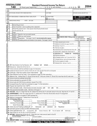 DUALTT-XBEB-RDTD-VGLK-IMWV




                                                                                                                                                                                                                                                            Press here to PRINT this Form                                                                                                                               Reset
                             ARIZONA FORM                                                                                                                                                                                                                                   Resident Personal Income Tax Return
                                                                                                                                                                                                                                                                                                                                                                                                                                2004
                                                                                                                                                                                                             140                       Or ﬁscal year beginning M M D D 2 0 0 4 and ending M M D D 2 0 0 5 . 66
                                                                         YOUR FIRST NAME AND INITIAL                                                                                                                                                                                                                  LAST NAME                                                                        YOUR SOCIAL SECURITY NO.
                                                                                                                                                                                                    1
                                                                         IF A JOINT RETURN, SPOUSE’S FIRST NAME AND INITIAL                                                                                                                                                                                           LAST NAME                                                                        SPOUSE’S SOCIAL SECURITY NO.
                                                                                                                                                                                                    1
                                                                         PRESENT HOME ADDRESS - NUMBER AND STREET, RURAL ROUTE                                                                                                                                                                        APT. NO.        DAYTIME PHONE:                                                                              IMPORTANT
                                                                                                                                                                                                    2                                                                                                                                                                                                       You must enter your SSNs.
                                                                                                                                                                                                                                                                                                                      94 HOME PHONE:
                                                                         CITY, TOWN OR POST OFFICE                                                                                                                                                    STATE        ZIP CODE                                                                                                            FOR DOR USE ONLY
                                                                                                                                                                                                    3
                                                                                                                                                                                                        4         Married ﬁling joint return
                              Filing Status




                                                                                                                                                                                                        5         Head of household - name of qualifying child or dependent:
                                                                                                                                                                                                                            Use the PRINT button at the top of the AZ 140 form
                                                                                                                                                                                                        6         Married ﬁling separate return. Enter spouse’s Social Security Number above
                                                                                                                                                                                                                                                            88
                                                                                                                                                                                                                  and full name here. ►
                                                                                                                                                                                                     7            Single
                                                                                                                                                                                                     8
                              Exemptions




                                                                                                                                                                                                                                    Age 65 or over (you and/or spouse)
                                                                                                                                                                                                                                                                                   to print this document. ONE if ﬁling under an extension:
                                                                                                                                                                                                                  Enter the                                                                                                                              81                                                 80
                                                                                                                                                                                                                  number
                                                                                                                                                                                                     9                              Blind (you and/or spouse)
                                                                                                                                                                                                                                                                                                      82 CHECK
                                                                                                                                                                                                                  claimed. Do
                                                                                                                                                                                                    10                              Dependents. From page 2, line A2 - do not include self or spouse.                                                                                                       4 month extension     82D
                                                                                                                                                                                                                  not put a
                                                                                                                                                                                                                  check mark.
                                                                                                                                                                                                    11                              Qualifying parents and ancestors of your parents. From page 2, line A5.                                                                                                 6 month extension     82F
                                                                                                                                                                                                                                                                                                                          12 Federal adjusted gross income ....................... 12
                                                                                                                                                                                                                                                                                                       Thank You.
                                                                                                                                                                                                    THIS BOX MAY BE BLANK OR MAY CONTAIN PRINTED BARCODE OF DATA FROM YOUR RETURN

                                                                                                                                                                                                                                                                                                                          13 Additions to income (from page 2, line B13) .......... 13
                              Attach W-2 to back of last page of the return. Enclose but do not attach payments. If itemizing, attach your federal Schedule A and Arizona Schedule A if required.




                                                                                                                                                                                                    -As a service to you, this form, along with other forms available on our website, are
                                                                                                                                                                                                                                                                                                                          14 Add lines 12 and 13 ....................................... 14
                                                                                                                                                                                                    provided in a fill-in format. Just type in your data prior to printing the form.

                                                                                                                                                                                                    -When this form is printed, a two dimensional (2D) barcode is generated that includes the 15 (This line not used.)
                                                                                                                                                                                                    data entered on the form. Using a 2D barcode vastly speeds up processing your form.
                                                                                                                                                                                                                                                                                                                          16 Subtractions from income from line C27a: 161 .....16
                                                                                                                                                                                                                                                                                                                          17 Arizona AGI. Subtract line 16 from line 14 . . . . 17
                                                                                                                                                                                                    -Do NOT handwrite any other data on the form other than your signature.
                                                                                                                                                                                                                                                                                                                          18 Deductions. 18I                                                             STANDARD 18
                                                                                                                                                                                                                                                                                                                                                                         ITEMIZED 18S
                                                                                                                                                                                                    -Use the PRINT button at the top of the form to print the form once filled.
                                                                                                                                                                                                                                                                                                                          19 Personal exemptions.......................................... 19
                                                                                                                                                                                                    -A high quality printer is necessary to print usable copies of the forms. Any laser, ink-jet, or 20 AZ taxable income. Line 17 minus lines 18 & 19..... 20
                                                                                                                                                                                                    bubble-jet printer in good working order should be fine.
                                                                                                                                                                                                                                                                                                                          21 Compute the tax. Use line 20 & proper tax table. ... 21
                                                                                                                                                                                                                                                                                                                          22 Tax from recapture of credits. ............................. 22
                                                                                                                                                                                                    -Use the BLACK ink setting of your printer to print the form. Do not use the color setting.

                                                                                                                                                                                                                                                                                                                          23 Subtotal of tax. Add lines 21 and 22 ..................... 23
                                                                                                                                                                                                                                                                                              SPOUSE . . . . . . . . . . . . . . . . . . . . . . . . . . . . . . . . . . . . . . . . . . . . . . . . . . . . . . . . . . 25
                                                                                                                                                                                                    24 - 25 Clean Elections Fund Tax Reduction. 241            YOURSELF 242
                                                                                                                                                                                                     26 Reduced tax. Subtract line 25 from line 23................................................................................................................................................. 26
                                                                                                                                                                                                    27 Family income tax credit from worksheet on page 14 of instructions ............................................................................................................... 27
                                                                                                                                                                                                    28 Credits from Arizona Form 301, line 58, or Forms 310, 321, 322, and 323 if Form 301 is not required . . . . . . . . . . . . . . . . . . . . . . . . . . . . . . . . . . . . . . . . . . . . . . . . 28
                                                                                                                                                                                                    29 Credit type. Enter form number of each credit claimed:                      29
                                                                                                                                                                                                    30 Clean Elections Fund Tax Credit. From worksheet on page 16 of the instructions.............................................................................. 30
                                                                                                                                                                                                    31 Balance of tax. Subtract lines 27, 28 and 30 from line 26. If the sum of lines 27, 28 and 30 is more than line 26, enter zero........... 31
                                                                                                                                                                                                    32 Arizona income tax withheld during 2004 ............................................................................................................................................. 32
                                                                                                                                                                                                    33 Arizona estimated tax payments for 2004............................................................................................................................................. 33
                                                                                                                                                                                                    34 Amount paid with 2004 Arizona extension request (Form 204) ............................................................................................................ 34
                                                                                                                                                                                                    35 Increased Excise Tax Credit from worksheet on page 17 of the instructions........................................................................................ 35
                                                                                                                                                                                                    36 Property Tax Credit from Form 140PTC ............................................................................................................................................... 36
                                                                                                                                                                                                    37 Other refundable credits. Check box(es) and enter amount(s): 37A1                                 329 37A2                    330.......................................................... 37
                                                                                                                                                                                                    38 Total payments/refundable credits. Add lines 32 through 37 ............................................................................................................... 38
                                                                                                                                                                                                    39 TAX DUE. If line 31 is larger than line 38, subtract line 38 from line 31 and enter amount of tax due. Skip lines 40, 41 and 42........ 39
                                                                                                                                                                                                    40 OVERPAYMENT. If line 38 is larger than line 31, subtract line 31 from line 38 and enter amount of overpayment............................ 40
                                                                                                                                                                                                    41 Amount of line 40 to be applied to 2005 estimated tax ......................................................................................................................... 41
                                                                                                                                                                                                    42 Balance of overpayment. Subtract line 41 from line 40 ....................................................................................................................... 42
                                                                                                                                                                                                    43 - 50 Voluntary Gifts to:
                                                                                                                                                                                                                Aid to Education 43                                      Arizona Wildlife 44                                         Citizens Clean Elections 45
                                                                                                                                                                                                                  (entire refund only)
                                                                                                                                                                                                                                                                                                                                               Neighbors Helping 48
                                                                                                                                                                                                                                                         Domestic Violence Shelter 47
                                                                                                                                                                                                         Child Abuse Prevention 46                                                                                                                             Neighbors
                                                                                                                                                                                                                                                                              Political Gift 50
                                                                                                                                                                                                               Special Olympics 49
                                                                                                                                                                                                    51 Check only one if making a political gift: 511               Democratic 512                     Libertarian 513                        Republican
                                                                                                                                                                                                    52 Estimated payment penalty and MSA withdrawal penalty .................................................................................................................... 52
                                                                                                                                                                                                    53 Check applicable boxes: 531           Annualized/Other 532              Farmer or Fisherman 533                  Form 221 attached 534                             MSA Penalty
                                                                                                                                                                                                    54 Total of lines 43, 44, 45, 46, 47, 48, 49, 50 and 52............................................................................................................................... 54
                                                                                                                                                                                                    55 REFUND. Subtract line 54 from line 42. If less than zero, enter amount owed on line 56 ................................................................. 55
                                                                                                                                                                                                                 Direct Deposit of Refund: See instructions.
                                                                                                                                                                                                                                                                                                    =
                                                                                                                                                                                                                 ROUTING NUMBER                                              ACCOUNT NUMBER

                                                                                                                                                                                                                                                                                                    =                                                                          C         Checking or
                             1250 v3




                                                                                                                                                                                                            98                                                                                                                                                                 S         Savings
                                                                                                                                                                                                    56 AMOUNT OWED. Add lines 39 and 54. Make check payable to Arizona Department of Revenue; include SSN on payment.                                                                                                 56
                                                                                                                                                                                                                                                                                            e-ﬁle               Fast • Safe • Secure
                             ADOR 91-0011 (04)
 