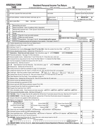 ARIZONA FORM                                                                                                                                                                                                                             Resident Personal Income Tax Return
                                                                                                                                                                                                                                                                                                                                                                                            2002
                                                                                                                                                                                140                                           Or ﬁscal year beginning M M / D D /2002, and ending M M / D D /2003                                                   66
                                           Your ﬁrst name and initial                                                                                                                                                                                        Last name                                                                                     Your Social Security Number
                                                                                                                                                                      1
                                           If a joint return, spouse’s ﬁrst name and initial                                                                                                                                                                                   Last name                                                                   Spouse’s Social Security Number
                                                                                                                                                                      1
                                           Present home address - number and street, rural route, apt. no.                                                                                                                                                                                                                                                           IMPORTANT
                                                                                                                                                                                                                                                                               Daytime phone: (                         )
                                                                                                                                                                      2                                                                                                                                                                                         You must enter your SSNs.
                                                                                                                                                                                                                                                                               94 Home phone: (                         )
                                           City, town or post ofﬁce                                                                                                                                                  State        Zip Code                                                                                                            FOR DOR USE ONLY
                                                                                                                                                                      3
                                                                                                                                                                          4    Married ﬁling joint return
Filing Status




                                                                                                                                                                          5    Head of household - name of qualifying child or dependent:
                                                                                                                                                                          6    Married ﬁling separate return. Enter spouse’s Social Security Number above
                                                                                                                                                                                                                                                                                                                88
                                                                                                                                                                               and full name here. ►
                                                                                                                                                                       7       Single
Exemptions




                                                                                                                                                                       8                   Age 65 or over (you and/or spouse)
                                                                                                                                                                               Enter the                                                                                                                        81                                                          80
                                                                                                                                                                               number
                                                                                                                                                                       9                   Blind (you and/or spouse)
                                                                                                                                                                                                                                                                                                                82 CHECK ONE if ﬁling under an extension:
                                                                                                                                                                               claimed. Do
                                                                                                                                                                      10                   Dependents. From page 2, line A2 - do not include self or spouse.                                                                                                                4 month extension
                                                                                                                                                                               not put a                                                                                                                                                                                                        82D
                                                                                                                                                                               check mark. Qualifying parents and ancestors of your parents. From page 2, line A5.                                                                                                          6 month extension
                                                                                                                                                                      11                                                                                                                                                                                                                        82F
                                                                                                                                                                      12 Federal adjusted gross income (from your federal return).................................................................................................................... 12                                              00
                                                                                                                                                                      13 Additions to income (from page 2, line B12) ......................................................................................................................................... 13                                     00
Attach W-2 to back of last page of the return. Enclose but do not attach payments. If itemizing, attach your federal Schedule A and Arizona Schedule A if required.




                                                                                                                                                                      14 Add lines 12 and 13 .............................................................................................................................................................................. 14                        00
                                                                                                                                                                      15 Subtractions from income (from page 2, line C17 or line C28). Enter the number from line C26a: 151                                                                      ............................ 15                      00
                                                                                                                                                                      16 Arizona adjusted gross income. Subtract line 15 from line 14. ............................................................................................................ 16                                                00
                                                                                                                                                                      17 Deductions. Check box and enter amount. See instructions, page 12. 17I                                               ITEMIZED                            STANDARD.................... 17                                     00
                                                                                                                                                                                                                                                                                                                       17S
                                                                                                                                                                      18 Personal exemptions. See page 12 of the instructions........................................................................................................................ 18                                              00
                                                                                                                                                                      19 Arizona taxable income. Subtract lines 17 and 18 from line 16. If less than zero, enter zero ............................................................ 19                                                                 00
                                                                                                                                                                      20 Compute the tax using amount on line 19 and Tax Rate Table X, Y or Optional Tax Rate Tables........................................................ 20                                                                       00
                                                                                                                                                                      21 Tax from recapture of credits from Arizona Form 301, line 33 .............................................................................................................. 21                                               00
                                                                                                                                                                      22 Subtotal of tax. Add lines 20 and 21. ................................................................................................................................................... 22                                 00
                                                                                                                                                                      23 - 24 Clean Elections Fund Tax Reduction. See instructions, page 13. 231 YOURSELF 232 SPOUSE .......................... 24                                                                                                    00
                                                                                                                                                                      25 Reduced tax. Subtract line 24 from line 22.......................................................................................................................................... 25                                      00
                                                                                                                                                                      26 Family income tax credit from worksheet on page 14 of instructions ................................................................................................... 26                                                    00
                                                                                                                                                                      27 Credits from Arizona Form 301, line 61, or Forms 310, 321, 322, and 323 if Form 301 is not required............................................... 27                                                                        00
                                                                                                                                                                                                                                                           28
                                                                                                                                                                      28 Credit type. Enter form number of each credit claimed:                                      3                      3                       3                      3
                                                                                                                                                                      29 Subtract lines 26 and 27 from line 25. If the sum of lines 26 and 27 is more than line 25, enter zero. ............................................... 29                                                                    00
                                                                                                                                                                      30 Clean Elections Fund Tax Credit. From worksheet on page 16........................................................................................................... 30                                                     00
                                                                                                                                                                      31 Balance of tax. Subtract line 30 from line 29. If line 30 is more than line 29, enter zero. ................................................................... 31                                                           00
                                                                                                                                                                      32 Arizona income tax withheld during 2002 ............................................................................................................................................. 32                                     00
                                                                                                                                                                      33 Arizona estimated tax payments for 2002............................................................................................................................................. 33                                      00
                                                                                                                                                                      34 Amount paid with 2002 Arizona extension request (Form 204) ............................................................................................................ 34                                                   00
                                                                                                                                                                      35 Increased Excise Tax Credit from worksheet on page 16...................................................................................................................................................... 35               00
                                                                                                                                                                      36 Property Tax Credit from Form 140PTC ............................................................................................................................................... 36                                      00
                                                                                                                                                                      37 Other refundable credits. Check box(es) and enter amount(s): 37A1 313 37A2 326 37A3 327 37A4 329 37A5 330 ...... 37                                                                                                          00
                                                                                                                                                                      38 Total payments/refundable credits. Add lines 32 through 37. .............................................................................................................. 38                                                00
                                                                                                                                                                      39 TAX DUE. If line 31 is larger than line 38, subtract line 38 from line 31 and enter amount of tax due. Skip lines 40, 41 and 42. ...... 39                                                                                   00
                                                                                                                                                                      40 OVERPAYMENT. If line 38 is larger than line 31, subtract line 31 from line 38 and enter amount of overpayment........................... 40                                                                                  00
                                                                                                                                                                      41 Amount of line 40 to be applied to 2003 estimated tax ......................................................................................................................... 41                                           00
                                                                                                                                                                      42 Balance of overpayment. Subtract line 41 from line 40. ...................................................................................................................... 42                                             00
                                                                                                                                                                      43 - 50 Voluntary Gifts to:
                                                                                                                                                                                     Aid to Education 43                                         Arizona Wildlife 44                                 00 Citizens Clean Elections 45
                                                                                                                                                                                                                                    00                                                                                                                              00
                                                                                                                                                                                    (enter entire refund only)
                                                                                                                                                                                                                                    00 Domestic Violence Shelter 47                                  00
                                                                                                                                                                              Child Abuse Prevention 46                                                                                                       Neighbors Helping 48                                  00
                                                                                                                                                                                                                                                                                                                      Neighbors
                                                                                                                                                                                                                                                     Political Gift 50                               00
                                                                                                                                                                                    Special Olympics 49                             00
                                                                                                                                                                      51      Check only one if making a political gift: 511 Democratic 512 Libertarian 513 Republican
                                                                                                                                                                      52      Estimated payment penalty and MSA withdrawal penalty .................................................................................................................... 52                                            00
                                                                                                                                                                      53      Check applicable boxes: 531 Annualized/Other 532 Farmer or Fisherman 533 Form 221 attached 534 MSA Penalty
                                                                                                                                                                      54      Total of lines 43, 44, 45, 46, 47, 48, 49, 50 and 52............................................................................................................................... 54                                  00
                                                                                                                                                                      55      REFUND. Subtract line 54 from line 42. If less than zero, enter amount owed on line 56. ................................................................ 55                                                             00

                                                                                                                                                                                                                                                                      =
                                                                                                                                                                                    Direct Deposit of Refund: See instructions.

                                                                                                                                                                                                                                                                      = on payment.
                                                                                                                                                                                    ROUTING NUMBER                                        ACCOUNT NUMBER
                                                                                                                                                                                                                                                                                                                                              Checking or
                                                                                                                                                                                                                                                                                                                                     C
                                                                                                                                                                               98                                                                                                                                                             Savings
                                                                                                                                                                                                                                                                                                                                     S
                                                                                                                                                                      56 AMOUNT OWED. Add lines 39 and 54. Make check payable to Arizona Department of Revenue; include SSN                                                                                              56                           00
ADOR 91-0011 (02)
 
