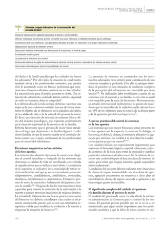 123 | Aten Primaria 2002. 30 de septiembre. 30 (5): 318-322 | 319
Benítez del Rosario MA, Pascual L y Asensio Fraile A.
La atención a los últimos días SERIES
del duelo si la familia percibió que los cuidados no fueron
los adecuados1. Por otro lado, la situación de «mal morir»
también afecta a los profesionales sanitarios, que pueden
vivir lo acontecido como un fracaso profesional que cues-
tione los esfuerzos realizados previamente en los cuidados.
La trascendencia para el propio paciente es obvia. Una si-
tuación de sufrimiento sostenido atenta contra la dignidad
de todo ser humano, daña su integridad2.
Los últimos días de la vida siempre deberían constituir una
etapa en la que el sistema sanitario buscase de forma insis-
tente el objetivo de la obtención de la placidez, del alivio,
de la calidad de vida o de la calidad del proceso de morir.
Es decir, una situación de ausencia de malestar físico y ali-
vio del malestar psicológico, que repercuta positivamente
en la situación espiritual de la persona y de su familia.
Debería favorecerse que el proceso de morir fuese atendi-
do en el lugar que el paciente o su familia eligiesen. La de-
cisión familiar de que la muerte suceda en el domicilio de-
bería contar con el apoyo continuado de los profesionales
para el control del sufrimiento.
Decisiones terapéuticas en los cuidados
de la fase agónica
Los tratamientos durante el proceso de morir están dirigi-
dos al control inmediato y sostenido de los síntomas que
deterioran la calidad de vida del moribundo, con retirada
de aquellos otros que no influyen en el alivio. La anulación
de la ingestión es indicativo de la necesidad de retirar to-
da la medicación oral que ya no es trascendente, como an-
tihipertensivos, antidiabéticos, antibióticos, corticoides,
diuréticos, psicofármacos o cardiotónicos. Durante el pro-
ceso de morir la nutrición e hidratación del paciente care-
cen de sentido3,4. Ninguna de las dos intervenciones tiene
capacidad para revertir la evolución de la enfermedad a la
muerte y pueden provocar situaciones de malestar intenso.
La retirada de tratamientos ineficaces para la consecución
del bienestar no debería considerarse una conducta ética-
mente cuestionable, puesto que no son una alternativa te-
rapéutica válida para modificar la evolución a la muerte y
empeoran la situación de bienestar3-6.
La presencia de síntomas no controlados con los trata-
mientos adecuados es un criterio para la realización de una
sedación completa y profunda. Con ello se persigue intro-
ducir al paciente en una situación de anulación completa
de la percepción del sufrimiento no controlable por otros
medios7,8. Su indicación debe establecerse a partir de un
consenso con el paciente y su familia, o con ésta si aquél
está impedido para la toma de decisiones. Recientemente,
un estudio internacional multicéntrico ha puesto de mani-
fiesto que la necesidad de la sedación puede afectar hasta
un 45% de los enfermos para el control de la disnea grave
y de la agitación por delirium hiperactivo7.
Aspectos prácticos del control de síntomas
en la fase agónica
Los síntomas que con mayor frecuencia están presentes en
la fase agónica son la caquexia, la anorexia, la disfagia, la
boca seca, el dolor, la disnea, la retención urinaria y la agi-
tación por delirium. En la tabla 2 se describen las conduc-
tas terapéuticas para su control3,9-11.
Los cuidados básicos son especialmente importantes para
mantener el bienestar: higiene corporal refrescante, cuida-
do continuo de la boca para evitar la sequedad y cambios
posturales mínimos realizados con el fin de obtener la po-
sición más confortable para el descanso (uso de sistemas de
apoyo para evitar que ningún miembro quede suspendido
inadecuadamente).
La sedación del paciente debería realizarse ante situaciones
de disnea de reposo incontrolable con altas dosis de opiá-
ceos, agitación psicomotriz sin respuesta a dosis altas de
neurolépticos, disnea de reposo asociada a agitación y en
hemorragias graves incoercibles.
El significado completo del cuidado del paciente
y la familia durante el proceso de morir
El cuidado del proceso de morir va más allá de la exclusi-
va administración de fármacos para el control de los sín-
tomas. El paciente precisa percibir que no es ni va a ser
abandonado, que sigue siendo importante para los profe-
sionales sanitarios y que la labor de éstos consiste en cui-
Síntomas y signos indicativos de la instauración del
proceso de morir
Disnea de reposo con/sin agitación secundaria a delirium, con/sin estridor
Delirium multicausal en personas jóvenes (no existe una causa infecciosa o metabólica evidente que lo justifique)
Insuficiencia renal con creatinina y urea plasmática elevadas de origen no obstructivo o de origen obstructivo irreversible
Oligoanuria en ausencia de retención urinaria
Obstrucción intestinal irreversible con disminución de la diuresis y el nivel de vigilia
Encefalopatía hepática grave
La presencia de estertores pre mortem
Disminución del nivel de vigilia sin antecedentes de afección tumoral primaria o secundaria del sistema nervioso central
Hemorragia moderada-grave activa sin posibilidades de control
TABLA
1
 