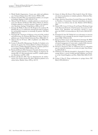 4. World Health Organization. Cancer pain relief and palliative
care. Technical Report Series 804. Geneve: WHO, 1990.
5. Sánchez-González MA. Los tratamientos inútiles y el concepto
de futilidad. Quadern CAPS 1995;23:77-84.
6. Altisent Trota R. Bioética y cuidados paliativos en atención pri-
maria. En: Benítez del Rosario MA, Salinas Martín A, editores.
Cuidados paliativos y atención primaria. Aspectos de organiza-
ción. Barcelona: Springer-Verlag Ibérica, 2000; p. 85-92.
7. Faisinger R, Waller A, Bercovici M, Bengtson K, Landman W,
Hosking M, et al. A multicentre international study of sedation
for uncontrolled symptoms in terminally ill patients. Pall Med
2000;14:257-65.
8. Fainsinger RL. Treatment of delirium at the end of life: medical
and ethical issues. In: Portenoy RK, Bruera E, editors. Topics in
palliative care. Oxford: Oxford University Press, 2000;4:261-77.
9. Adam J. The last 48 hours. ABC of palliative care. BMJ 1997;
315:1600-3.
10. Lozano A, Borrell R, Alburquerque, Novellas A. Cuidados en la
situación de agonía. En: Gómez-Batiste X, Planas Domingo J,
Roca Casas J, Viladiu Quemada P, editores. Cuidados paliativos
en oncología. Barcelona: JIMS, 1996; p. 237-48.
11. Benítez del Rosario MA, Llamazares González AI, García Gon-
zález G, Cabrejas Sánchez A, Guerra Merino A, Espinosa Al-
mendro JM, et al. Recomendaciones semFYC: cuidados paliati-
vos. Barcelona: semFYC, 1998.
12. Benítez del Rosario MA. Vías de administración de medica-
mentos. En: Gómez Sancho M, editor. Medicina paliativa en la
cultura latina. Madrid: Arán, 1999; p. 445-55.
13. Llimós A, Sibina M, Porta J, Ylla-Catalá E, Ferrer M. Utiliza-
ción de la vía subcutánea en cuidados paliativos. Medicina Palia-
tiva 1999;6:121-7.
14. Grupo Atención Domiciliaria Sociedad Valenciana de Medici-
na Familiar y Comunitaria. Atención domiciliaria al paciente
con cáncer. Los últimos días de vida. Madrid: ASTA Médica,
2001.
15. Hanks GW, Conno F, Cherny N and Expert Working Group
of the Research Network of the European Association for Pa-
lliative Care. Morphine and alternative opioids in cancer
pain: the EAPC recommendations. Br J Cancer 2001;84:587-
93.
16. Fernández R, Amo M. Utilidad de la vía subcutánea en atención
domiciliaria como estrategia de atención integral al paciente ter-
minal. FMC 1998;5:614-20.
17. Bruera E, Velasco-Leiva A, Spachynski K, Fainsinger R, Miller
MJ, MacEachern T. Use of the Edmonton Injector for parente-
ral opioid management of cancer pain: a study of 100 consecuti-
ve patients. J Pain Symptom Manage 1993;8:525-8.
18. Pascual L, Portaceli A, Ros A. Utilización de la vía subcutánea
para el control de síntomas en un centro de salud. Aten Prima-
ria 2001;28:185-7.
19. O’Doherty CA, Hall EJ, Schofield L, Zeppetella G. Drugs and
syringe drivers: a survey of adult specialist palliative care practi-
ce in the United Kingdom and Eire. Palliat Med 2001;15:149-
54.
20. Lichter I, Hunt E. Drug combinations in syringe drivers. NZ
Med J 1995;108:224-6.
322 | Aten Primaria 2002. 30 de septiembre. 30 (5): 318-322 | 126
Benítez del Rosario MA, Pascual L y Asensio Fraile A.
La atención a los últimos díasSERIES
 