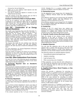 Form 140 (Revised 5/04)

     Arizona law, but not federal law.                                  141AZ, Schedule K-1, is a positive number, enter that
2.   Either you or your employer made deposits into that                amount as an addition. Enter the addition on line B12.
     MSA during the tax year.                                           C. Partnership Income
3. You had to include the deposits in income on your
     federal income tax return.                                         Use this adjustment if your Arizona Form 165, Schedule K-1,
                                                                        shows a difference between federal and state distributable
Enter the amount of the MSA deposits that you had to                    income.
include in your federal adjusted gross income.
                                                                        If the difference reported on your Arizona Form 165, Schedule
Employer Contributions Made to Employee MSAs                            K-1, is a negative number, enter that difference as a
If you are an employer, you may subtract the amount                     subtraction. Enter the subtraction on line C28.
contributed to your employees' MSAs that are established                If the difference reported on your Arizona Form 165, Schedule
under Arizona law. You can subtract these contributions                 K-1, is a positive number, enter that difference as an addition.
only to the extent not deductible for federal income tax                Enter the addition on line B12.
purposes. Enter these contributions here.
                                                                        D. Combat Pay
Line C27 - Construction of an Energy
                                                                        Members of the U.S. armed forces may subtract pay
Efficient Residence                                                     received for serving in a combat zone or an area given the
For taxable years beginning from and after December 31,                 treatment of a combat zone. Subtract only the amount
2001, through December 31, 2010, Arizona law allows a                   included in your 2003 federal adjusted gross income.
subtraction for an energy efficient residence.              The         E. Federally Taxable Arizona Municipal Interest
subtraction is allowed for selling one or more new energy
efficient residences located in Arizona. The subtraction is             Enter the amount of any interest income received on
equal to 5% of the sales price excluding commissions, taxes,            obligations of the State of Arizona, or any political
interest, points, and other brokerage, finance and escrow               subdivisions of Arizona that is included in your Arizona
charges. The subtraction cannot exceed $5,000 for each                  gross income. Do not enter any Arizona municipal interest
new qualifying residence.                                               that is exempt from federal taxation and not included in your
The taxpayer that builds the new residence may claim the                federal adjusted gross income.
subtraction when the taxpayer first sells the residence.                F. Adoption Expenses
However, the seller may elect to transfer the subtraction to the
buyer.                                                                  You may take this subtraction only in the year the final
                                                                        adoption order is granted. Enter the lesser of the total of the
For more information, see Arizona Department of Revenue                 following adoption expenses or $3,000. When figuring your
Income Tax Procedure ITP 02-1.
                                                                        subtraction, you may include expenses incurred in prior years.
Enter the number of residences for which you are claiming a
subtraction on line C27a, then enter the amount of the                  The following expenses are qualified adoption expenses.
subtraction on line C27. Also enter the number on line C27a             1. Nonreimbursed medical and hospital costs.
on Form 140, page 1, line 161.
                                                                        2. Adoption counseling.
Line C28 - Other Subtractions From Income                               3. Legal and agency fees.
Use line C28 if any of the following special circumstances
apply. Attach your own schedule to the back of your return              4. Other nonrecurring costs of adoption.
explaining any amounts entered here.                                    If filing separately, you may take the entire subtraction, or
A. Previously Reported Gain on Decedent's                               you may divide the subtraction with your spouse. However,
Installment Sale                                                        the total subtraction taken by both you and your spouse
Prior Arizona law required acceleration of any unrecognized             cannot exceed $3,000.
installment sale gain upon the death of a taxpayer. However,            G. Qualified Wood Stove, Wood Fireplace, or Gas
this acceleration could have been avoided by the posting of a           Fired Fireplace
bond. If acceleration was required, your federal adjusted
gross income may include installment sale amounts already               Arizona law provides a subtraction for converting an
recognized on a decedent's final Arizona return. If your                existing fireplace to a qualified wood stove, qualified wood
federal adjusted gross income includes such amounts, you                fireplace, or gas fired fireplace and non-optional equipment
may subtract that portion of the gain included on your                  directly related to its operation. You may subtract up to
federal return.                                                         $500 of the costs incurred for converting an existing
B. Fiduciary Adjustment                                                 fireplace to a qualified wood stove, qualified wood fireplace,
                                                                        or gas fired fireplace on your property located in Arizona.
A fiduciary uses Form 141AZ, Schedule K-1 to report to                  When you figure your subtraction, do not include taxes,
you your share of the fiduciary adjustment from the trust or
estate.                                                                 interest, or other finance charges.
Line 3 of Form 141AZ, Schedule K-1 shows your share of                  A qualified wood stove or a qualified wood fireplace is a
the fiduciary adjustment from the estate or trust. If the               residential wood heater that was manufactured on or after
amount reported on line 3 of your Arizona Form 141AZ,                   July 1, 1990, or sold at retail on or after July 1, 1992. The
Schedule K-1, is a negative number, enter that amount as a              residential wood heater must also meet the U.S.
subtraction. Enter the subtraction on line C28.                         Environmental Protection Agency's July 1990 particulate
If the amount reported on line 3 of your Arizona Form                   emissions standards.


                                                                   10
 