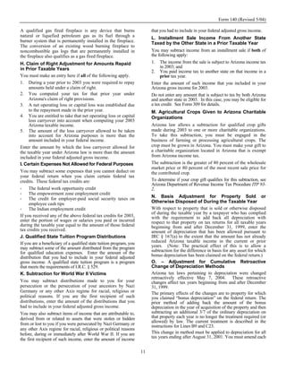 Form 140 (Revised 5/04)

A qualified gas fired fireplace is any device that burns                  that you had to include in your federal adjusted gross income.
natural or liquefied petroleum gas as its fuel through a                  L. Installment Sale Income From Another State
burner system that is permanently installed in the fireplace.             Taxed by the Other State in a Prior Taxable Year
The conversion of an existing wood burning fireplace to
noncombustible gas logs that are permanently installed in                 You may subtract income from an installment sale if both of
the fireplace also qualifies as a gas fired fireplace.                    the following apply:
H. Claim of Right Adjustment for Amounts Repaid                           1. The income from the sale is subject to Arizona income tax
in Prior Taxable Years                                                         in 2003; and
                                                                          2. You paid income tax to another state on that income in a
You must make an entry here if all of the following apply.                     prior tax year.
1. During a year prior to 2003 you were required to repay                 Enter the amount of such income that you included in your
     amounts held under a claim of right.                                 Arizona gross income for 2003.
2. You computed your tax for that prior year under                        Do not enter any amount that is subject to tax by both Arizona
     Arizona's claim of right provisions.                                 and another state in 2003. In this case, you may be eligible for
3. A net operating loss or capital loss was established due               a tax credit. See Form 309 for details.
     to the repayment made in the prior year.                             M. Agricultural Crops Given to Arizona Charitable
4. You are entitled to take that net operating loss or capital            Organizations
     loss carryover into account when computing your 2003
     Arizona taxable income.                                              Arizona law allows a subtraction for qualified crop gifts
5. The amount of the loss carryover allowed to be taken                   made during 2003 to one or more charitable organizations.
     into account for Arizona purposes is more than the                   To take this subtraction, you must be engaged in the
     amount included in your federal income.                              business of farming or processing agricultural crops. The
Enter the amount by which the loss carryover allowed for                  crop must be grown in Arizona. You must make your gift to
the taxable year under Arizona law is more than the amount                a charitable organization located in Arizona that is exempt
included in your federal adjusted gross income.                           from Arizona income tax.
I. Certain Expenses Not Allowed for Federal Purposes                      The subtraction is the greater of 80 percent of the wholesale
                                                                          market price or 80 percent of the most recent sale price for
You may subtract some expenses that you cannot deduct on                  the contributed crop.
your federal return when you claim certain federal tax
credits. These federal tax credits are:                                   To determine if your crop gift qualifies for this subtraction, see
                                                                          Arizona Department of Revenue Income Tax Procedure ITP 93-
     The federal work opportunity credit                                  2.
     The empowerment zone employment credit
     The credit for employer-paid social security taxes on                N. Basis Adjustment for Property Sold or
     employee cash tips                                                   Otherwise Disposed of During the Taxable Year
     The Indian employment credit                                         With respect to property that is sold or otherwise disposed
                                                                          of during the taxable year by a taxpayer who has complied
If you received any of the above federal tax credits for 2003,            with the requirement to add back all depreciation with
enter the portion of wages or salaries you paid or incurred               respect to that property on tax returns for all taxable years
during the taxable year equal to the amount of those federal              beginning from and after December 31, 1999, enter the
tax credits you received.                                                 amount of depreciation that has been allowed pursuant to
J. Qualified State Tuition Program Distributions                          IRC § 167(a) to the extent that the amount has not already
If you are a beneficiary of a qualified state tuition program, you        reduced Arizona taxable income in the current or prior
may subtract some of the amount distributed from the program              years. (Note: The practical effect of this is to allow a
for qualified education expenses. Enter the amount of the                 subtraction for the difference in basis for any asset for which
distribution that you had to include in your federal adjusted             bonus depreciation has been claimed on the federal return.)
gross income. A qualified state tuition program is a program              O. – Adjustment for Cumulative Retroactive
that meets the requirements of I.R.C. § 529.                              Change of Depreciation Methods
K. Subtraction for World War II Victims                                   Arizona tax laws pertaining to depreciation were changed
                                                                          retroactively effective May 7, 2004. These retroactive
You may subtract distributions made to you for your                       changes affect tax years beginning from and after December
persecution or the persecution of your ancestors by Nazi                  31, 1999.
Germany or any other Axis regime for racial, religious or                 The primary effects of the changes are to property for which
political reasons. If you are the first recipient of such                 you claimed “bonus depreciation” on the federal return. The
distributions, enter the amount of the distributions that you             prior method of adding back the amount of the bonus
had to include in your federal adjusted gross income.                     depreciation in the year of acquisition of the property and then
You may also subtract items of income that are attributable to,           subtracting an additional 3/7 of the ordinary depreciation on
derived from or related to assets that were stolen or hidden              that property each year is no longer the treatment required (or
                                                                          allowed) by law. The current treatment is described in the
from or lost to you if you were persecuted by Nazi Germany or             instructions for Lines B9 and C23.
any other Axis regime for racial, religious or political reasons
before, during or immediately after World War II. If you are              This change in method must be applied to depreciation for all
                                                                          tax years ending after August 31, 2001. You must amend each
the first recipient of such income, enter the amount of income

                                                                     11
 