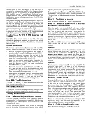 Form 140 (Revised 5/04)

of those years to effect the changes or you may elect to                    adjusted gross income is your Arizona gross income.
recognize the entire cumulative effect of the change on the tax
return for the first tax year ending on or after December 31,               If the amount on line 12 is more than $75,000 ($150,000 if filing
2003 (the 2003 return). To qualify for this election, all returns           a joint return), you may need to make estimated payments. See
prepared pursuant to the prior law must be filed by the due                 "Do You Need to Make Estimated Payments" instructions on
date for those returns, including extensions, or April 15, 2004,            page 3.
whichever is later.                                                         Line 13 - Additions to Income
Enter the net amount of this cumulative effect on Line C28 if
the election is made. This will include the adjustment to basis             Enter the amount from line B13, page 2, of your return.
(if any) for property that was disposed of during this                      Line 15 - Elective Subtraction of Federal
retroactive period. (If the recalculated cumulative Arizona                 Retirement Contributions
depreciation is less than the amount previously claimed on the
Arizona returns, enter the net amount on line B12)                          This line applies only to individuals who were civilian
If you do not make the election to recognize the cumulative                 employees of the United States Government during 2003.
effect on the 2003 return, you must file an amended return for              The Court of Appeals held that Arizona’s taxing scheme for
each affected year and make no entry on Line C28.                           years after 1990 did discriminate against federal employees
P. Adjustment for IRC § 179 Expense Not                                     by taxing their retirement plan contributions but not those of
Allowed                                                                     state and local employees. The department has appealed that
                                                                            determination to the Arizona Supreme Court, so the issue is
Enter 20% of the amount entered on line B11. This same                      not yet final.
amount can be subtracted in each of the following four taxable
years also, effectively amortizing the difference in treatment              Line 15 is provided to alert you to a remedy available to you
over five years.                                                            under Arizona law. On your 2003 return, you have two
Q. Other Adjustments                                                        options.
Other special adjustments may be necessary. Call one of the                 Option #1
numbers listed on the back cover if any of the following apply.             You may subtract the amount of contributions made to your
    You are a qualified defense contractor that elected to                  federal retirement plan during 2003. Enter on line 15 the 2003
    amortize under Arizona Revised Statutes section 43-1024.                amount of such contributions included in your federal
                                                                            adjusted gross income. If you choose this option and the
    You sold or disposed of property that was held for the                  courts ultimately decide that it is legal for the State of Arizona
    production of income and your basis was computed                        to tax your retirement contributions, you will owe additional
    under the Arizona Income Tax Act of 1954.                               tax and accrued interest. (Also, see Protective Claim for Refund
    You were an Arizona resident before December 31,                        below.)
    1975, and you are receiving IRA distributions from
    your IRA account to which you made contributions                        Option #2
    before December 31, 1975.                                               You may choose to ignore line 15. You may instead file the
    You were an Arizona resident before December 31,                        protective claim form. This form is in this instruction
    1975, and you are receiving distributions from your                     booklet. Under this option you will pay tax on your
    qualified self-employment retirement plan to which you                  contributions to the federal retirement plan. You will also
    made contributions before December 31, 1975.                            protect your rights to a credit or refund of this tax if the
                                                                            courts ultimately decide that is appropriate. The state will
    You deferred exploration expenses determined under                      pay interest in this event. The courts have been asked to
    Internal Revenue Code section 617 in a taxable year                     award up to 20% of your refund to the attorneys in the case.
    ending before January 1, 1990, and you have not
    previously taken a subtraction for those expenses.                      Protective Claim for Refund
Line C29 - Total Subtractions                                               You can find this form at the bottom of the page titled
                                                                            Notice to Current And Former Federal Civilian Employees.
Add lines C18 through C28. Enter the total here and on the                  If you were a civilian employee of the United States
front of your return on line 16.
                                                                            government at any time during the years 1999 through 2003,
Different Last Names                                                        you should complete this claim form. Submitting this claim
                                                                            form will protect your rights to tax relief for the years you
If you filed an Arizona tax return within the past four years with a        were so employed. If you choose option #2 for 2003, you
different last name, enter your prior last name(s) in part D.               should also include 2003 in your claim. Claims for 1999
Totaling Your Income                                                        must be postmarked by April 15, 2004, to be valid. If you
                                                                            previously filed a protective claim for 1999 through 2002,
Line 12 - Federal Adjusted Gross Income                                     only include 2003 on the claim form filed for 2003.
You must complete your federal return before you enter an                   Please do not include the protective claim with your 2003
amount on line 12. You must complete a 2003 federal return                  income tax return. Mail the claim form separately to the
to determine your federal adjusted gross income even if not                 address indicated to ensure proper handling.
filing a federal return.
                                                                            Line 16 - Subtractions From Income
Arizona uses federal adjusted gross income as a starting
point to determine Arizona taxable income. Your federal                     Enter the amount from page 2, line C18 or line C29.


                                                                       12
 