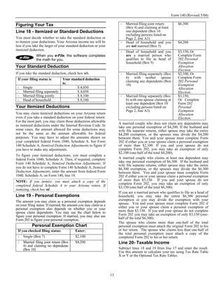 Form 140 (Revised 5/04)

Figuring Your Tax                                                            Married filing joint return         $6,300
                                                                             (Box 4) and claiming at least
Line 18 - Itemized or Standard Deductions                                    one dependent (Box 10
                                                                             excluding persons listed on
You must decide whether to take the standard deduction or                    Page 2, line A3)
to itemize your deductions. Your Arizona income tax will be                  Head of household and you           $4,200
less if you take the larger of your standard deduction or your               are not married (Box 5)
itemized deduction.
                                                                             Head of household and you           $3,150, Or
              When you e-File, the software completes                        are a married person who            Complete Form
              the math for you.                                              qualifies to file as head of        202 Personal
                                                                             household (Box 5)                   Exemption
Your Standard Deduction                                                                                          Allocation
                                                                                                                 Election.
If you take the standard deduction, check box 18S.                           Married filing separately (Box      $2,100, Or
 If your filing status is:       Your standard deduction                     6) with neither spouse              Complete Form
                                                                             claiming any dependents (Box        202 Personal
                                 is:                                         10)                                 Exemption
     Single                               $ 4,050                                                                Allocation
     Married filing separately            $ 4,050                                                                Election.
     Married filing jointly               $ 8,100                            Married filing separately (Box      $3,150,
     Head of household                    $ 8,100                            6) with one spouse claiming at      Or Complete
                                                                             least one dependent (Box 10         Form 202
Your Itemized Deductions                                                     excluding persons listed on         Personal
                                                                             Page 2, line A3)                    Exemption
You may claim itemized deductions on your Arizona return                                                         Allocation
even if you take a standard deduction on your federal return.                                                    Election.
For the most part, you may claim those deductions allowable
                                                                        A married couple who does not claim any dependents may
as itemized deductions under the Internal Revenue Code. In              take one personal exemption of $4,200. If the husband and
some cases, the amount allowed for some deductions may                  wife file separate returns, either spouse may take the entire
not be the same as the amount allowable for federal                     $4,200 exemption, or the spouses may divide the $4,200
purposes. You may have to adjust the amounts shown on                   between them. You and your spouse must complete Form
your completed federal Form 1040, Schedule A. See Form                  202 if either you or your spouse claim a personal exemption
140 Schedule A, Itemized Deduction Adjustments to figure if             of more than $2,100. If you and your spouse do not
you have to make any adjustments.                                       complete Form 202, you may take an exemption of only
                                                                        $2,100 (one-half of the total $4,200).
To figure your itemized deductions, you must complete a
federal Form 1040, Schedule A. Then, if required, complete              A married couple who claims at least one dependent may
Form 140 Schedule A, Itemized Deduction Adjustments. If                 take one personal exemption of $6,300. If the husband and
                                                                        wife file separate returns, either spouse may take the entire
you do not have to complete Form 140 Schedule A, Itemized               $6,300 exemption, or the spouses may divide the $6,300
Deduction Adjustments, enter the amount from federal Form               between them. You and your spouse must complete Form
1040, Schedule A, on Form 140, line 18.                                 202 if either you or your spouse claim a personal exemption
NOTE: If you itemize, you must attach a copy of the                     of more than $3,150. If you and your spouse do not
                                                                        complete Form 202, you may take an exemption of only
completed federal Schedule A to your Arizona return. If                 $3,150 (one-half of the total $6,300).
itemizing, check box 18I.
                                                                        If you are a married person who qualifies to file as a head of
Line 19 - Personal Exemptions                                           household, you may take the entire $6,300 personal
The amount you may claim as a personal exemption depends                exemption or you may divide the exemption with your
on your filing status. If married, the amount you may claim as a        spouse. You and your spouse must complete Form 202 if
personal exemption also depends on whether you or your                  either you or your spouse claim a personal exemption of
spouse claim dependents. You may use the chart below to                 more than $3,150. If you and your spouse do not complete
figure your personal exemption. If married, you may also use            Form 202 you may take an exemption of only $3,150 (one-
Form 202 to figure your personal exemption.                             half of the total $6,300).
                                                                        The spouse who claims more than one-half of the total
           Personal Exemption Chart                                     personal exemption must attach the original Form 202 to his
 If you checked filing status:            Enter:                        or her return. The spouse who claims less than one-half of
                                                                        the total personal exemption must attach a copy of the
     Single (Box 7)                       $2,100                        completed Form 202 to his or her return.
     Married filing joint return (Box     $4,200                        Line 20- Taxable Income
     4) and claiming no dependents
     (Box 10)                                                           Subtract lines 18 and 19 from line 17 and enter the result.
                                                                        Use this amount to calculate your tax using Tax Rate Table
                                                                        X or Y or the Optional Tax Rate Tables.




                                                                   13
 