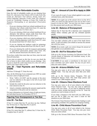 Form 140 (Revised 5/04)

Line 37 - Other Refundable Credits                                     Line 41 - Amount of Line 40 to Apply to 2004
Enter the total of refundable credits you are claiming from
                                                                       Tax
Form 313, Alternative Fuel Vehicle (AFV) Credit, Form 326,             If you want all or part of your refund applied to next year's
Credit for Alternative Fuel Delivery System, Form 327,                 estimated taxes, enter that amount.
Vehicle Refueling Apparatus Credit, Form 329, Employer
Credit for Technology Training, or Form 330, Credit for                NOTE: If you apply any of the amount shown on line 40 to
Taxpayers Participating in an Agricultural Preservation                2004, you cannot use that amount to pay any tax that is later
District.                                                              found to be due for 2003. You also may not claim a refund
                                                                       for that amount until you file your 2004 return.
    If you are claiming a third year refund installment for an
    alternative fuel vehicle credit from Form 313, enter the           Line 42 - Balance of Overpayment
    amount from Form 313, Part I, line 1.
                                                                       Subtract line 41 from line 40 to determine your overpayment
    If you are claiming a third year refund installment for an         balance before voluntary gifts and any estimated payment
    alternative fuel delivery system credit from Form 326,             penalty.
    enter the amount from Form 326, Part I, line 1.
    If you are claiming a third year refund installment for a          Making Voluntary Gifts
    vehicle refueling apparatus credit from Form 327, enter            You can make voluntary gifts to each of the funds shown
    the amount from Form 327, Part I, line 1.                          below. A gift will reduce your refund or increase the amount
    If you are claiming the employer credit for technology             due with your return.
    training, enter the amount from Form 329, Part IV, line 9.         NOTE: If you make a gift, you cannot change the amount of
    If you are claiming the credit for taxpayers participating         that gift later on an amended return.
    in agricultural preservation district from Form 330,
    enter the amount from Form 330, Part IV, line 9.                   Line 43 - Aid For Education Fund
If you have credits from more than one form, enter the total           Gifts go to the Arizona Assistance for Education Fund. The
from all forms here.                                                   Arizona Board of Education will distribute money in this
                                                                       fund to school districts.
If you enter an amount on this line, be sure you check the
box or boxes to show which credits you are claiming. Also              CAUTION: If you make a contribution to this fund, you
be sure to attach the credit claim form (313, 326, 327, 329 or         must contribute your entire refund. You may not give more
330) to your return when you file.                                     than your entire refund.
Line 38 - Total Payments and Refundable                                Line 44 - Arizona Wildlife Fund
Credits
                                                                       You may give some or all of your refund to the Arizona
Add lines 32 through 37. Enter the total.                              Wildlife Fund. You may also give more than your entire
Also, do the following if you computed your 2003 tax under             refund.
Arizona's claim of right provisions.                                   Gifts go to the Arizona Game, Nongame, Fish and
1. Write "ARS § 43-1029" and the amount of the prior                   Endangered Species Fund. This fund helps protect and
    year tax reduction in the space to the left of your total          conserve over 1,000 nongame species.
    payment amount.                                                    Line 45 - Citizens Clean Elections Fund
2. Include the credit for the prior year tax reduction in the
    total entered on line 38.                                          You may give some or all of your refund to the Citizens
                                                                       Clean Elections Fund. You may also send in additional
3. Attach a schedule explaining the amounts repaid and the             money with your return. If you send in additional money
    computation of the prior year tax reduction.                       with your return, include that amount on line 56. Enter the
For more information on Arizona's claim of right provisions,           amount you want to donate on line 45.
see Individual Income Tax Procedure ITP 95-1.                          If you make a donation to the fund with your 2003 return,
Figuring Your Overpayment or Tax Due                                   that you file in 2004, you may claim a credit for that
                                                                       donation on your 2004 return.
Line 39 - Tax Due                                                      The Citizens Clean Elections Fund provides funding to each
If line 31 is more than line 38, you have tax due. Subtract            participating candidate who qualifies for campaign funding.
line 38 from line 31. Skip lines 40, 41 and 42.                        Line 46 - Child Abuse Prevention Fund
Line 40 - Overpayment                                                  You may give some or all of your refund to the Arizona
If line 38 is more than line 31, subtract line 31 from line 38.        Child Abuse Prevention Fund. You may also give more
Complete lines 41 and 42.                                              than your entire refund.
                                                                       Gifts go to the Arizona Child Abuse Prevention Fund. This


                                                                  18
 