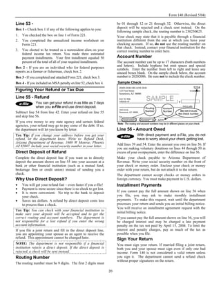 Form 140 (Revised 5/04)

Line 53 -                                                               be 01 through 12 or 21 through 32. Otherwise, the direct
                                                                        deposit will be rejected and a check sent instead. On the
Box 1 - Check box 1 if any of the following applies to you:
                                                                        following sample check, the routing number is 250250025.
1.   You checked the box on line 1 of Form 221.                         Your check may state that it is payable through a financial
2.   You completed the annualized income worksheet on                   institution different from the one at which you have your
     Form 221.                                                          checking account. If so, do not use the routing number on
                                                                        that check. Instead, contact your financial institution for the
3.   You elected to be treated as a nonresident alien on your           correct routing number to enter here.
     federal income tax return. You made three estimated
     payment installments. Your first installment equaled 50            Account Number
     percent of the total of all of your required installments.         The account number can be up to 17 characters (both numbers
                                                                        and letters). Include hyphens but omit spaces and special
Box 2 - If you are an individual who for federal purposes               symbols. Enter the number from left to right and leave any
reports as a farmer or fisherman, check box 2.                          unused boxes blank. On the sample check below, the account
Box 3 - If you completed and attached Form 221, check box 3.            number is 20202086. Be sure not to include the check number.
Box 4 - If you included an MSA penalty on line 52, check box 4.
Figuring Your Refund or Tax Due
Line 55 - Refund
              You can get your refund in as little as 7 days
              when you e-File and use direct deposit.
Subtract line 54 from line 42. Enter your refund on line 55
and skip line 56.
If you owe money to any state agency and certain federal
agencies, your refund may go to pay some of the debt. If so,
the department will let you know by letter.                             Line 56 - Amount Owed
Tax Tip: If you change your address before you get your                               With direct payment and e-File, you do not
refund, let the department know. Write to: Refund Desk,                               have to worry about your check getting lost.
Arizona Department of Revenue, 1600 W Monroe, Phoenix
AZ 85007. Include your social security number in your letter.           Add lines 39 and 54. Enter the amount you owe on line 56. If
                                                                        you are making voluntary donations on lines 44 through 50 in
Direct Deposit of Refund                                                excess of your overpayment, enter the difference on line 56.
Complete the direct deposit line if you want us to directly             Make your check payable to Arizona Department of
deposit the amount shown on line 55 into your account at a              Revenue. Write your social security number on the front of
bank or other financial institution (such as a mutual fund,             your check or money order. Enclose your check or money
brokerage firm or credit union) instead of sending you a                order with your return, but do not attach it to the return.
check.                                                                  The department cannot accept checks or money orders in
Why Use Direct Deposit?                                                 foreign currency. You must make payment in U.S. dollars.
•    You will get your refund fast – even faster if you e-file!         Installment Payments
•    Payment is more secure since there is no check to get lost.
•    It is more convenient. No trip to the bank to deposit              If you cannot pay the full amount shown on line 56 when
     your check.                                                        you file, you may ask to make monthly installment
•    Saves tax dollars. A refund by direct deposit costs less           payments. To make this request, wait until the department
     to process than a check.                                           processes your return and sends you an initial billing notice.
                                                                        You will receive an installment agreement request with the
Tax Tip: You can check with your financial institution to
make sure your deposit will be accepted and to get the                  initial billing notice.
correct routing and account numbers. The department is                  If you cannot pay the full amount shown on line 56, you will
not responsible for a lost refund if you enter the wrong                be charged interest and may be charged a late payment
account information.                                                    penalty on the tax not paid by April 15, 2004. To limit the
If you file a joint return and fill in the direct deposit line,         interest and penalty charges, pay as much of the tax as
you are appointing your spouse as an agent to receive the               possible when you file.
refund. This appointment cannot be changed later.                       Sign Your Return
NOTE: The department is not responsible if a financial                  You must sign your return. If married filing a joint return,
institution rejects a direct deposit. If the direct deposit is          both you and your spouse must sign even if only one had
rejected, a check will be sent instead.                                 income. Form 140 is not considered a valid return unless
Routing Number                                                          you sign it. The department cannot send a refund check
                                                                        without proper signatures on the return.
The routing number must be 9 digits. The first 2 digits must

                                                                   20
 