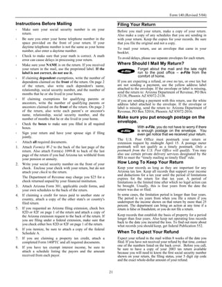 Form 140 (Revised 5/04)

Instructions Before Mailing                                             Filing Your Return
     Make sure your social security number is on your                   Before you mail your return, make a copy of your return.
     return.                                                            Also make a copy of any schedules that you are sending in
     Be sure you enter your home telephone number in the                with your return. Keep the copies for your records. Be sure
     space provided on the front of your return. If your                that you file the original and not a copy.
     daytime telephone number is not the same as your home              To mail your return, use an envelope that came in your
     number, also enter a daytime number.                               booklet.
     Check to make sure that your math is correct. A math
                                                                        To avoid delays, please use separate envelopes for each return.
     error can cause delays in processing your return.
     Make sure your NAME is on the return. If you received              Where Should I Mail My Return?
     your return in the mail, use the preprinted label. If the                        Forget about the mail and the late night
     label is not correct, do not use it.                                             run to the post office – e-File from the
     If claiming dependent exemptions, write the number of                            comfort of home.
     dependents claimed on the front of the return. On page 2           If you are expecting a refund, or owe no tax, or owe tax but
     of the return, also write each dependent's name,                   are not sending a payment, use the yellow address label
     relationship, social security number, and the number of            attached to the envelope. If the envelope or label is missing,
     months that he or she lived in your home.                          send the return to: Arizona Department of Revenue, PO Box
                                                                        52138, Phoenix AZ 85072-2138.
     If claiming exemptions for qualifying parents or                   If you are sending a payment with this return, use the white
     ancestors, write the number of qualifying parents or               address label attached to the envelope. If the envelope or
     ancestors claimed on the front of the return. On page 2            label is missing, send the return to: Arizona Department of
     of the return, also write each parent’s or ancestor's              Revenue, PO Box 52016, Phoenix AZ 85072-2016.
     name, relationship, social security number, and the
     number of months that he or she lived in your home.                Make sure you put enough postage on the
     Check the boxes to make sure you filled in all required
                                                                        envelope.
     boxes.                                                                           With e-File, you do not have to worry if there
                                                                                      is enough postage on the envelope. You
     Sign your return and have your spouse sign if filing                             even get notice that we received your return.
     jointly.
                                                                        The U.S. Post Office must postmark your return or
     Attach all required documents.                                     extension request by midnight April 15. A postage meter
1.   Attach Form(s) W-2 to the back of the last page of the             postmark will not qualify as a timely postmark. Only a
     return. Also attach Form(s) 1099-R to back of the last             postmark from the U.S. Post Office will qualify. You may
     page of the return if you had Arizona tax withheld from            also use certain private delivery services designated by the
     your pension or annuity.                                           IRS to meet the “timely mailing as timely filed” rule.
2.   Write your social security number on the front of your             How Long To Keep Your Return
     check. Enclose your check with your return, but do not             Keep your records as long as they are important for any
     attach your check to the return.                                   Arizona tax law. Keep all records that support your income
                                                                        and deductions for a tax year until the period of limitations
     The Department of Revenue may charge you $25 for a                 expires for the return for that tax year. A period of
     check returned unpaid by your financial institution.               limitations is the limited time after which no legal action can
3.   Attach Arizona Form 301, applicable credit forms, and              be brought. Usually, this is four years from the date the
     your own schedules to the back of the return.                      return was due or filed.
4.   If claiming a credit for taxes paid to another state or            In some cases, the limitation period is longer than four years.
     country, attach a copy of the other state's or country's           The period is six years from when you file a return if you
     filed return.                                                      underreport the income shown on that return by more than 25
                                                                        percent. The department can bring an action at any time if a
5.   If you requested an Arizona filing extension, check box            return is false or fraudulent, or you do not file a return.
     82D or 82F on page 1 of the return and attach a copy of
     the Arizona extension request to the back of the return. If        Keep records that establish the basis of property for a period
     you are filing under a federal extension, make sure that           longer than four years. Also keep net operating loss records
                                                                        back to the date you incurred the loss. To find out more about
     you check either box 82D or 82F on page 1 of the return.           what records you should keep, get federal Publication 552.
6.   If you itemize, be sure to attach a copy of the federal
     Schedule A.                                                        When To Expect Your Refund
7.   If you are claiming a property tax credit, attach a                Expect your refund in the mail within 8 weeks of the date you
     completed Form 140PTC and all required documents.                  filed. If you have not received your refund by that time, contact
                                                                        one of the numbers listed on the back cover. Before you call,
8.   If you have tax exempt interest income, be sure to                 be sure to have a copy of your 2003 tax return available
     attach a schedule listing the payors and the amount                because you will need to know the first social security number
     received from each payor.                                          shown on your return, the filing status, your 5 digit zip code
                                                                        and the exact whole-dollar amount of your refund.


                                                                   21
 