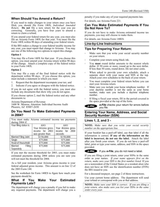 Form 140 (Revised 5/04)

                                                                    penalty if you make any of your required payments late.
When Should You Amend a Return?
                                                                    For details, see Arizona Form 221.
If you need to make changes to your return once you have
filed, you should file Form 140X, Individual Amended                Can You Make Estimated Payments If You
Return. Do not file a new return for the year you are               Do Not Have To?
correcting. Generally, you have four years to amend a
return to claim a refund.                                           If you do not have to make Arizona estimated income tax
                                                                    payments, you may still choose to make them.
If you amend your federal return for any year, you must also
file an Arizona Form 140X for that year. You must file the          For details, see Arizona Form 140ES.
Form 140X within 90 days of amending your federal return.
                                                                    Line-by-Line Instructions
If the IRS makes a change to your federal taxable income for
any year, you must report that change to Arizona. You may           Tips for Preparing Your Return:
use one of the following two options to report this change.
                                                                        Make sure that you write your social security number
Option 1
                                                                        on your return.
You may file a Form 140X for that year. If you choose this
option, you must amend your Arizona return within 90 days               Complete your return using black ink.
of the change. Attach a complete copy of the federal notice             You must round dollar amounts to the nearest whole
to your Form 140X.                                                      dollar. If 50 cents or more, round up to the next dollar.
Option 2                                                                If less than 50 cents, round down. Do not enter cents.
You may file a copy of the final federal notice with the                When asked to provide your own schedule, attach a
department within 90 days. If you choose this option, you               separate sheet with your name and SSN at the top.
must include a statement in which you must:                             Attach your own schedules to the back of your return.
1. Request that the department recompute your tax; and                  You must complete your federal return before you can
                                                                        start your Arizona return.
2. Indicate if you agree or disagree with the federal notice.
                                                                        Make sure you include your home telephone number. If
If you do not agree with the federal notice, you must also              your daytime number is not the same as your home
include any documents that show why you do not agree.                   number, make sure you include a daytime telephone
If you choose option 2, mail the federal notice and any other           number.
documents to:                                                           If filing a fiscal year return, fill in the period covered in
Arizona Department of Revenue                                           the space provided at the top of the form.
1600 W. Monroe, Attention: Individual Income Audit                                 e-File checks your return for errors before
Phoenix, AZ 85007-2650                                                             you file.
Do You Need To Make Estimated Payments                              Entering Your Name, Address, and Social
in 2004?                                                            Security Number (SSN)
You must make Arizona estimated income tax payments                 Lines 1, 2, and 3 -
during 2004 if:
Your filing status is:         AND               AND                NOTE: Make sure that you write your social security
                        Your Arizona gross Your Arizona gross       number on the appropriate line.
                        income for 2003 income for 2004
                        was greater than:  exceeds:                 If your booklet has a peel-off label, use that label if all the
                                                                    information is correct. If any of the information on the
Married Filing Joint        $150,000           $150,000
                                                                    label is incorrect, do not use the label. Attach the label
Single                       $75,000            $75,000
                                                                    after you finish your return. If you do not have a peel-off
Head of Household            $75,000            $75,000             label, print or type your name, address, and SSN in the space
Married          Filing      $75,000            $75,000             provided.
Separately
                                                                                  If you e-File, you do not need a label.
If you met the income threshold for 2003, you must make
estimated payments during 2004 unless you are sure you              If you are filing a joint return, enter your SSNs in the same
will not meet the threshold for 2004.                               order as your names. If your name appears first on the
                                                                    return, make sure your SSN is the first number listed. If you
As a full year resident, your Arizona gross income is your          are a nonresident of the United States or a resident alien who
federal adjusted gross income. This amount is on line 12 of         does not have an SSN use the identification number (ITIN)
the 2003 Form 140.                                                  the IRS issued to you.
See the worksheet for Form 140ES to figure how much your            For a deceased taxpayer, see page 2 of these instructions.
payments should be.
                                                                    Use your current home address. The department will send
What If You Make                    Your      Estimated             your refund or correspond with you at that address.
Payments Late?                                                      NOTE: Make sure your SSN is correct. If you are filing a
The department will charge you a penalty if you fail to make        joint return, also make sure you list your SSNs in the same
any required payments. The department will charge you a             order every year.

                                                                3
 