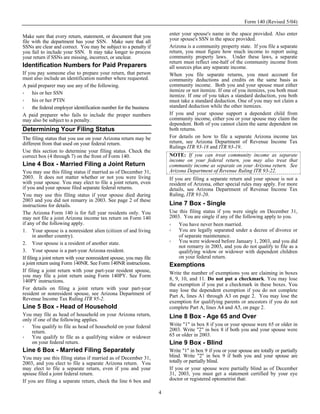 Form 140 (Revised 5/04)

Make sure that every return, statement, or document that you              enter your spouse's name in the space provided. Also enter
file with the department has your SSN. Make sure that all                 your spouse's SSN in the space provided.
SSNs are clear and correct. You may be subject to a penalty if            Arizona is a community property state. If you file a separate
you fail to include your SSN. It may take longer to process               return, you must figure how much income to report using
your return if SSNs are missing, incorrect, or unclear.                   community property laws. Under these laws, a separate
                                                                          return must reflect one-half of the community income from
Identification Numbers for Paid Preparers                                 all sources plus any separate income.
If you pay someone else to prepare your return, that person               When you file separate returns, you must account for
must also include an identification number where requested.               community deductions and credits on the same basis as
A paid preparer may use any of the following.                             community income. Both you and your spouse must either
     his or her SSN                                                       itemize or not itemize. If one of you itemizes, you both must
                                                                          itemize. If one of you takes a standard deduction, you both
     his or her PTIN                                                      must take a standard deduction. One of you may not claim a
     the federal employer identification number for the business          standard deduction while the other itemizes.
A paid preparer who fails to include the proper numbers                   If you and your spouse support a dependent child from
may also be subject to a penalty.                                         community income, either you or your spouse may claim the
                                                                          dependent. Both of you cannot claim the same dependent on
Determining Your Filing Status                                            both returns.
The filing status that you use on your Arizona return may be              For details on how to file a separate Arizona income tax
different from that used on your federal return.                          return, see Arizona Department of Revenue Income Tax
                                                                          Rulings ITR 93-18 and ITR 93-19.
Use this section to determine your filing status. Check the
correct box (4 through 7) on the front of Form 140.                       NOTE: If you can treat community income as separate
                                                                          income on your federal return, you may also treat that
Line 4 Box - Married Filing a Joint Return                                community income as separate on your Arizona return. See
You may use this filing status if married as of December 31,              Arizona Department of Revenue Ruling ITR 93-22.
2003. It does not matter whether or not you were living                   If you are filing a separate return and your spouse is not a
with your spouse. You may elect to file a joint return, even              resident of Arizona, other special rules may apply. For more
if you and your spouse filed separate federal returns.                    details, see Arizona Department of Revenue Income Tax
You may use this filing status if your spouse died during                 Ruling, ITR 93-20.
2003 and you did not remarry in 2003. See page 2 of these
instructions for details.                                                 Line 7 Box - Single
The Arizona Form 140 is for full year residents only. You                 Use this filing status if you were single on December 31,
may not file a joint Arizona income tax return on Form 140                2003. You are single if any of the following apply to you.
if any of the following apply.                                                You have never been married.
1. Your spouse is a nonresident alien (citizen of and living                  You are legally separated under a decree of divorce or
       in another country).                                                   of separate maintenance.
2. Your spouse is a resident of another state.                                You were widowed before January 1, 2003, and you did
                                                                              not remarry in 2003, and you do not qualify to file as a
3. Your spouse is a part-year Arizona resident.                               qualifying widow or widower with dependent children
If filing a joint return with your nonresident spouse, you may file           on your federal return.
a joint return using Form 140NR. See Form 140NR instructions.             Exemptions
If filing a joint return with your part-year resident spouse,             Write the number of exemptions you are claiming in boxes
you may file a joint return using Form 140PY. See Form
140PY instructions.                                                       8, 9, 10, and 11. Do not put a checkmark. You may lose
                                                                          the exemption if you put a checkmark in these boxes. You
For details on filing a joint return with your part-year                  may lose the dependent exemption if you do not complete
resident or nonresident spouse, see Arizona Department of                 Part A, lines A1 through A3 on page 2. You may lose the
Revenue Income Tax Ruling ITR 95-2.
                                                                          exemption for qualifying parents or ancestors if you do not
Line 5 Box - Head of Household                                            complete Part A, lines A4 and A5, on page 2.
You may file as head of household on your Arizona return,                 Line 8 Box - Age 65 and Over
only if one of the following applies.
    You qualify to file as head of household on your federal              Write "1" in box 8 if you or your spouse were 65 or older in
    return.                                                               2003. Write "2" in box 8 if both you and your spouse were
    You qualify to file as a qualifying widow or widower                  65 or older in 2003.
    on your federal return.                                               Line 9 Box - Blind
Line 6 Box - Married Filing Separately                                    Write "1" in box 9 if you or your spouse are totally or partially
You may use this filing status if married as of December 31,              blind. Write "2" in box 9 if both you and your spouse are
2003, and you elect to file a separate Arizona return. You                totally or partially blind.
may elect to file a separate return, even if you and your                 If you or your spouse were partially blind as of December
spouse filed a joint federal return.                                      31, 2003, you must get a statement certified by your eye
If you are filing a separate return, check the line 6 box and             doctor or registered optometrist that:

                                                                      4
 