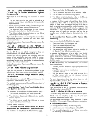 Form 140 (Revised 5/04)

Line B7 - Early Withdrawal of Arizona,                                1.   The account holder died during the year.
County, City, or School Retirement System                             2.   You are the named beneficiary of the decedent's MSA.
Contributions                                                         3.   You are not the decedent's surviving spouse.
If you meet all of the following, you must enter an amount            4.   You did not have to include the value of the MSA as
here.                                                                      income on your federal income tax return.
1. You left your job with the State of Arizona or an                  In this case, the MSA ceased to be an MSA. Enter the fair
     Arizona county, city, or school district for reasons other
     than retirement.                                                 market value of the MSA as of the date of death, less the
                                                                      amount of MSA funds used within one year of the date of
2. When you left, you took out the contributions you had              death, to pay the decedent's qualified medical expenses. You
     made to the retirement system while employed.                    can reduce the fair market value by only those expenses paid
3. You deducted these contributions on your Arizona                   from the MSA. If you pay additional medical expenses for the
     income tax returns that you filed for prior years.               decedent from the MSA after you file, you may file an
4. You did not include these contributions in your federal            amended return to further reduce the fair market value of the
     adjusted gross income this year.                                 MSA.
If you meet all these tests, you must report as income those          3 - Decedent's Final Return And No Named MSA
contributions previously deducted on your prior years'                Beneficiary
Arizona tax returns.
                                                                      Make an entry here if all of the following apply.
For details, see Arizona Department of Revenue Income Tax
Ruling ITR 93-7.                                                      1. The account holder died during the year.
Line B8 - Ordinary Income Portion of                                  2. There is no named MSA beneficiary.
Lump Sum Distributions Excluded on Your                               3. This is the decedent's final return.
Federal Return                                                        4. The value of the MSA did not have to be included on
                                                                           the decedent's final federal income tax return.
Use line B8 if you use federal averaging for lump-sum
distributions from your pension or profit-sharing plan.               In this case, the MSA ceases to be an MSA. Enter the fair
Arizona law does not provide for averaging. Enter the                 market value of the MSA as of the date of death. This rule
amount of the distribution that you treated as ordinary               applies in all cases in which there is no named beneficiary,
income on your federal return. If you choose to treat the             even if the surviving spouse ultimately obtains the right to
capital gain portion of the distribution as ordinary income,          the MSA assets.
you must also include that amount.
                                                                      NOTE: The following are not withdrawals. Do not enter
For details, see Arizona Department of Revenue Income Tax             any of the following:
Ruling ITR 93-5.
                                                                          Amounts from the MSA used to pay qualified medical
Line B9 - Total Federal Depreciation                                      expenses
Enter the total amount of depreciation deducted on the                    A qualified return of excess contributions
federal return. If you make an entry here, also see line C23.             A qualified rollover
                                                                          The fair market value of an MSA received by a
Line B10 - Medical Savings Account (MSA)                                  surviving spouse who was the deceased account
Distributions                                                             holder's named beneficiary
For information on Arizona's MSA provisions, see the                  For more information about the above items, see the
department's MSA brochure, Pub 542.                                   department's MSA brochure, Pub 542.
You must add amounts received from an MSA here if any of              Line B11 - I.R.C. § 179 Expense in Excess
the following apply.                                                  of Allowable Amount
1 - You Withdrew Funds From Your MSA For Other                        Enter the amount of IRC § 179 expense deducted on the
Than Qualified Expenses                                               federal return that exceeds $25,000.
You must make an entry here if all of the following apply.            Line B12 - Other Additions to Income
1. You withdrew money from your MSA during 2003.                      Use line B12 if any of the special circumstances below applies.
2.   You did not use the amount withdrawn to pay qualified            Attach your own schedule to the back of your return
     medical expenses.                                                explaining any amounts entered here.
3.   You did not have to include the withdrawal as income             You may either add or subtract items A through D below
     on your federal income tax return.                               (line B12 or C28, respectively) depending on your situation.
                                                                      A. Pension Adjustments
Enter the amount withdrawn.
                                                                      Use this adjustment if both of the following apply.
2 - Deceased Account Holder Where the Named
Beneficiary is Not the Decedent's Surviving Spouse                    1. Arizona taxed your pension for years before 1979.
You must make an entry here if all of the following apply.            2. You reported that pension on your federal return using
                                                                          the percentage exclusion method.

                                                                  6
 