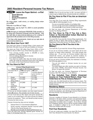 Arizona Form
 2003 Resident Personal Income Tax Return                                                               140 (Rev 5/04)
                Leave the Paper Behind - e-File!                   NOTE: Even if you do not have to file, you must still file a
                                                                   return to get a refund of any Arizona income tax withheld.
        Quick Refunds
        Accurate                                                   Do You Have to File if You Are an American
        Proof of Acceptance                                        Indian?
        Free **
                                                                   You must file if you meet the Arizona filing requirements
No more paper, math errors, or mailing delays when                 unless all the following apply to you.
you e-File!
                                                                       You are an enrolled member of an Indian tribe.
Refunds in as little as 7 days.                                        You live on the reservation established for that tribe.
e-File today, pay by April 15, 2004 to avoid penalties                 You earned all of your income on that reservation.
and interest.                                                      To find out more, see Arizona Department of Revenue
                                                                   Income Tax Ruling ITR 96-4.
e-File through an Authorized IRS/DOR E-file provider or
by using your Personal Computer and the Internet. Visit            Do You Have to File if You Are a Non-
our web site at www.revenue.state.az.us for a listing of           Indian or Non-Enrolled Indian Married to
approved E-file providers and on-line filing sources.              an American Indian?
** For free e-file requirements, check out our web site at         You must file if you meet the Arizona filing requirements. For
www.revenue.state.az.us.                                           details on how to figure what income to report, see Arizona
                                                                   Department of Revenue Income Tax Ruling ITR 96-4.
Who Must Use Form 140?
                                                                   Do You Have to File if You Are in the
You (and your spouse if married filing a joint return) may         Military?
file Form 140 only if you are full year residents of Arizona.
You must use Form 140 rather than Form 140A or Form                You must file if you meet the Arizona filing requirements.
140EZ to file for 2003 if any of the following apply to you.       If you are an Arizona resident, you must report all of your
     Your Arizona taxable income is $50,000 or more,               income, no matter where stationed. You must include your
     regardless of filing status.                                  military pay. If you were an Arizona resident when you
     You are making adjustments to income.                         entered the service, you remain an Arizona resident, no
     You itemize deductions.                                       matter where stationed, until you establish a new domicile.
     You claim tax credits other than the family income tax        If you are not an Arizona resident, but stationed in Arizona,
     credit, the credit for increased excise taxes, the property   the following applies to you.
     tax credit, or the Clean Elections Fund tax credit.
                                                                        You are not subject to Arizona income tax on your
Do You Have to File?                                                    military pay.
                                                                        You must report any other income you earn in Arizona.
                Arizona Filing Requirements                             Use Form 140NR, Nonresident Personal Income Tax
        These rules apply to all Arizona taxpayers.                     Return, to report this income.
  You must file if    AND your gross OR your                       To find out more, see Arizona Department of Revenue
  you are:            income is at        Arizona adjusted         brochure, Pub 704, Taxpayers in the Military.
                      least:              gross income is
                                          at least:                If You Included Your Child's Unearned
       Single         $15,000             $ 5,500                  Income on Your Federal Return, Does Your
       Married        $15,000             $11,000                  Child Have to File an Arizona Return?
       filing jointly                                              In this case, the child should not file an Arizona return. The
       Married        $15,000             $ 5,500                  parent must include that same income in his or her Arizona
       filing                                                      taxable income.
       separately
       Head of        $15,000             $ 5,500                  Residency Status
       household                                                   If you are not sure if you are an Arizona resident for state
  If you are an Arizona resident, you must report income           income tax purposes, you should get Arizona Department of
  from all sources. This includes out-of-state income.             Revenue Income Tax Procedure ITP 92-1.
  To see if you have to file, figure your gross income the         Residents
  same as you would figure your gross income for federal
                                                                   You are a resident of Arizona if your domicile is in Arizona.
  income tax purposes. Then, you should exclude income             Domicile is the place where you have your permanent home.
  Arizona law does not tax.                                        It is where you intend to return if you are living or working
  Income Arizona law does not tax includes:                        temporarily in another state or country. If you leave Arizona
                                                                   for a temporary period, you are still an Arizona resident while
       Interest from U.S. Government obligations                   gone. A resident is subject to tax on all income no matter
       Social security retirement benefits received under          where the resident earns the income.
       Title II of the Social Security Act
       Benefits received under the Railroad Retirement Act         Part-Year Residents
  You can find your Arizona adjusted gross income on               If you are a part-year resident, you must file Form 140PY,
  line 17 of Arizona Form 140.                                     Part-Year Resident Personal Income Tax Return.
 