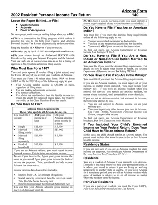 Arizona Form
2002 Resident Personal Income Tax Return                                                                          140
Leave the Paper Behind…e-File!                                         NOTE: Even if you do not have to file, you must still file a
                                                                       return to get a refund of any Arizona income tax withheld.
      •   Quick Refunds
      •                                                                Do You Have to File if You Are an American
          Accurate
      •   Proof of Acceptance                                          Indian?
No more paper, math errors, or mailing delays when you e-File!         You must file if you meet the Arizona filing requirements
                                                                       unless all the following apply to you.
e-File is a cooperative tax filing program which makes it
possible for you to file both your Federal and Arizona                 • You are an enrolled member of an Indian tribe.
Personal Income Tax Returns electronically at the same time.           • You live on the reservation established for that tribe.
                                                                       • You earned all of your income on that reservation.
Reap the benefits of e-File even if you owe taxes.
                                                                       To find out more, see Arizona Department of Revenue
e-File today, pay by April 15, 2003 to avoid penalties and interest.   Income Tax Ruling ITR 96-4.
e-File your returns through an Authorized IRS/DOR e-file               Do You Have to File if You Are a Non-
Provider or by using your Personal Computer and the Internet.          Indian or Non-Enrolled Indian Married to
Visit our web site at www.revenue.state.az.us for a listing of         an American Indian?
approved e-file providers and on-line filing sources.
                                                                       You must file if you meet the Arizona filing requirements. For
Who Must Use Form 140?                                                 details on how to figure what income to report, see Arizona
                                                                       Department of Revenue Income Tax Ruling ITR 96-4.
You (and your spouse if married filing a joint return) may
                                                                       Do You Have to File if You Are in the Military?
file Form 140 only if you are full year residents of Arizona.
You must use Form 140 rather than Form 140A or Form                    You must file if you meet the Arizona filing requirements.
140EZ to file for 2002 if any of the following apply to you.
                                                                       If you are an Arizona resident, you must report all of your
• Your Arizona taxable income is $50,000 or more,                      income, no matter where stationed. You must include your
     regardless of filing status.
                                                                       military pay. If you were an Arizona resident when you
• You are making adjustments to income.
                                                                       entered the service, you remain an Arizona resident, no
• You itemize deductions.
                                                                       matter where stationed, until you establish a new domicile.
• You claim tax credits other than the family income tax
     credit, the credit for increased excise taxes, the property       If you are not an Arizona resident, but stationed in Arizona,
     tax credit, or the Clean Elections Fund tax credit.               the following applies to you.
Do You Have to File?                                                   • You are not subject to Arizona income tax on your
                                                                            military pay.
                 Arizona Filing Requirements                           • You must report any other income you earn in Arizona.
                                                                            Use Form 140NR, Nonresident Personal Income Tax
        These rules apply to all Arizona taxpayers.
                                                                            Return, to report this income.
  You must file if     AND your gross OR your
  you are:             income is at       Arizona adjusted             To find out more, see Arizona Department of Revenue
                                                                       brochure, Pub 704, Taxpayers in the Military.
                       least:             gross income is
                                          at least:                    If You Included Your Child's Unearned
  • Single             $15,000            $ 5,500                      Income on Your Federal Return, Does Your
  • Married            $15,000            $11,000
                                                                       Child Have to File an Arizona Return?
       filing jointly
                                                                       In this case, the child should not file an Arizona return. The
  • Married            $15,000            $ 5,500
                                                                       parent must include that same income in his or her Arizona
       filing
                                                                       taxable income.
       separately
                                                                       Residency Status
  • Head of            $15,000            $ 5,500
       household
                                                                       If you are not sure if you are an Arizona resident for state
  If you are an Arizona resident, you must report income               income tax purposes, you should get Arizona Department of
  from all sources. This includes out-of-state income.                 Revenue Income Tax Procedure ITP 92-1.
  To see if you have to file, figure your gross income the
                                                                       Residents
  same as you would figure your gross income for federal
                                                                       You are a resident of Arizona if your domicile is in Arizona.
  income tax purposes. Then, you should exclude income
                                                                       Domicile is the place where you have your permanent home. It
  Arizona law does not tax.
                                                                       is where you intend to return if you are living or working
                                                                       temporarily in another state or country. If you leave Arizona
  Income Arizona law does not tax includes:
                                                                       for a temporary period, you are still an Arizona resident while
  •    Interest from U.S. Government obligations                       gone. A resident is subject to tax on all income no matter
                                                                       where the resident earns the income.
  •    Social security retirement benefits received under
       Title II of the Social Security Act                             Part-Year Residents
  • Benefits received under the Railroad Retirement Act
                                                                       If you are a part-year resident, you must file Form 140PY,
  You can find your Arizona adjusted gross income on
                                                                       Part-Year Resident Personal Income Tax Return.
  line 16 of Arizona Form 140.
 