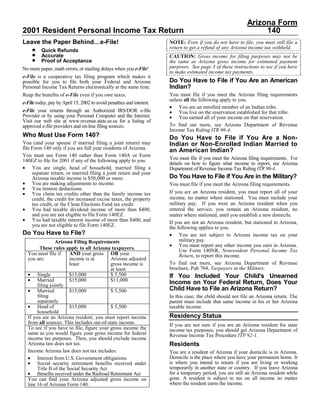 Arizona Form
2001 Resident Personal Income Tax Return                                                                          140
Leave the Paper Behind…e-File!                                         NOTE: Even if you do not have to file, you must still file a
     •                                                                 return to get a refund of any Arizona income tax withheld.
          Quick Refunds
     •    Accurate                                                     CAUTION: Gross income for filing purposes may not be
     •    Proof of Acceptance                                          the same as Arizona gross income for estimated payment
                                                                       purposes. See page 3 of these instructions to see if you have
No more paper, math errors, or mailing delays when you e-File!
                                                                       to make estimated income tax payments.
e-File is a cooperative tax filing program which makes it
                                                                       Do You Have to File if You Are an American
possible for you to file both your Federal and Arizona
                                                                       Indian?
Personal Income Tax Returns electronically at the same time.
                                                                       You must file if you meet the Arizona filing requirements
Reap the benefits of e-File even if you owe taxes.
                                                                       unless all the following apply to you.
e-File today, pay by April 15, 2002 to avoid penalties and interest.
                                                                       • You are an enrolled member of an Indian tribe.
e-File your returns through an Authorized IRS/DOR e-file               • You live on the reservation established for that tribe.
Provider or by using your Personal Computer and the Internet.          • You earned all of your income on that reservation.
Visit our web site at www.revenue.state.az.us for a listing of
                                                                       To find out more, see Arizona Department of Revenue
approved e-file providers and on-line filing sources.
                                                                       Income Tax Ruling ITR 96-4.
Who Must Use Form 140?                                                 Do You Have to File if You Are a Non-
You (and your spouse if married filing a joint return) may             Indian or Non-Enrolled Indian Married to
file Form 140 only if you are full year residents of Arizona.          an American Indian?
You must use Form 140 rather than Form 140A or Form
                                                                       You must file if you meet the Arizona filing requirements. For
140EZ to file for 2001 if any of the following apply to you.
                                                                       details on how to figure what income to report, see Arizona
• You are single, head of household, married filing a                  Department of Revenue Income Tax Ruling ITR 96-4.
     separate return, or married filing a joint return and your
                                                                       Do You Have to File if You Are in the Military?
     Arizona taxable income is $50,000 or more.
• You are making adjustments to income.                                You must file if you meet the Arizona filing requirements.
• You itemize deductions.
                                                                       If you are an Arizona resident, you must report all of your
• You claim tax credits other than the family income tax
                                                                       income, no matter where stationed. You must include your
     credit, the credit for increased excise taxes, the property
                                                                       military pay. If you were an Arizona resident when you
     tax credit, or the Clean Elections Fund tax credit.
• You had taxable dividend income of more than $400,                   entered the service, you remain an Arizona resident, no
     and you are not eligible to file Form 140EZ.                      matter where stationed, until you establish a new domicile.
• You had taxable interest income of more than $400, and               If you are not an Arizona resident, but stationed in Arizona,
     you are not eligible to file Form 140EZ.                          the following applies to you.
Do You Have to File?                                                   • You are not subject to Arizona income tax on your
                                                                            military pay.
                 Arizona Filing Requirements
                                                                       • You must report any other income you earn in Arizona.
        These rules apply to all Arizona taxpayers.                         Use Form 140NR, Nonresident Personal Income Tax
  You must file if      AND your gross OR your                              Return, to report this income.
  you are:              income is at       Arizona adjusted
                                                                       To find out more, see Arizona Department of Revenue
                        least:             gross income is
                                                                       brochure, Pub 704, Taxpayers in the Military.
                                           at least:
  • Single              $15,000            $ 5,500                     If You Included Your Child's Unearned
  • Married             $15,000            $11,000                     Income on Your Federal Return, Does Your
       filing jointly
                                                                       Child Have to File an Arizona Return?
  • Married             $15,000            $ 5,500
       filing                                                          In this case, the child should not file an Arizona return. The
       separately                                                      parent must include that same income in his or her Arizona
  • Head of             $15,000            $ 5,500                     taxable income.
       household
                                                                       Residency Status
  If you are an Arizona resident, you must report income
  from all sources. This includes out-of-state income.                 If you are not sure if you are an Arizona resident for state
  To see if you have to file, figure your gross income the             income tax purposes, you should get Arizona Department of
  same as you would figure your gross income for federal               Revenue Income Tax Procedure ITP 92-1.
  income tax purposes. Then, you should exclude income
                                                                       Residents
  Arizona law does not tax.
  Income Arizona law does not tax includes:                            You are a resident of Arizona if your domicile is in Arizona.
  • Interest from U.S. Government obligations                          Domicile is the place where you have your permanent home. It
  • Social security retirement benefits received under                 is where you intend to return if you are living or working
                                                                       temporarily in another state or country. If you leave Arizona
       Title II of the Social Security Act
  • Benefits received under the Railroad Retirement Act                for a temporary period, you are still an Arizona resident while
                                                                       gone. A resident is subject to tax on all income no matter
  You can find your Arizona adjusted gross income on
                                                                       where the resident earns the income.
  line 16 of Arizona Form 140.
 