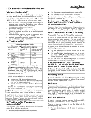 Arizona Form
1999 Resident Personal Income Tax                                                                               140
                                                                     •
Who Must Use Form 140?                                                   You live on the reservation established for that tribe.
                                                                     •   You earned all of your income on that reservation.
You (and your spouse if married filing a joint return) may
file Form 140 only if you are full year residents of Arizona.        To find out more, see Arizona Department of Revenue
                                                                     Income Tax Ruling ITR 96-4.
You must use Form 140 rather than Form 140A or Form
140EZ to file for 1999 if any of the following apply to you.
                                                                     Do You Have to File if You Are a Non-
•                                                                    Indian or Non-Enrolled Indian Married to
        You are single, head of household, married filing a
        separate return, or married filing a joint return and your   an American Indian?
        Arizona taxable income is $50,000 or more.
•       You are making adjustments to income.                        You must file if you meet the Arizona filing requirements.
•       You itemize deductions.                                      For details on how to figure what income to report, see
•       You claim tax credits other than the family income tax       Arizona Department of Revenue Income Tax Ruling ITR 96-4.
        credit, the property tax credit, or the Clean Elections
                                                                     Do You Have to File if You Are in the Military?
        Fund tax credit.
•       You had taxable dividend income of more than $400,           You must file if you meet the Arizona filing requirements.
        and you are not eligible to file Form 140EZ.
•       You had taxable interest income of more than $400, and       If you are an Arizona resident, you must report all of your
        you are not eligible to file Form 140EZ.                     income, no matter where stationed. You must include your
                                                                     military pay. If you were an Arizona resident when you
Do You Have to File?
                                                                     entered the service, you remain an Arizona resident, no
                                                                     matter where stationed, until you establish a new domicile.
                   Arizona Filing Requirements
          These rules apply to all Arizona taxpayers.                If you are not an Arizona resident, but stationed in Arizona,
    You must file if     AND your gross OR your                      the following applies to you.
    you are:             income is at       Arizona adjusted
                                                                     •   You are not subject to Arizona income tax on your
                         least:             gross income is
                                                                         military pay.
                                            at least:
                                                                     •
    • Single                                                             You must report any other income you earn in Arizona.
                         $15,000            $ 5,500
    • Married                                                            Use Form 140NR, Nonresident Personal Income Tax
                         $15,000            $11,000
                                                                         Return, to report this income.
         filing jointly
    • Married            $15,000            $ 5,500                  To find out more, see Arizona Department of Revenue
         filing                                                      brochure, Pub 704, Taxpayers in the Military.
         separately
    • Head of                                                        If You Included Your Child's Unearned
                         $15,000            $ 5,500
         household                                                   Income on Your Federal Return, Does Your
    If you are an Arizona resident, you must report income           Child Have to File an Arizona Return?
    from all sources. This includes out-of-state income.
    To see if you have to file, figure your gross income the         In this case, the child should not file an Arizona return. The
    same as you would figure your gross income for federal           parent must include that same income in his or her Arizona
    income tax purposes. Then, you should exclude income             taxable income.
    Arizona law does not tax.
                                                                     Residency Status
    Income Arizona law does not tax includes:
                                                                     If you are not sure if you are an Arizona resident for state
    •                                                                income tax purposes, you should get Arizona Department of
         Interest from U.S. Government obligations
    •                                                                Revenue Income Tax Procedure ITP 92-1.
         Social security retirement benefits received under
         Title II of the Social Security Act
    • Benefits received under the Railroad Retirement                Residents
         Act
                                                                     You are a resident of Arizona if your domicile is in Arizona.
    You can find your Arizona adjusted gross income on
                                                                     Domicile is the place where you have your permanent home.
    line 18 of Arizona Form 140.
                                                                     It is where you intend to return if you are living or working
                                                                     temporarily in another state or country. If you leave Arizona
NOTE: Even if you do not have to file, you must still file a
                                                                     for a temporary period, you are still an Arizona resident
return to get a refund of any Arizona income tax withheld.
                                                                     while gone. A resident is subject to tax on all income no
                                                                     matter where the resident earns the income.
CAUTION: Gross income for filing purposes may not be
the same as Arizona gross income for estimated payment
                                                                     Part-Year Residents
purposes. See page 3 of these instructions to see if you have
to make estimated income tax payments.                               If you are a part-year resident, you must file Form 140PY,
                                                                     Part-Year Resident Personal Income Tax Return.
Do You Have to File if You Are an
American Indian?                                                     You are a part-year resident if you did either of the
                                                                     following during 1999.
You must file if you meet the Arizona filing requirements
                                                                     •   You moved into Arizona with the intent of becoming a
unless all the following apply to you.
                                                                         resident.
•       You are an enrolled member of an Indian tribe.
 