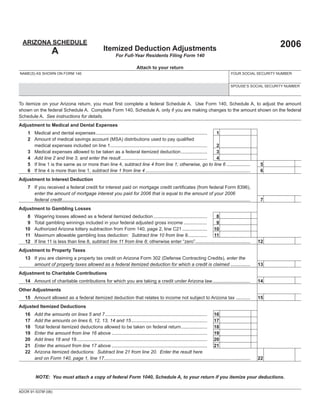 Print Form                    Reset Form




  ARIZONA SCHEDULE                                                                                                                                                           2006
                                                          Itemized Deduction Adjustments
                     A                                             For Full-Year Residents Filing Form 140

                                                                                  Attach to your return
NAME(S) AS SHOWN ON FORM 140                                                                                                                          YOUR SOCIAL SECURITY NUMBER


                                                                                                                                                      SPOUSE’S SOCIAL SECURITY NUMBER



To itemize on your Arizona return, you must ﬁrst complete a federal Schedule A. Use Form 140, Schedule A, to adjust the amount
shown on the federal Schedule A. Complete Form 140, Schedule A, only if you are making changes to the amount shown on the federal
Schedule A. See instructions for details.
Adjustment to Medical and Dental Expenses
                                                                                                                                                  00
    1 Medical and dental expenses ..................................................................................... 1
    2 Amount of medical savings account (MSA) distributions used to pay qualiﬁed
                                                                                                                                                  00
      medical expenses included on line 1 ..........................................................................    2
                                                                                                                                                  00
    3 Medical expenses allowed to be taken as a federal itemized deduction ....................                         3
                                                                                                                                                  00
    4 Add line 2 and line 3, and enter the result ..................................................................    4
                                                                                                                                                                                    00
    5 If line 1 is the same as or more than line 4, subtract line 4 from line 1; otherwise, go to line 6 ..................                          5
                                                                                                                                                                                    00
    6 If line 4 is more than line 1, subtract line 1 from line 4 ................................................................................    6
Adjustment to Interest Deduction
    7 If you received a federal credit for interest paid on mortgage credit certiﬁcates (from federal Form 8396),
      enter the amount of mortgage interest you paid for 2006 that is equal to the amount of your 2006
                                                                                                                                                                                    00
      federal credit ................................................................................................................................................    7
Adjustment to Gambling Losses
                                                                                                                                       00
    8   Wagering losses allowed as a federal itemized deduction .........................................   8
                                                                                                                                       00
    9   Total gambling winnings included in your federal adjusted gross income ..................           9
                                                                                                                                       00
   10   Authorized Arizona lottery subtraction from Form 140, page 2, line C21 ................... 10
                                                                                                                                       00
   11   Maximum allowable gambling loss deduction: Subtract line 10 from line 9............... 11
   12   If line 11 is less than line 8, subtract line 11 from line 8; otherwise enter “zero”..........................................    12                                        00
Adjustment to Property Taxes
   13 If you are claiming a property tax credit on Arizona Form 302 (Defense Contracting Credits), enter the
      amount of property taxes allowed as a federal itemized deduction for which a credit is claimed ...............                                                    13          00
Adjustment to Charitable Contributions
   14 Amount of charitable contributions for which you are taking a credit under Arizona law .............................                                              14          00
Other Adjustments
                                                                                                                                                                                    00
   15 Amount allowed as a federal itemized deduction that relates to income not subject to Arizona tax ...........                                                      15
Adjusted Itemized Deductions
                                                                                                                                                         00
   16   Add the amounts on lines 5 and 7 .............................................................................. 16
                                                                                                                                                         00
   17   Add the amounts on lines 6, 12, 13, 14 and 15 .......................................................... 17
                                                                                                                                                         00
   18   Total federal itemized deductions allowed to be taken on federal return .................... 18
                                                                                                                                                         00
   19   Enter the amount from line 16 above ......................................................................... 19
                                                                                                                                                         00
   20   Add lines 18 and 19 .................................................................................................... 20
                                                                                                                                                         00
   21   Enter the amount from line 17 above ......................................................................... 21
   22   Arizona itemized deductions: Subtract line 21 from line 20. Enter the result here
                                                                                                                                                                                    00
        and on Form 140, page 1, line 17................................................................................................................    22



         NOTE: You must attach a copy of federal Form 1040, Schedule A, to your return if you itemize your deductions.


ADOR 91-5378f (06)
 