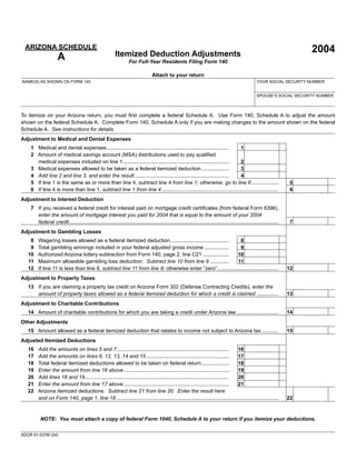 2004Itemized Deduction Adjustments
For Full-Year Residents Filing Form 140
ARIZONA SCHEDULE
A
ADOR 91-5378f (04)
Attach to your return
To itemize on your Arizona return, you must ﬁrst complete a federal Schedule A. Use Form 140, Schedule A to adjust the amount
shown on the federal Schedule A. Complete Form 140, Schedule A only if you are making changes to the amount shown on the federal
Schedule A. See instructions for details.
Adjustment to Medical and Dental Expenses
1 Medical and dental expenses.................................................................................... 1
2 Amount of medical savings account (MSA) distributions used to pay qualiﬁed
medical expenses included on line 1......................................................................... 2
3 Medical expenses allowed to be taken as a federal itemized deduction................... 3
4 Add line 2 and line 3, and enter the result................................................................. 4
5 If line 1 is the same as or more than line 4, subtract line 4 from line 1; otherwise, go to line 6 .................. 5
6 If line 4 is more than line 1, subtract line 1 from line 4 ................................................................................ 6
Adjustment to Interest Deduction
7 If you received a federal credit for interest paid on mortgage credit certiﬁcates (from federal Form 8396),
enter the amount of mortgage interest you paid for 2004 that is equal to the amount of your 2004
federal credit................................................................................................................................................ 7
Adjustment to Gambling Losses
8 Wagering losses allowed as a federal itemized deduction........................................ 8
9 Total gambling winnings included in your federal adjusted gross income ................. 9
10 Authorized Arizona lottery subtraction from Form 140, page 2, line C21 .................. 10
11 Maximum allowable gambling loss deduction: Subtract line 10 from line 9 ............. 11
12 If line 11 is less than line 8, subtract line 11 from line 8; otherwise enter “zero”.......................................... 12
Adjustment to Property Taxes
13 If you are claiming a property tax credit on Arizona Form 302 (Defense Contracting Credits), enter the
amount of property taxes allowed as a federal itemized deduction for which a credit is claimed ............... 13
Adjustment to Charitable Contributions
14 Amount of charitable contributions for which you are taking a credit under Arizona law............................. 14
Other Adjustments
15 Amount allowed as a federal itemized deduction that relates to income not subject to Arizona tax............ 15
Adjusted Itemized Deductions
16 Add the amounts on lines 5 and 7............................................................................. 16
17 Add the amounts on lines 6, 12, 13, 14 and 15......................................................... 17
18 Total federal itemized deductions allowed to be taken on federal return................... 18
19 Enter the amount from line 16 above ........................................................................ 19
20 Add lines 18 and 19................................................................................................... 20
21 Enter the amount from line 17 above ........................................................................ 21
22 Arizona itemized deductions: Subtract line 21 from line 20. Enter the result here
and on Form 140, page 1, line 18 ............................................................................................................... 22
NOTE: You must attach a copy of federal Form 1040, Schedule A to your return if you itemize your deductions.
NAME(S) AS SHOWN ON FORM 140 YOUR SOCIAL SECURITY NUMBER
SPOUSE’S SOCIAL SECURITY NUMBER
00
00
00
00
00
00
00
00
00
00
00
00
00
00
00
00
00
00
00
00
00
00
 