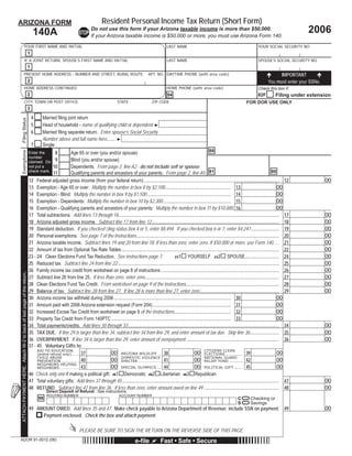 Resident Personal Income Tax Return (Short Form)
ARIZONA FORM
                                                                                                                                                                                                                                                                    2006
                                                                                                               Do not use this form if your Arizona taxable income is more than $50,000.
                                                                          140A                            STOP If your Arizona taxable income is $50,000 or more, you must use Arizona Form 140.

                                 YOUR FIRST NAME AND INITIAL                                                                                                            LAST NAME                                                         YOUR SOCIAL SECURITY NO.
                                                                      1
                                 IF A JOINT RETURN, SPOUSE’S FIRST NAME AND INITIAL                                                                                     LAST NAME                                                         SPOUSE’S SOCIAL SECURITY NO.
                                                                      1
                                 PRESENT HOME ADDRESS - NUMBER AND STREET, RURAL ROUTE                                                                     APT. NO. DAYTIME PHONE (with area code)                                                     IMPORTANT
                                                                                                                                                                                                                                                 You must enter your SSNs.
                                                                      2
                                 HOME ADDRESS CONTINUED                                                                                                                 HOME PHONE (with area code)                                       Check this box if:
                                                                      2                                                                                                                                                                               Filing under extension
                                                                                                                                                                         94                                                               82F
                                 CITY, TOWN OR POST OFFICE                                                                           STATE                    ZIP CODE                                                           FOR DOR USE ONLY
                                                                      3

                                                                          4     Married ﬁling joint return
Filing Status




                                                                          5     Head of household - name of qualifying child or dependent ►
                                                                          6     Married ﬁling separate return. Enter spouse’s Social Security
                                                                                Number above and full name here....... ►
                                                                          7     Single
                                                                                                                                                                                                  88
                                                                                      8         Age 65 or over (you and/or spouse)
Exemptions




                                                                      Enter the
                                                                      number
                                                                                      9         Blind (you and/or spouse)
                                                                      claimed. Do
                                                                                     10         Dependents. From page 2, line A2 - do not include self or spouse.
                                                                      not put a
                                                                      check mark.
                                                                                                Qualifying parents and ancestors of your parents. From page 2, line A5. 81                                                                            80
                                                                                     11
                                                                      12 Federal adjusted gross income (from your federal return) ................................................................................................................... 12                     00
                                                                      13 Exemption - Age 65 or over: Multiply the number in box 8 by $2,100........................................................ 13                                                     00
                                                                      14 Exemption - Blind: Multiply the number in box 9 by $1,500 ....................................................................... 14                                              00
                                                                      15 Exemption - Dependents: Multiply the number in box 10 by $2,300.......................................................... 15                                                      00
                                                                      16 Exemption - Qualifying parents and ancestors of your parents: Multiply the number in box 11 by $10,000. 16                                                                        00
                                                                      17 Total subtractions. Add lines 13 through 16 ........................................................................................................................................ 17             00
                                                                      18 Arizona adjusted gross income. Subtract line 17 from line 12 ............................................................................................................ 18                        00
                                                                      19 Standard deduction. If you checked ﬁling status box 4 or 5, enter $8,494. If you checked box 6 or 7, enter $4,247 ........................ 19                                                       00
                                                                      20 Personal exemptions. See page 7 of the instructions ......................................................................................................................... 20                    00
                                                                      21 Arizona taxable income. Subtract lines 19 and 20 from line 18. If less than zero, enter zero. If $50,000 or more, use Form 140 ..... 21                                                             00
                                                                      22 Amount of tax from Optional Tax Rate Tables...................................................................................................................................... 22                00
                                                                      23 - 24 Clean Elections Fund Tax Reduction. See instructions page 7.                                     YOURSELF 232 SPOUSE............................. 24                                           00
                                                                                                                                                                    231

                                                                      25 Reduced tax. Subtract line 24 from line 22 ......................................................................................................................................... 25             00
                                                                      26 Family income tax credit from worksheet on page 8 of instructions .................................................................................................... 26                           00
ATTACH PAYMENT HERE. Attach W-2 to back of last page of the return.




                                                                      27 Subtract line 26 from line 25. If less than zero, enter zero.................................................................................................................. 27                   00
                                                                      28 Clean Elections Fund Tax Credit. From worksheet on page 9 of the instructions............................................................................... 28                                     00
                                                                      29 Balance of tax. Subtract line 28 from line 27. If line 28 is more than line 27, enter zero ................................................................... 29                                   00
                                                                      30 Arizona income tax withheld during 2006 ................................................................................................... 30                                    00
                                                                      31 Amount paid with 2006 Arizona extension request (Form 204) .................................................................. 31                                                  00
                                                                      32 Increased Excise Tax Credit from worksheet on page 9 of the instructions................................................ 32                                                       00
                                                                      33 Property Tax Credit from Form 140PTC ..................................................................................................... 33                                     00
                                                                      34 Total payments/credits. Add lines 30 through 33 ................................................................................................................................ 34                 00
                                                                      35 TAX DUE. If line 29 is larger than line 34, subtract line 34 from line 29, and enter amount of tax due. Skip line 36......................... 35                                                    00
                                                                      36 OVERPAYMENT. If line 34 is larger than line 29, enter amount of overpayment ............................................................................... 36                                      00
                                                                      37 - 45 Voluntary Gifts to:
                                                                                                                                                                                             CITIZENS CLEAN
                                                                           AID TO EDUCATION
                                                                           (entire refund only) ........ 37          00 ARIZONA WILDLIFE .... 38                                     00 ELECTIONS ............. 39                                         00
                                                                           CHILD ABUSE                                    DOMESTIC VIOLENCE
                                                                                                                                                                                     00 NATIONAL GUARD
                                                                           PREVENTION ................... 40         00 SHELTER ........................ 41                                  RELIEF FUND ........... 42                                    00
                                                                           NEIGHBORS HELPING
                                                                           NEIGHBORS..................... 43         00 SPECIAL OLYMPICS ..... 44                                    00 POLITICAL GIFT ....... 45                                          00
                                                                      46 Check only one if making a political gift: 461 Democratic 462 Libertarian 463 Republican
                                                                      47 Total voluntary gifts: Add lines 37 through 45 ..................................................................................................................................... 47             00
                                                                      48 REFUND. Subtract line 47 from line 36. If less than zero, enter amount owed on line 49 ................................................................ 48                                          00
                                                                                    Direct Deposit of Refund: See instructions.
                                                                                                                                                                      =
                                                                                    ROUTING NUMBER                                    ACCOUNT NUMBER

                                                                                                                                                                      =
                                                                              98                                                                                                                                           C        Checking or
                                                                                                                                                                                                                           S        Savings
                                                                      49 AMOUNT OWED. Add lines 35 and 47. Make check payable to Arizona Department of Revenue; include SSN on payment.                                                                     49               00
                                                                                   Payment enclosed. Check the box and attach payment.

                                                                                                          PLEASE BE SURE TO SIGN THE RETURN ON THE REVERSE SIDE OF THIS PAGE.
ADOR 91-0012 (06)                                                                                                                                 e-ﬁle             Fast • Safe • Secure
 