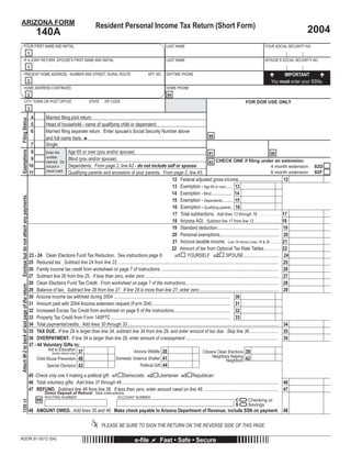 Press here to PRINT this Form                                                                                                           Reset
ARIZONA FORM                                                                                      Resident Personal Income Tax Return (Short Form)
                                                                                                                                                                                                                                                 2004
                                                          140A
             YOUR FIRST NAME AND INITIAL                                                                                                            LAST NAME                                                              YOUR SOCIAL SECURITY NO.
                                                  1
             IF A JOINT RETURN, SPOUSE’S FIRST NAME AND INITIAL                                                                                     LAST NAME                                                              SPOUSE’S SOCIAL SECURITY NO.
                                                  1
                                                                                                                                                                                                                                     IMPORTANT
             PRESENT HOME ADDRESS - NUMBER AND STREET, RURAL ROUTE                                                                     APT. NO.     DAYTIME PHONE
                                                  2                                                                                                                                                                            You must enter your SSNs.
             HOME ADDRESS CONTINUED                                                                                                                 HOME PHONE
                                                  2                                                                                                  94
             CITY, TOWN OR POST OFFICE                                                       STATE      ZIP CODE                                                                                             FOR DOR USE ONLY
                                                  3
                                                      4      Married ﬁling joint return
 Filing Status




                                                      5      Head of household - name of qualifying child or dependent:
                                                          Please use the red PRINT button at the top of the 140A form
                                                      6      Married ﬁling separate return. Enter spouse’s Social Security Number above
                                                                                                                                                                              88
                                                             and full name here. ►
                                                   7         Single
 Exemptions




                                                   8                           Age 65 or over (you and/or spouse)
                                                                                                                      to print this document.
                                                             Enter the                                                                                                        81                                                  80
                                                             number
                                                   9                            Blind (you and/or spouse)                                                                           CHECK ONE if ﬁling under an extension:
                                                             claimed. Do                                                                                                      82
                                                  10                            Dependents. From page 2, line A2 - do not include self or spouse.                                                                                 4 month extension 82D
                                                             not put a
                                                             check mark. Qualifying parents and ancestors of your parents. From page 2, line A5.                                                                                  6 month extension 82F
                                                  11
                                                                                                                                                   12 Federal adjusted gross income..................................... 12
                                                  THIS BOX MAY BE BLANK OR MAY CONTAIN PRINTED BARCODE OF DATA FROM

                                                                                                                                        Thank you
                                                  YOUR RETURN
                                                                                                                                                   13 Exemption - Age 65 or over:..... 13                                              LINE 13 Multiply Box 8 by $2,100
                                                  -As a service to you, this form, along with other forms available on our website, are                                                                                                LINE 14 Multiply Box 9 by $1,500
                                                                                                                                                   14 Exemption - Blind:................. 14
                                                  provided in a fill-in format. Just type in your data prior to printing the form.
 Enclose but do not attach any payments.




                                                                                                                                                                                                                                       LINE 15 Multiply Box 10 by $2,300
                                                                                                                                                   15 Exemption - Dependents:........ 15
                                                  -When this form is printed, a two dimensional (2D) barcode is generated that includes the
                                                                                                                                                                                                                                       LINE 16 Multiply Box 11 by $10,000
                                                                                                                                                   16 Exemption - Qualifying parents:. 16
                                                  data entered on the form. Using a 2D barcode vastly speeds up processing your form.

                                                                                                                                                   17 Total subtractions. Add lines 13 through 16 . . . . . . . . . . . . . . . 17
                                                  -Do NOT handwrite any other data on the form other than your signature(s) and date(s).
                                                                                                                                                   18 Arizona AGI. Subtract line 17 from line 12 . . . . . . . . . . . . . . . 18
                                                  -Use the PRINT button at the top of the form to print the form once filled.
                                                                                                                                                   19 Standard deduction..................................................... 19
                                                  -A high quality printer is necessary to print usable copies of the forms. Any laser, ink-jet, or
                                                                                                                                                   20 Personal exemptions.................................................. 20
                                                  bubble-jet printer in good working order should be fine.
                                                                                                                                                   21 Arizona taxable income. Line 18 minus Lines 19 & 20........... 21
                                                  -Use the BLACK ink setting of your printer to print the form. Do not use the color setting.
                                                                                                                                                   22 Amount of tax from Optional Tax Rate Tables........... 22
                                                  23 - 24 Clean Elections Fund Tax Reduction. See instructions page 6.                                     YOURSELF 232 SPOUSE.............................. 24
                                                                                                                                                    231
                                                  25 Reduced tax. Subtract line 24 from line 22......................................................................................................................................... 25
                                                  26 Family income tax credit from worksheet on page 7 of instructions .................................................................................................... 26
                                                  27 Subtract line 26 from line 25. If less than zero, enter zero ................................................................................................................. 27
                                                  28 Clean Elections Fund Tax Credit. From worksheet on page 7 of the instructions............................................................................... 28
 Attach W-2 to back of last page of the return.




                                                  29 Balance of tax. Subtract line 28 from line 27. If line 28 is more than line 27, enter zero ................................................................... 29
                                                  30 Arizona income tax withheld during 2004 ................................................................................................... 30
                                                  31 Amount paid with 2004 Arizona extension request (Form 204) .................................................................. 31
                                                  32 Increased Excise Tax Credit from worksheet on page 8 of the instructions................................................ 32
                                                  33 Property Tax Credit from Form 140PTC ..................................................................................................... 33
                                                  34 Total payments/credits. Add lines 30 through 33 ................................................................................................................................ 34
                                                  35 TAX DUE. If line 29 is larger than line 34, subtract line 34 from line 29, and enter amount of tax due. Skip line 36......................... 35
                                                  36 OVERPAYMENT. If line 34 is larger than line 29, enter amount of overpayment ............................................................................... 36
                                                  37 - 44 Voluntary Gifts to:
                                                               Aid to Education 37                                           Arizona Wildlife 38                         Citizens Clean Elections 39
                                                                  (entire refund only)
                                                                                                                                                                                 Neighbors Helping 42
                                                                                                                Domestic Violence Shelter 41
                                                       Child Abuse Prevention 40                                                                                                             Neighbors
                                                                                                                                 Political Gift 44
                                                              Special Olympics 43

                                                  45 Check only one if making a political gift: 451 Democratic 452 Libertarian 453 Republican
                                                  46 Total voluntary gifts: Add lines 37 through 44 ..................................................................................................................................... 46
                                                  47 REFUND. Subtract line 46 from line 36. If less than zero, enter amount owed on line 48. ............................................................... 47
                                                               Direct Deposit of Refund: See instructions.
                                                                                                                                                  =
                                                               ROUTING NUMBER                                    ACCOUNT NUMBER

                                                                                                                                                  =
                                                          98                                                                                                                                          C        Checking or
1250 v3




                                                                                                                                                                                                      S        Savings
                                                  48 AMOUNT OWED. Add lines 35 and 46. Make check payable to Arizona Department of Revenue; include SSN on payment.                                                                     48

                                                                                                      PLEASE BE SURE TO SIGN THE RETURN ON THE REVERSE SIDE OF THIS PAGE.

ADOR 91-0012 (04)                                                                                                             e-ﬁle             Fast • Safe • Secure
 