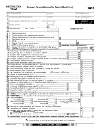 ARIZONA FORM                                                                                      Resident Personal Income Tax Return (Short Form)
                                                                                                                                                                                                                                                   2003
                                                          140A
             YOUR FIRST NAME AND INITIAL                                                                                                            LAST NAME                                                              YOUR SOCIAL SECURITY NO.
                                                  1
             IF A JOINT RETURN, SPOUSE’S FIRST NAME AND INITIAL                                                                                     LAST NAME                                                              SPOUSE’S SOCIAL SECURITY NO.
                                                  1
                                                                                                                                                                                                                                     IMPORTANT
             PRESENT HOME ADDRESS - NUMBER AND STREET, RURAL ROUTE                                                                     APT. NO.     DAYTIME PHONE
                                                  2                                                                                                 (               )                                                          You must enter your SSNs.
             HOME ADDRESS CONTINUED                                                                                                                 HOME PHONE
                                                  2                                                                                                  94 (                 )
             CITY, TOWN OR POST OFFICE                                                       STATE      ZIP CODE                                                                                             FOR DOR USE ONLY
                                                  3
                                                      4      Married ﬁling joint return
 Filing Status




                                                      5      Head of household - name of qualifying child or dependent:
                                                      6      Married ﬁling separate return. Enter spouse’s Social Security Number above
                                                                                                                                                                              88
                                                             and full name here. ►
                                                   7         Single
 Exemptions




                                                   8                          Age 65 or over (you and/or spouse)
                                                             Enter the                                                                                                        81                                                   80
                                                             number
                                                   9                           Blind (you and/or spouse)                                                                            CHECK ONE if ﬁling under an extension:
                                                             claimed. Do                                                                                                      82
                                                                                                                                                                                                                                   4 month extension
                                                  10                           Dependents. From page 2, line A2 - do not include self or spouse.                                                                                                       82D
                                                             not put a
                                                                                                                                                                                                                                   6 month extension
                                                             check mark. Qualifying parents and ancestors of your parents. From page 2, line A5.                                                                                                       82F
                                                  11
                                                                                                                                                                                                                                                             00
                                                  12 Federal adjusted gross income (from your federal return)................................................................................................................... 12
                                                                                                                                                                                                                                       00
                                                  13 Exemption - Age 65 or over: Multiply the number in box 8 by $2,100 ....................................................... 13
                                                                                                                                                                                                                                       00
                                                  14 Exemption - Blind: Multiply the number in box 9 by $1,500....................................................................... 14
                                                                                                                                                                                                                                       00
                                                  15 Exemption - Dependents: Multiply the number in box 10 by $2,300 ......................................................... 15
                                                                                                                                                                                                                                       00
                                                  16 Exemption - Qualifying parents and ancestors of your parents: Multiply the number in box 11 by $10,000. 16
 Enclose but do not attach any payments.




                                                                                                                                                                                                                                                             00
                                                  17 Total subtractions. Add lines 13 through 16 ........................................................................................................................................ 17
                                                                                                                                                                                                                                                             00
                                                  18 Arizona adjusted gross income. Subtract line 17 from line 12 ............................................................................................................ 18
                                                                                                                                                                                                                                                             00
                                                  19 Standard deduction. If you checked ﬁling status box 4 or 5, enter $8,100. If you checked box 6 or 7, enter $4,050........................ 19
                                                                                                                                                                                                                                                             00
                                                  20 Personal exemptions. See pages 5 and 6 of the instructions............................................................................................................. 20
                                                                                                                                                                                                                                                             00
                                                  21 Arizona taxable income. Subtract lines 19 and 20 from line 18. If less than zero, enter zero............................................................ 21
                                                                                                                                                                                                                                                             00
                                                  22 Amount of tax from Optional Tax Rate Tables...................................................................................................................................... 22
                                                                                                                                                                                                                                                             00
                                                  23 - 24 Clean Elections Fund Tax Reduction. See instructions page 6.                                     YOURSELF 232 SPOUSE.............................. 24
                                                                                                                                                231

                                                                                                                                                                                                                                                             00
                                                  25 Reduced tax. Subtract line 24 from line 22......................................................................................................................................... 25
                                                                                                                                                                                                                                                             00
                                                  26 Family income tax credit from worksheet on page 7 of instructions .................................................................................................... 26
                                                                                                                                                                                                                                                             00
                                                  27 Subtract line 26 from line 25. If less than zero, enter zero ................................................................................................................. 27
                                                                                                                                                                                                                                                             00
                                                  28 Clean Elections Fund Tax Credit. From worksheet on page 7 of the instructions............................................................................... 28
                                                                                                                                                                                                                                                             00
                                                  29 Balance of tax. Subtract line 28 from line 27. If line 28 is more than line 27, enter zero ................................................................... 29
                                                                                                                                                                                                                                       00
 Attach W-2 to back of last page of the return.




                                                  30 Arizona income tax withheld during 2003 ................................................................................................... 30
                                                                                                                                                                                                                                       00
                                                  31 Amount paid with 2003 Arizona extension request (Form 204) .................................................................. 31
                                                                                                                                                                                                                                       00
                                                  32 Increased Excise Tax Credit from worksheet on page 8 of the instructions................................................ 32
                                                                                                                                                                                                                                       00
                                                  33 Property Tax Credit from Form 140PTC ..................................................................................................... 33
                                                                                                                                                                                                                                                             00
                                                  34 Total payments/credits. Add lines 30 through 33 ................................................................................................................................ 34
                                                                                                                                                                                                                                                             00
                                                  35 TAX DUE. If line 29 is larger than line 34, subtract line 34 from line 29, and enter amount of tax due. Skip line 36......................... 35
                                                                                                                                                                                                                                                             00
                                                  36 OVERPAYMENT. If line 34 is larger than line 29, enter amount of overpayment ............................................................................... 36
                                                  37 - 44 Voluntary Gifts to:
                                                                                                                                                                00 Citizens Clean Elections 39
                                                               Aid to Education 37                  00                                                                                                                                 00
                                                                                                                 Arizona Wildlife 38
                                                                 (entire refund only)
                                                                                                                                                                00
                                                                                                    00 Domestic Violence Shelter 41                                                                                                    00
                                                       Child Abuse Prevention 40                                                                                                 Neighbors Helping 42
                                                                                                                                                                                             Neighbors
                                                                                                                                                                00
                                                                                                    00               Political Gift 44
                                                              Special Olympics 43

                                                  45 Check only one if making a political gift: 451 Democratic 452 Libertarian 453 Republican
                                                                                                                                                                                                                                                             00
                                                  46 Total voluntary gifts: Add lines 37 through 44 ..................................................................................................................................... 46
                                                                                                                                                                                                                                                             00
                                                  47 REFUND. Subtract line 46 from line 36. If less than zero, enter amount owed on line 48. ............................................................... 47

                                                                                                                                                  =
                                                               Direct Deposit of Refund: See instructions.

                                                                                                                                                  =
                                                               ROUTING NUMBER                                    ACCOUNT NUMBER
                                                                                                                                                                                                               Checking or
                                                                                                                                                                                                      C
                                                          98
                                                                                                                                                                                                               Savings
                                                                                                                                                                                                      S
                                                                                                                                                                                                                                                             00
                                                  48 AMOUNT OWED. Add lines 35 and 46. Make check payable to Arizona Department of Revenue; include SSN on payment.                                                                     48

                                                                                             ✍        PLEASE BE SURE TO SIGN THE RETURN ON THE REVERSE SIDE OF THIS PAGE.

ADOR 91-0012 (03)                                                                                                             e-ﬁle             Fast • Safe • Secure
 