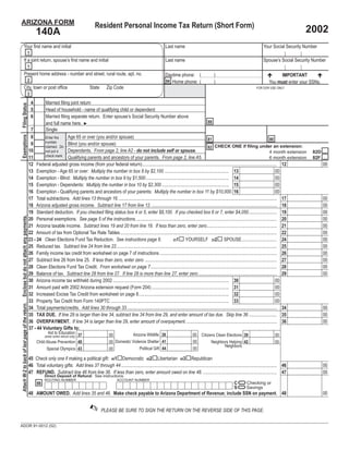 ARIZONA FORM                                                                                     Resident Personal Income Tax Return (Short Form)
                                                                                                                                                                                                                                                   2002
                                                          140A
             Your ﬁrst name and initial                                                                                                             Last name                                                              Your Social Security Number
                                                  1
             If a joint return, spouse’s ﬁrst name and initial                                                                                      Last name                                                              Spouse’s Social Security Number
                                                  1
             Present home address - number and street, rural route, apt. no.                                                                        Daytime phone: (                   )                                            IMPORTANT
                                                  2                                                                                                 94 Home phone: (                   )                                       You must enter your SSNs.
             City, town or post ofﬁce                                                         State       Zip Code                                                                                                    FOR DOR USE ONLY
                                                  3
                                                      4    Married ﬁling joint return
 Filing Status




                                                      5    Head of household - name of qualifying child or dependent:
                                                      6    Married ﬁling separate return. Enter spouse’s Social Security Number above
                                                                                                                                                                              88
                                                           and full name here. ►
                                                   7       Single
 Exemptions




                                                   8                   Age 65 or over (you and/or spouse)
                                                           Enter the                                                                                                          81                                                   80
                                                           number
                                                   9                   Blind (you and/or spouse)                                                                                    CHECK ONE if ﬁling under an extension:
                                                           claimed. Do                                                                                                        82
                                                  10                   Dependents. From page 2, line A2 - do not include self or spouse.                                                                                           4 month extension
                                                           not put a                                                                                                                                                                                   82D
                                                           check mark. Qualifying parents and ancestors of your parents. From page 2, line A5.                                                                                     6 month extension
                                                  11                                                                                                                                                                                                   82F
                                                  12 Federal adjusted gross income (from your federal return)................................................................................................................... 12                          00
                                                  13 Exemption - Age 65 or over: Multiply the number in box 8 by $2,100 ....................................................... 13                                                     00
                                                  14 Exemption - Blind: Multiply the number in box 9 by $1,500....................................................................... 14                                               00
                                                  15 Exemption - Dependents: Multiply the number in box 10 by $2,300 ......................................................... 15                                                      00
                                                  16 Exemption - Qualifying parents and ancestors of your parents: Multiply the number in box 11 by $10,000. 16                                                                        00
                                                  17 Total subtractions. Add lines 13 through 16. ....................................................................................................................................... 17                 00
                                                  18 Arizona adjusted gross income. Subtract line 17 from line 12. ........................................................................................................... 18                            00
                                                  19 Standard deduction. If you checked ﬁling status box 4 or 5, enter $8,100. If you checked box 6 or 7, enter $4,050........................ 19                                                            00
 Enclose but do not attach any payments.




                                                  20 Personal exemptions. See page 5 of the instructions......................................................................................................................... 20                         00
                                                  21 Arizona taxable income. Subtract lines 19 and 20 from line 18. If less than zero, enter zero............................................................ 21                                             00
                                                  22 Amount of tax from Optional Tax Rate Tables...................................................................................................................................... 22                    00
                                                  23 - 24 Clean Elections Fund Tax Reduction. See instructions page 6.                                     YOURSELF 232 SPOUSE.............................. 24                                              00
                                                                                                                                                231
                                                  25 Reduced tax. Subtract line 24 from line 22......................................................................................................................................... 25                  00
                                                  26 Family income tax credit from worksheet on page 7 of instructions .................................................................................................... 26                               00
                                                  27 Subtract line 26 from line 25. If less than zero, enter zero ................................................................................................................. 27                       00
                                                  28 Clean Elections Fund Tax Credit. From worksheet on page 7............................................................................................................ 28                                00
                                                  29 Balance of tax. Subtract line 28 from line 27. If line 28 is more than line 27, enter zero ................................................................... 29                                       00
                                                  30 Arizona income tax withheld during 2002 ................................................................................................... 30                                    00
                                                  31 Amount paid with 2002 Arizona extension request (Form 204) .................................................................. 31                                                  00
                                                  32 Increased Excise Tax Credit from worksheet on page 8............................................................................. 32                                              00
                                                  33 Property Tax Credit from Form 140PTC ..................................................................................................... 33                                     00
 Attach W-2 to back of last page of the return.




                                                  34 Total payments/credits. Add lines 30 through 33 ................................................................................................................................ 34                     00
                                                  35 TAX DUE. If line 29 is larger than line 34, subtract line 34 from line 29, and enter amount of tax due. Skip line 36 ........................ 35                                                        00
                                                  36 OVERPAYMENT. If line 34 is larger than line 29, enter amount of overpayment. ............................................................................. 36                                           00
                                                  37 - 44 Voluntary Gifts to:
                                                                 Aid to Education 37                                     Arizona Wildlife 38                            00 Citizens Clean Elections 39
                                                                                                            00                                                                                                                     00
                                                               (enter entire refund only)
                                                                                                            00 Domestic Violence Shelter 41                             00
                                                          Child Abuse Prevention 40                                                                                              Neighbors Helping 42                              00
                                                                                                                                                                                         Neighbors
                                                                                                                             Political Gift 44                          00
                                                                Special Olympics 43                         00

                                                  45 Check only one if making a political gift: 451 Democratic 452 Libertarian 453 Republican
                                                  46 Total voluntary gifts: Add lines 37 through 44 ..................................................................................................................................... 46                 00
                                                  47 REFUND. Subtract line 46 from line 36. If less than zero, enter amount owed on line 48. ............................................................... 47                                              00

                                                                                                                                                  =
                                                               Direct Deposit of Refund: See instructions.

                                                                                                                                                  = on payment.
                                                               ROUTING NUMBER                                    ACCOUNT NUMBER
                                                                                                                                                                                                               Checking or
                                                                                                                                                                                                      C
                                                          98
                                                                                                                                                                                                               Savings
                                                                                                                                                                                                      S
                                                  48 AMOUNT OWED. Add lines 35 and 46. Make check payable to Arizona Department of Revenue; include SSN                                                                                 48                   00

                                                                                             ✍        PLEASE BE SURE TO SIGN THE RETURN ON THE REVERSE SIDE OF THIS PAGE.

ADOR 91-0012 (02)
 