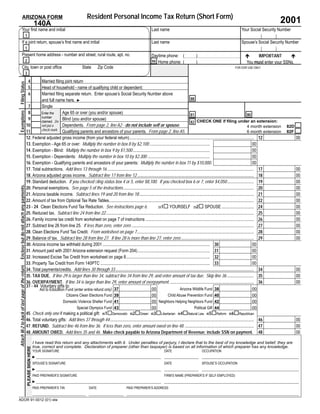Resident Personal Income Tax Return (Short Form)
                    ARIZONA FORM
                                                                                                                                                                                                                                                   2001
                                                                        140A
                  Your ﬁrst name and initial                                                                                                        Last name                                                               Your Social Security Number
                                                 1
                  If a joint return, spouse’s ﬁrst name and initial                                                                                 Last name                                                               Spouse’s Social Security Number
                                                 1
                  Present home address - number and street, rural route, apt. no.                                                                   Daytime phone: (                    )                                           IMPORTANT
                                                                                                                                                                                                                               !                      !
                                                 2                                                                                                  94 Home phone: (                    )                                      You must enter your SSNs.
                  City, town or post ofﬁce                                                              State      Zip Code                                                                                            FOR DOR USE ONLY
                                                 3
                                                        4  Married ﬁling joint return
Filing Status




                                                        5  Head of household - name of qualifying child or dependent:
                                                        6  Married ﬁling separate return. Enter spouse’s Social Security Number above
                                                                                                                                                                               88
                                                           and full name here. ►
                                                  7        Single
                                                  8                     Age 65 or over (you and/or spouse)
Exemptions




                                                           Enter the
                                                                                                                                                                               81                                                  80
                                                           number
                                                  9                     Blind (you and/or spouse)
                                                           claimed. Do                                                                                                               CHECK ONE if ﬁling under an extension:
                                                                                                                                                                               82
                                                 10                     Dependents. From page 2, line A2 - do not include self or spouse.
                                                           not put a                                                                                                                                                               4 month extension   82D
                                                           check mark.
                                                 11                     Qualifying parents and ancestors of your parents. From page 2, line A5.                                                                                    6 month extension   82F
                                                 12. Federal adjusted gross income (from your federal return).................................................................................................................... 12                         00
                                                 13. Exemption - Age 65 or over: Multiply the number in box 8 by $2,100 ........................................................                                                       00
                                                 14. Exemption - Blind: Multiply the number in box 9 by $1,500........................................................................                                                 00
                                                 15. Exemption - Dependents: Multiply the number in box 10 by $2,300 ..........................................................                                                        00
                                                 16. Exemption - Qualifying parents and ancestors of your parents: Multiply the number in box 11 by $10,000.                                                                           00
                                                 17. Total subtractions. Add lines 13 through 16......................................................................................................................................... 17                 00
                                                 18. Arizona adjusted gross income. Subtract line 17 from line 12............................................................................................................. 18                            00
                                                 19. Standard deduction. If you checked ﬁling status box 4 or 5, enter $8,100. If you checked box 6 or 7, enter $4,050......................... 19                                                           00
Enclose but do not attach any payments.




                                                 20. Personal exemptions. See page 5 of the instructions.......................................................................................................................... 20                        00
                                                 21. Arizona taxable income. Subtract lines 19 and 20 from line 18........................................................................................................... 21                             00
                                                 22. Amount of tax from Optional Tax Rate Tables....................................................................................................................................... 22                   00
                                                 23 - 24 Clean Elections Fund Tax Reduction. See instructions page 6.                            231# YOURSELF 232# SPOUSE .............................. 24                                                 00
                                                 25. Reduced tax. Subtract line 24 from line 22.......................................................................................................................................... 25                 00
                                                 26. Family income tax credit from worksheet on page 7 of instructions ..................................................................................................... 26                              00
                                                 27. Subtract line 26 from line 25. If less than zero, enter zero .................................................................................................................. 27                      00
                                                 28. Clean Elections Fund Tax Credit. From worksheet on page 7............................................................................................................. 28                               00
                                                 29. Balance of tax. Subtract line 28 from line 27. If line 28 is more than line 27, enter zero .................................................................... 29                                      00
                                                 30. Arizona income tax withheld during 2001 .................................................................................................... 30                                   00
                                                 31. Amount paid with 2001 Arizona extension request (Form 204) ................................................................... 31                                                 00
                                                 32. Increased Excise Tax Credit from worksheet on page 8.............................................................................. 32                                             00
                                                 33..Property Tax Credit from Form 140PTC ...................................................................................................... 33                                    00
Attach W-2 to back of last page of the return.




                                                 34. Total payments/credits. Add lines 30 through 33 ................................................................................................................................. 34                    00
                                                 35. TAX DUE. If line 29 is larger than line 34, subtract line 34 from line 29, and enter amount of tax due. Skip line 36 ......................... 35                                                       00
                                                 36. OVERPAYMENT. If line 34 is larger than line 29, enter amount of overpayment. .............................................................................. 36                                          00
                                                 37 - 44 Voluntary gifts to:
                                                                            Aid to Education Fund (enter entire refund only)                                        Arizona Wildlife Fund
                                                                                                                               37                   00                                                38                            00
                                                                                             Citizens Clean Elections Fund                                  Child Abuse Prevention Fund
                                                                                                                               39                   00                                                40                            00
                                                                                           Domestic Violence Shelter Fund                           00 Neighbors Helping Neighbors Fund
                                                                                                                               41                                                                     42                            00
                                                                                                    Special Olympics Fund                                                    Political Gift
                                                                                                                               43                   00                                                44                            00
                                                 45 Check only one if making a political gift: 451#Democratic 452#Green 453#Libertarian 454#Natural Law 455#Reform 456#Republican
                                                 46. Total voluntary gifts: Add lines 37 through 44 ...................................................................................................................................... 46                00
                                                 47. REFUND. Subtract line 46 from line 36. If less than zero, enter amount owed on line 48. ................................................................ 47                                             00
                                                 48. AMOUNT OWED. Add lines 35 and 46. Make check payable to Arizona Department of Revenue; include SSN on payment. 48                                                                                       00

                                                                        I have read this return and any attachments with it. Under penalties of perjury, I declare that to the best of my knowledge and belief, they are
                                                                        true, correct and complete. Declaration of preparer (other than taxpayer) is based on all information of which preparer has any knowledge.
                                                     PLEASE SIGN HERE




                                                                        YOUR SIGNATURE                                                                        DATE                          OCCUPATION
                                                                        ►
                                                                        SPOUSE’S SIGNATURE                                                                    DATE                          SPOUSE’S OCCUPATION
                                                                        ►
                                                                        PAID PREPARER’S SIGNATURE                                                             FIRM’S NAME (PREPARER’S IF SELF-EMPLOYED)
                                                                        ►
                                                                        PAID PREPARER’S TIN                 DATE                    PAID PREPARER’S ADDRESS


ADOR 91-0012 (01) slw
 