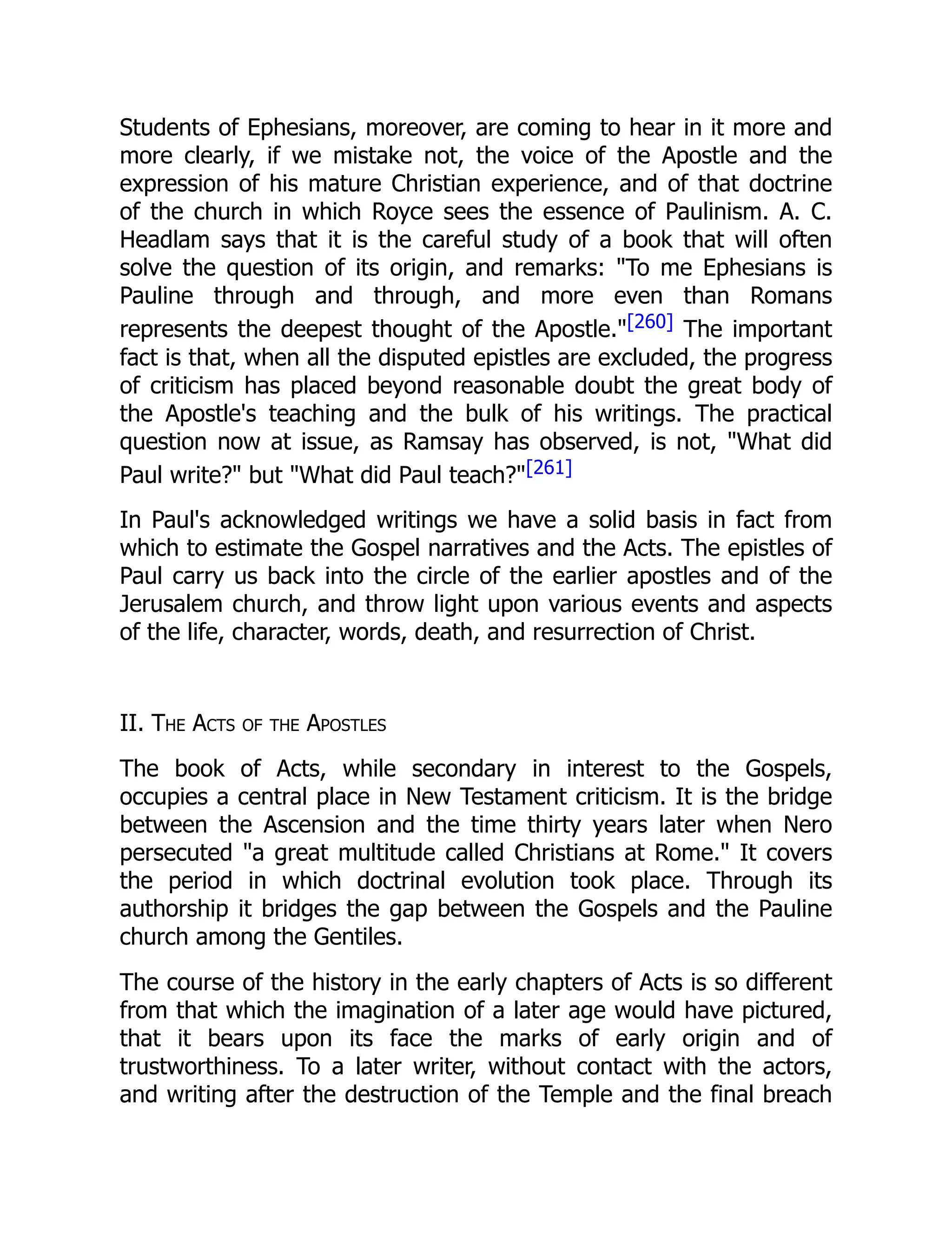 Students of Ephesians, moreover, are coming to hear in it more and
more clearly, if we mistake not, the voice of the Apostle and the
expression of his mature Christian experience, and of that doctrine
of the church in which Royce sees the essence of Paulinism. A. C.
Headlam says that it is the careful study of a book that will often
solve the question of its origin, and remarks: "To me Ephesians is
Pauline through and through, and more even than Romans
represents the deepest thought of the Apostle."[260] The important
fact is that, when all the disputed epistles are excluded, the progress
of criticism has placed beyond reasonable doubt the great body of
the Apostle's teaching and the bulk of his writings. The practical
question now at issue, as Ramsay has observed, is not, "What did
Paul write?" but "What did Paul teach?"[261]
In Paul's acknowledged writings we have a solid basis in fact from
which to estimate the Gospel narratives and the Acts. The epistles of
Paul carry us back into the circle of the earlier apostles and of the
Jerusalem church, and throw light upon various events and aspects
of the life, character, words, death, and resurrection of Christ.
II. The Acts of the Apostles
The book of Acts, while secondary in interest to the Gospels,
occupies a central place in New Testament criticism. It is the bridge
between the Ascension and the time thirty years later when Nero
persecuted "a great multitude called Christians at Rome." It covers
the period in which doctrinal evolution took place. Through its
authorship it bridges the gap between the Gospels and the Pauline
church among the Gentiles.
The course of the history in the early chapters of Acts is so different
from that which the imagination of a later age would have pictured,
that it bears upon its face the marks of early origin and of
trustworthiness. To a later writer, without contact with the actors,
and writing after the destruction of the Temple and the final breach
 