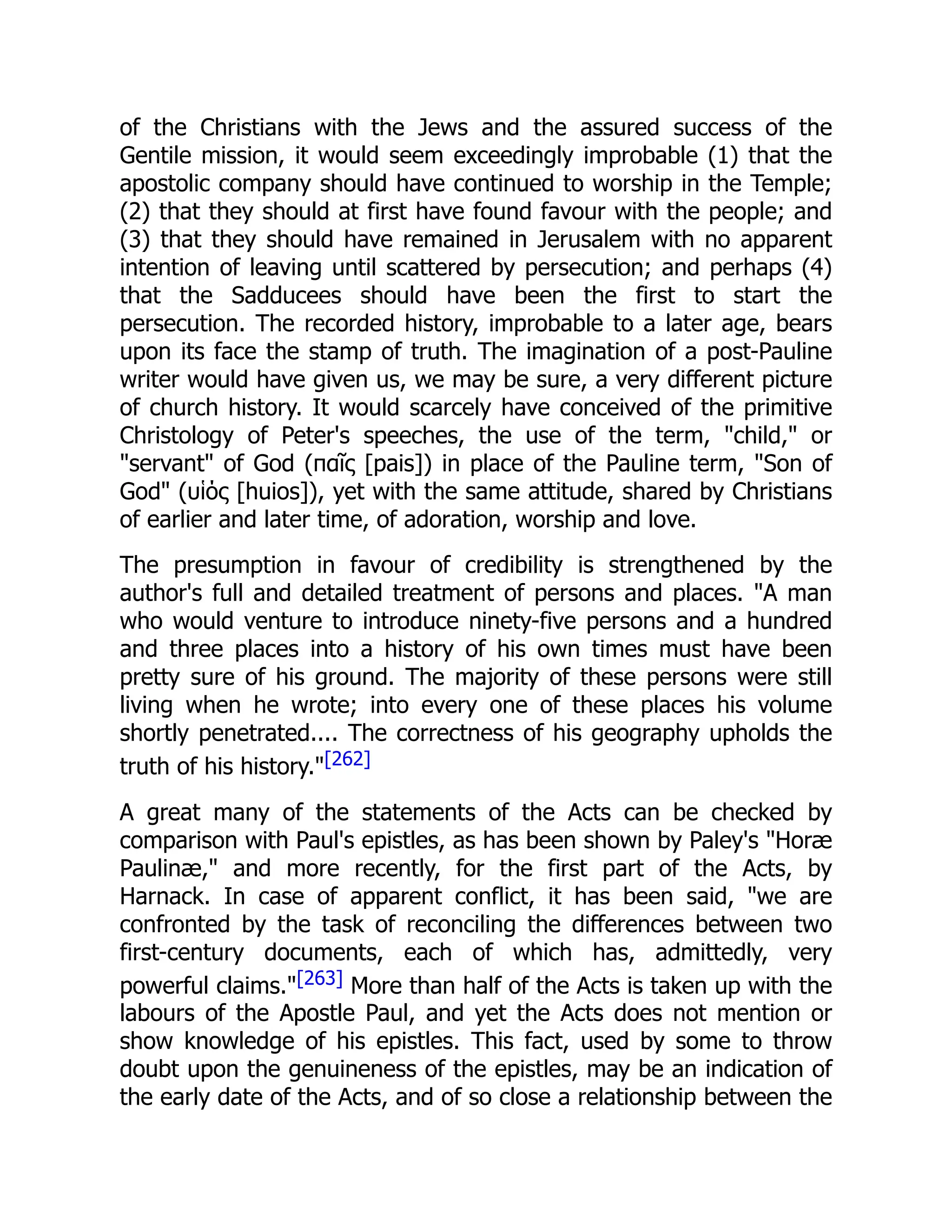 of the Christians with the Jews and the assured success of the
Gentile mission, it would seem exceedingly improbable (1) that the
apostolic company should have continued to worship in the Temple;
(2) that they should at first have found favour with the people; and
(3) that they should have remained in Jerusalem with no apparent
intention of leaving until scattered by persecution; and perhaps (4)
that the Sadducees should have been the first to start the
persecution. The recorded history, improbable to a later age, bears
upon its face the stamp of truth. The imagination of a post-Pauline
writer would have given us, we may be sure, a very different picture
of church history. It would scarcely have conceived of the primitive
Christology of Peter's speeches, the use of the term, "child," or
"servant" of God (παῖς [pais]) in place of the Pauline term, "Son of
God" (υἱός [huios]), yet with the same attitude, shared by Christians
of earlier and later time, of adoration, worship and love.
The presumption in favour of credibility is strengthened by the
author's full and detailed treatment of persons and places. "A man
who would venture to introduce ninety-five persons and a hundred
and three places into a history of his own times must have been
pretty sure of his ground. The majority of these persons were still
living when he wrote; into every one of these places his volume
shortly penetrated.... The correctness of his geography upholds the
truth of his history."[262]
A great many of the statements of the Acts can be checked by
comparison with Paul's epistles, as has been shown by Paley's "Horæ
Paulinæ," and more recently, for the first part of the Acts, by
Harnack. In case of apparent conflict, it has been said, "we are
confronted by the task of reconciling the differences between two
first-century documents, each of which has, admittedly, very
powerful claims."[263] More than half of the Acts is taken up with the
labours of the Apostle Paul, and yet the Acts does not mention or
show knowledge of his epistles. This fact, used by some to throw
doubt upon the genuineness of the epistles, may be an indication of
the early date of the Acts, and of so close a relationship between the
 