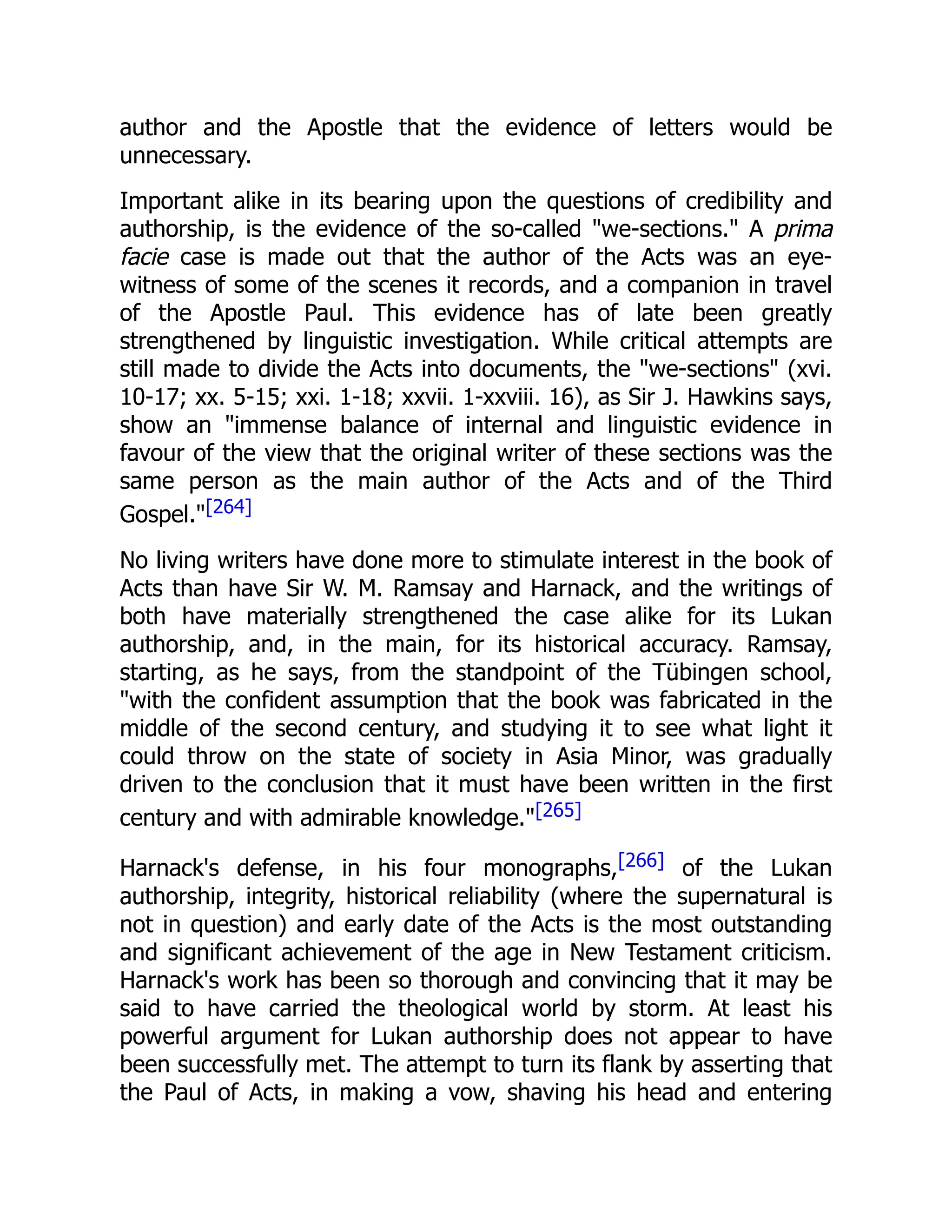 author and the Apostle that the evidence of letters would be
unnecessary.
Important alike in its bearing upon the questions of credibility and
authorship, is the evidence of the so-called "we-sections." A prima
facie case is made out that the author of the Acts was an eye-
witness of some of the scenes it records, and a companion in travel
of the Apostle Paul. This evidence has of late been greatly
strengthened by linguistic investigation. While critical attempts are
still made to divide the Acts into documents, the "we-sections" (xvi.
10-17; xx. 5-15; xxi. 1-18; xxvii. 1-xxviii. 16), as Sir J. Hawkins says,
show an "immense balance of internal and linguistic evidence in
favour of the view that the original writer of these sections was the
same person as the main author of the Acts and of the Third
Gospel."[264]
No living writers have done more to stimulate interest in the book of
Acts than have Sir W. M. Ramsay and Harnack, and the writings of
both have materially strengthened the case alike for its Lukan
authorship, and, in the main, for its historical accuracy. Ramsay,
starting, as he says, from the standpoint of the Tübingen school,
"with the confident assumption that the book was fabricated in the
middle of the second century, and studying it to see what light it
could throw on the state of society in Asia Minor, was gradually
driven to the conclusion that it must have been written in the first
century and with admirable knowledge."[265]
Harnack's defense, in his four monographs,[266] of the Lukan
authorship, integrity, historical reliability (where the supernatural is
not in question) and early date of the Acts is the most outstanding
and significant achievement of the age in New Testament criticism.
Harnack's work has been so thorough and convincing that it may be
said to have carried the theological world by storm. At least his
powerful argument for Lukan authorship does not appear to have
been successfully met. The attempt to turn its flank by asserting that
the Paul of Acts, in making a vow, shaving his head and entering
 
