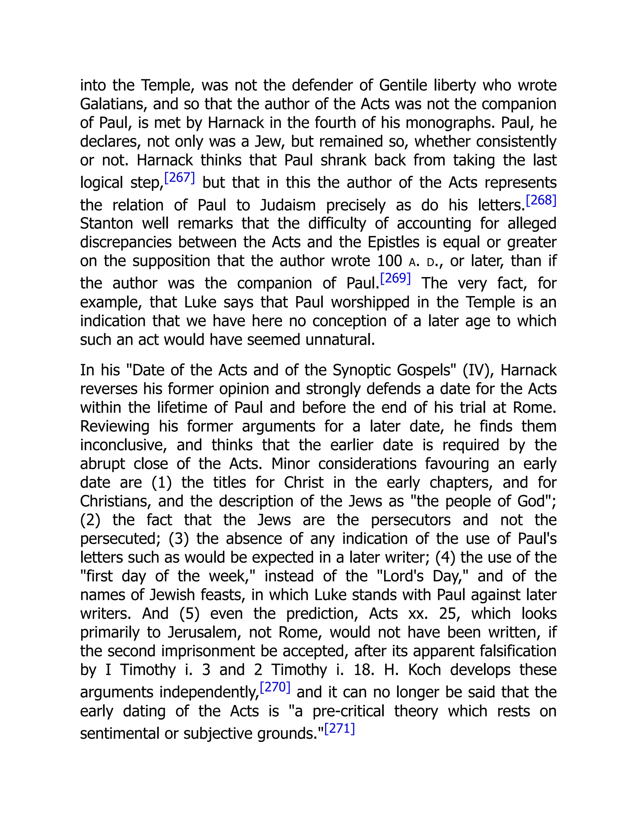 into the Temple, was not the defender of Gentile liberty who wrote
Galatians, and so that the author of the Acts was not the companion
of Paul, is met by Harnack in the fourth of his monographs. Paul, he
declares, not only was a Jew, but remained so, whether consistently
or not. Harnack thinks that Paul shrank back from taking the last
logical step,[267] but that in this the author of the Acts represents
the relation of Paul to Judaism precisely as do his letters.[268]
Stanton well remarks that the difficulty of accounting for alleged
discrepancies between the Acts and the Epistles is equal or greater
on the supposition that the author wrote 100 a. d., or later, than if
the author was the companion of Paul.[269] The very fact, for
example, that Luke says that Paul worshipped in the Temple is an
indication that we have here no conception of a later age to which
such an act would have seemed unnatural.
In his "Date of the Acts and of the Synoptic Gospels" (IV), Harnack
reverses his former opinion and strongly defends a date for the Acts
within the lifetime of Paul and before the end of his trial at Rome.
Reviewing his former arguments for a later date, he finds them
inconclusive, and thinks that the earlier date is required by the
abrupt close of the Acts. Minor considerations favouring an early
date are (1) the titles for Christ in the early chapters, and for
Christians, and the description of the Jews as "the people of God";
(2) the fact that the Jews are the persecutors and not the
persecuted; (3) the absence of any indication of the use of Paul's
letters such as would be expected in a later writer; (4) the use of the
"first day of the week," instead of the "Lord's Day," and of the
names of Jewish feasts, in which Luke stands with Paul against later
writers. And (5) even the prediction, Acts xx. 25, which looks
primarily to Jerusalem, not Rome, would not have been written, if
the second imprisonment be accepted, after its apparent falsification
by I Timothy i. 3 and 2 Timothy i. 18. H. Koch develops these
arguments independently,[270] and it can no longer be said that the
early dating of the Acts is "a pre-critical theory which rests on
sentimental or subjective grounds."[271]
 