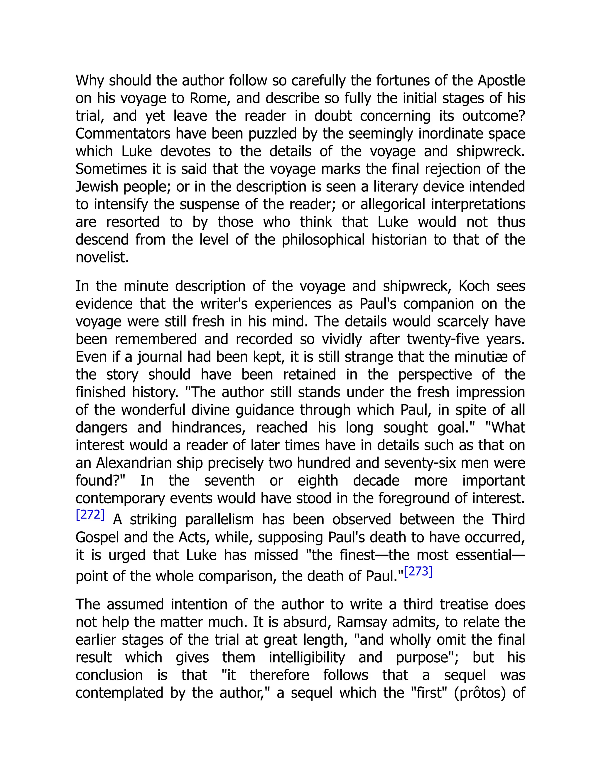 Why should the author follow so carefully the fortunes of the Apostle
on his voyage to Rome, and describe so fully the initial stages of his
trial, and yet leave the reader in doubt concerning its outcome?
Commentators have been puzzled by the seemingly inordinate space
which Luke devotes to the details of the voyage and shipwreck.
Sometimes it is said that the voyage marks the final rejection of the
Jewish people; or in the description is seen a literary device intended
to intensify the suspense of the reader; or allegorical interpretations
are resorted to by those who think that Luke would not thus
descend from the level of the philosophical historian to that of the
novelist.
In the minute description of the voyage and shipwreck, Koch sees
evidence that the writer's experiences as Paul's companion on the
voyage were still fresh in his mind. The details would scarcely have
been remembered and recorded so vividly after twenty-five years.
Even if a journal had been kept, it is still strange that the minutiæ of
the story should have been retained in the perspective of the
finished history. "The author still stands under the fresh impression
of the wonderful divine guidance through which Paul, in spite of all
dangers and hindrances, reached his long sought goal." "What
interest would a reader of later times have in details such as that on
an Alexandrian ship precisely two hundred and seventy-six men were
found?" In the seventh or eighth decade more important
contemporary events would have stood in the foreground of interest.
[272] A striking parallelism has been observed between the Third
Gospel and the Acts, while, supposing Paul's death to have occurred,
it is urged that Luke has missed "the finest—the most essential—
point of the whole comparison, the death of Paul."[273]
The assumed intention of the author to write a third treatise does
not help the matter much. It is absurd, Ramsay admits, to relate the
earlier stages of the trial at great length, "and wholly omit the final
result which gives them intelligibility and purpose"; but his
conclusion is that "it therefore follows that a sequel was
contemplated by the author," a sequel which the "first" (prôtos) of
 