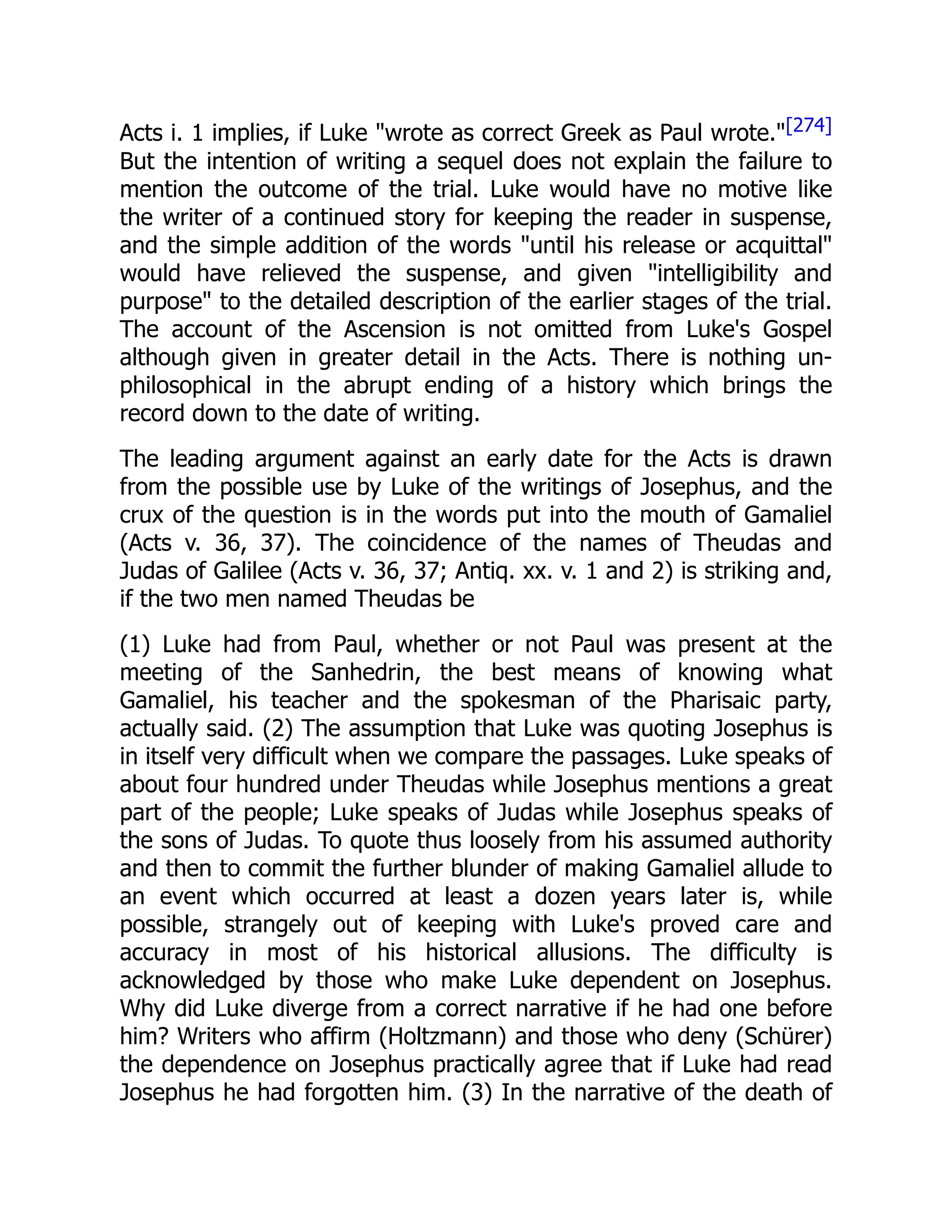 Acts i. 1 implies, if Luke "wrote as correct Greek as Paul wrote."[274]
But the intention of writing a sequel does not explain the failure to
mention the outcome of the trial. Luke would have no motive like
the writer of a continued story for keeping the reader in suspense,
and the simple addition of the words "until his release or acquittal"
would have relieved the suspense, and given "intelligibility and
purpose" to the detailed description of the earlier stages of the trial.
The account of the Ascension is not omitted from Luke's Gospel
although given in greater detail in the Acts. There is nothing un-
philosophical in the abrupt ending of a history which brings the
record down to the date of writing.
The leading argument against an early date for the Acts is drawn
from the possible use by Luke of the writings of Josephus, and the
crux of the question is in the words put into the mouth of Gamaliel
(Acts v. 36, 37). The coincidence of the names of Theudas and
Judas of Galilee (Acts v. 36, 37; Antiq. xx. v. 1 and 2) is striking and,
if the two men named Theudas be
(1) Luke had from Paul, whether or not Paul was present at the
meeting of the Sanhedrin, the best means of knowing what
Gamaliel, his teacher and the spokesman of the Pharisaic party,
actually said. (2) The assumption that Luke was quoting Josephus is
in itself very difficult when we compare the passages. Luke speaks of
about four hundred under Theudas while Josephus mentions a great
part of the people; Luke speaks of Judas while Josephus speaks of
the sons of Judas. To quote thus loosely from his assumed authority
and then to commit the further blunder of making Gamaliel allude to
an event which occurred at least a dozen years later is, while
possible, strangely out of keeping with Luke's proved care and
accuracy in most of his historical allusions. The difficulty is
acknowledged by those who make Luke dependent on Josephus.
Why did Luke diverge from a correct narrative if he had one before
him? Writers who affirm (Holtzmann) and those who deny (Schürer)
the dependence on Josephus practically agree that if Luke had read
Josephus he had forgotten him. (3) In the narrative of the death of
 
