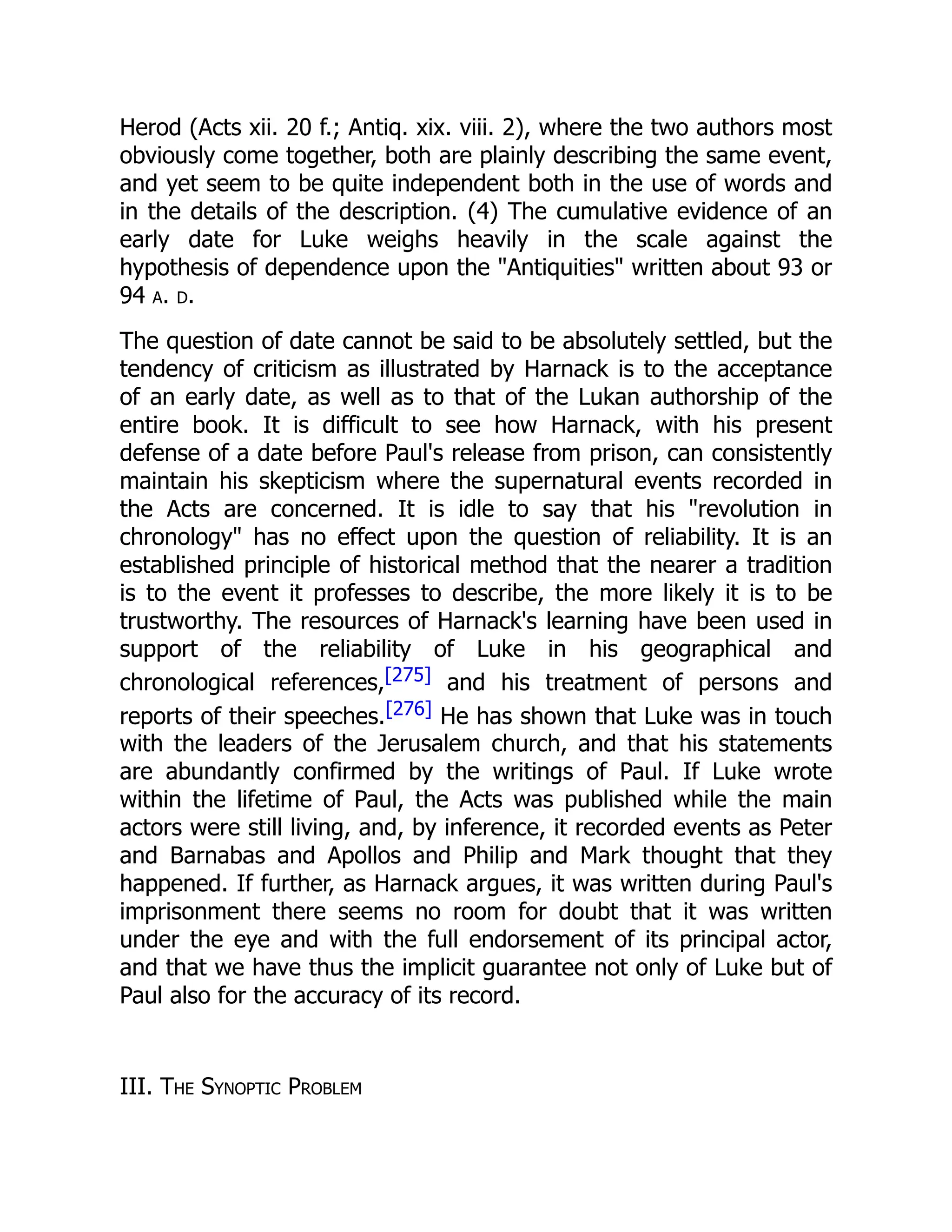 Herod (Acts xii. 20 f.; Antiq. xix. viii. 2), where the two authors most
obviously come together, both are plainly describing the same event,
and yet seem to be quite independent both in the use of words and
in the details of the description. (4) The cumulative evidence of an
early date for Luke weighs heavily in the scale against the
hypothesis of dependence upon the "Antiquities" written about 93 or
94 a. d.
The question of date cannot be said to be absolutely settled, but the
tendency of criticism as illustrated by Harnack is to the acceptance
of an early date, as well as to that of the Lukan authorship of the
entire book. It is difficult to see how Harnack, with his present
defense of a date before Paul's release from prison, can consistently
maintain his skepticism where the supernatural events recorded in
the Acts are concerned. It is idle to say that his "revolution in
chronology" has no effect upon the question of reliability. It is an
established principle of historical method that the nearer a tradition
is to the event it professes to describe, the more likely it is to be
trustworthy. The resources of Harnack's learning have been used in
support of the reliability of Luke in his geographical and
chronological references,[275] and his treatment of persons and
reports of their speeches.[276] He has shown that Luke was in touch
with the leaders of the Jerusalem church, and that his statements
are abundantly confirmed by the writings of Paul. If Luke wrote
within the lifetime of Paul, the Acts was published while the main
actors were still living, and, by inference, it recorded events as Peter
and Barnabas and Apollos and Philip and Mark thought that they
happened. If further, as Harnack argues, it was written during Paul's
imprisonment there seems no room for doubt that it was written
under the eye and with the full endorsement of its principal actor,
and that we have thus the implicit guarantee not only of Luke but of
Paul also for the accuracy of its record.
III. The Synoptic Problem
 