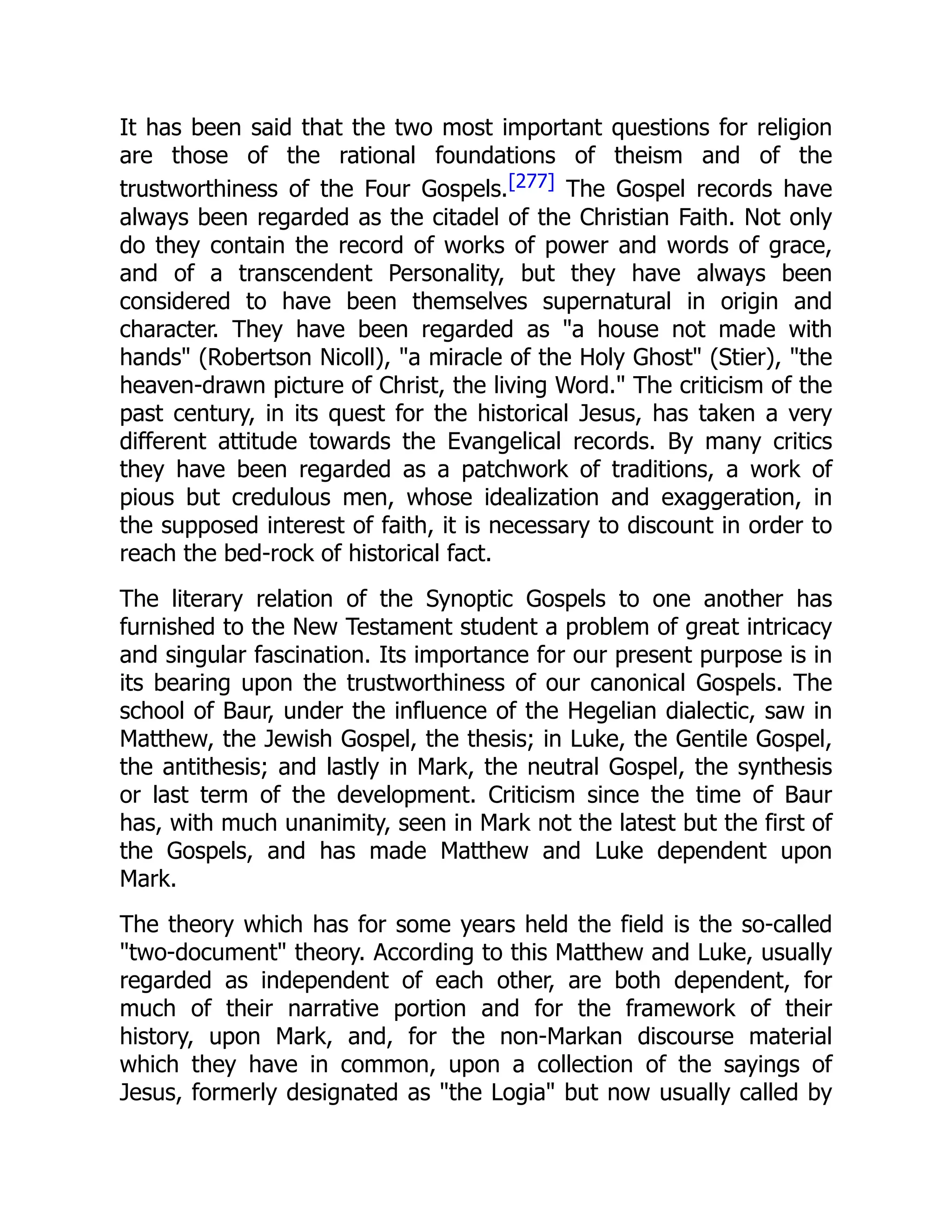 It has been said that the two most important questions for religion
are those of the rational foundations of theism and of the
trustworthiness of the Four Gospels.[277] The Gospel records have
always been regarded as the citadel of the Christian Faith. Not only
do they contain the record of works of power and words of grace,
and of a transcendent Personality, but they have always been
considered to have been themselves supernatural in origin and
character. They have been regarded as "a house not made with
hands" (Robertson Nicoll), "a miracle of the Holy Ghost" (Stier), "the
heaven-drawn picture of Christ, the living Word." The criticism of the
past century, in its quest for the historical Jesus, has taken a very
different attitude towards the Evangelical records. By many critics
they have been regarded as a patchwork of traditions, a work of
pious but credulous men, whose idealization and exaggeration, in
the supposed interest of faith, it is necessary to discount in order to
reach the bed-rock of historical fact.
The literary relation of the Synoptic Gospels to one another has
furnished to the New Testament student a problem of great intricacy
and singular fascination. Its importance for our present purpose is in
its bearing upon the trustworthiness of our canonical Gospels. The
school of Baur, under the influence of the Hegelian dialectic, saw in
Matthew, the Jewish Gospel, the thesis; in Luke, the Gentile Gospel,
the antithesis; and lastly in Mark, the neutral Gospel, the synthesis
or last term of the development. Criticism since the time of Baur
has, with much unanimity, seen in Mark not the latest but the first of
the Gospels, and has made Matthew and Luke dependent upon
Mark.
The theory which has for some years held the field is the so-called
"two-document" theory. According to this Matthew and Luke, usually
regarded as independent of each other, are both dependent, for
much of their narrative portion and for the framework of their
history, upon Mark, and, for the non-Markan discourse material
which they have in common, upon a collection of the sayings of
Jesus, formerly designated as "the Logia" but now usually called by
 