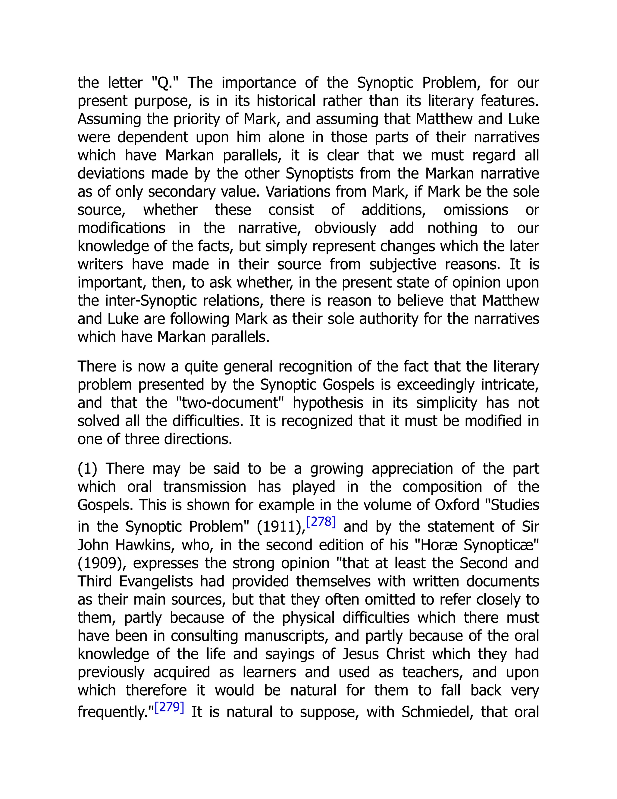 the letter "Q." The importance of the Synoptic Problem, for our
present purpose, is in its historical rather than its literary features.
Assuming the priority of Mark, and assuming that Matthew and Luke
were dependent upon him alone in those parts of their narratives
which have Markan parallels, it is clear that we must regard all
deviations made by the other Synoptists from the Markan narrative
as of only secondary value. Variations from Mark, if Mark be the sole
source, whether these consist of additions, omissions or
modifications in the narrative, obviously add nothing to our
knowledge of the facts, but simply represent changes which the later
writers have made in their source from subjective reasons. It is
important, then, to ask whether, in the present state of opinion upon
the inter-Synoptic relations, there is reason to believe that Matthew
and Luke are following Mark as their sole authority for the narratives
which have Markan parallels.
There is now a quite general recognition of the fact that the literary
problem presented by the Synoptic Gospels is exceedingly intricate,
and that the "two-document" hypothesis in its simplicity has not
solved all the difficulties. It is recognized that it must be modified in
one of three directions.
(1) There may be said to be a growing appreciation of the part
which oral transmission has played in the composition of the
Gospels. This is shown for example in the volume of Oxford "Studies
in the Synoptic Problem" (1911),[278] and by the statement of Sir
John Hawkins, who, in the second edition of his "Horæ Synopticæ"
(1909), expresses the strong opinion "that at least the Second and
Third Evangelists had provided themselves with written documents
as their main sources, but that they often omitted to refer closely to
them, partly because of the physical difficulties which there must
have been in consulting manuscripts, and partly because of the oral
knowledge of the life and sayings of Jesus Christ which they had
previously acquired as learners and used as teachers, and upon
which therefore it would be natural for them to fall back very
frequently."[279] It is natural to suppose, with Schmiedel, that oral
 