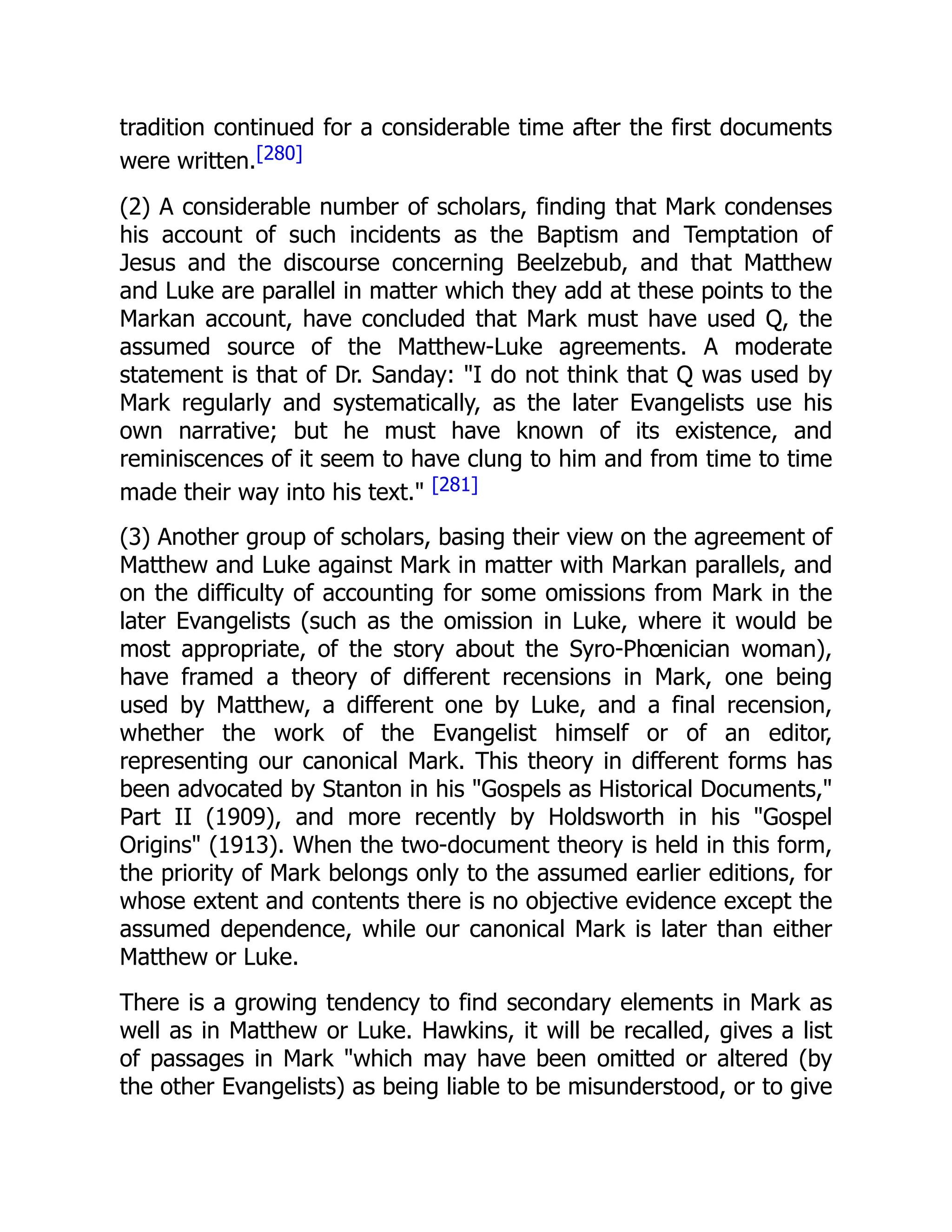 tradition continued for a considerable time after the first documents
were written.[280]
(2) A considerable number of scholars, finding that Mark condenses
his account of such incidents as the Baptism and Temptation of
Jesus and the discourse concerning Beelzebub, and that Matthew
and Luke are parallel in matter which they add at these points to the
Markan account, have concluded that Mark must have used Q, the
assumed source of the Matthew-Luke agreements. A moderate
statement is that of Dr. Sanday: "I do not think that Q was used by
Mark regularly and systematically, as the later Evangelists use his
own narrative; but he must have known of its existence, and
reminiscences of it seem to have clung to him and from time to time
made their way into his text." [281]
(3) Another group of scholars, basing their view on the agreement of
Matthew and Luke against Mark in matter with Markan parallels, and
on the difficulty of accounting for some omissions from Mark in the
later Evangelists (such as the omission in Luke, where it would be
most appropriate, of the story about the Syro-Phœnician woman),
have framed a theory of different recensions in Mark, one being
used by Matthew, a different one by Luke, and a final recension,
whether the work of the Evangelist himself or of an editor,
representing our canonical Mark. This theory in different forms has
been advocated by Stanton in his "Gospels as Historical Documents,"
Part II (1909), and more recently by Holdsworth in his "Gospel
Origins" (1913). When the two-document theory is held in this form,
the priority of Mark belongs only to the assumed earlier editions, for
whose extent and contents there is no objective evidence except the
assumed dependence, while our canonical Mark is later than either
Matthew or Luke.
There is a growing tendency to find secondary elements in Mark as
well as in Matthew or Luke. Hawkins, it will be recalled, gives a list
of passages in Mark "which may have been omitted or altered (by
the other Evangelists) as being liable to be misunderstood, or to give
 