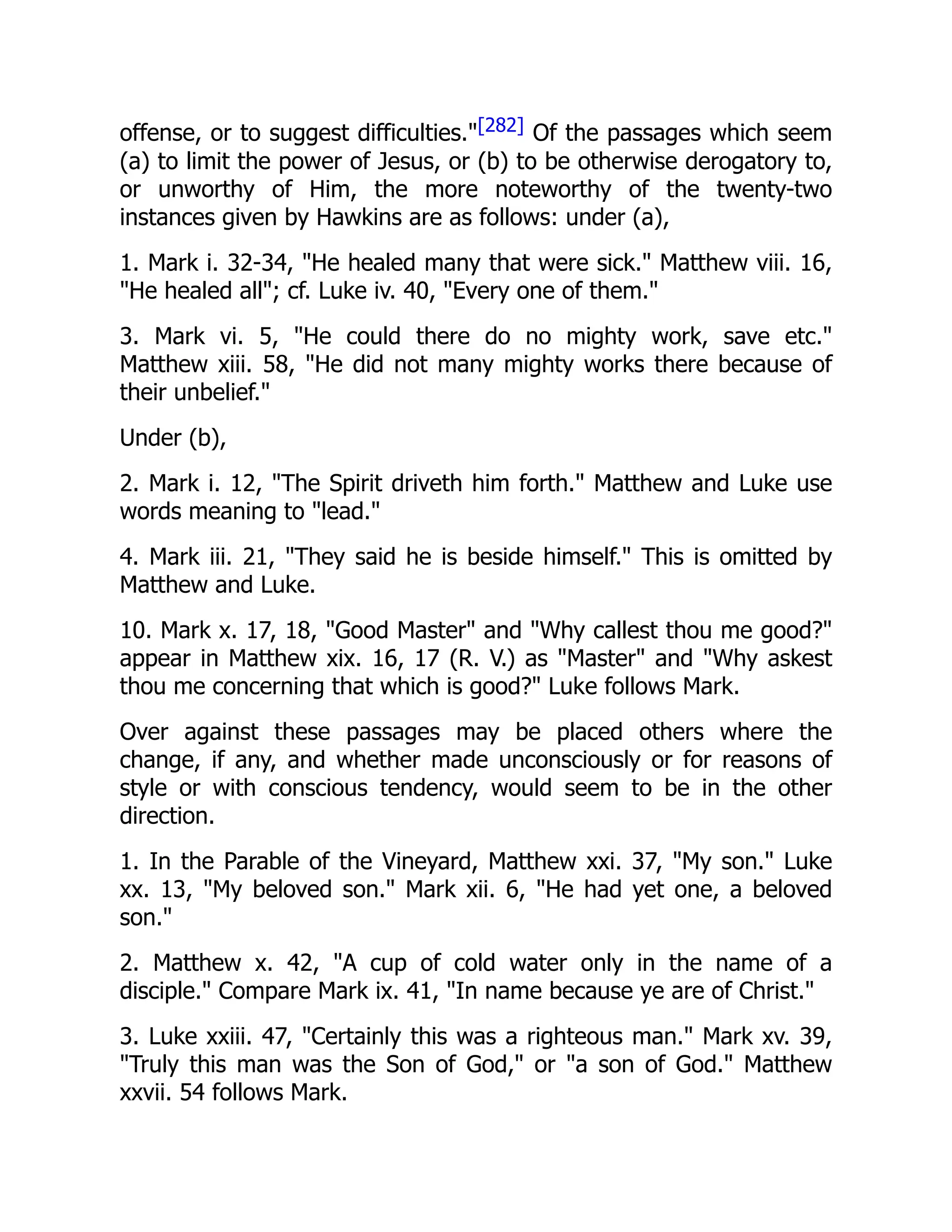 offense, or to suggest difficulties."[282] Of the passages which seem
(a) to limit the power of Jesus, or (b) to be otherwise derogatory to,
or unworthy of Him, the more noteworthy of the twenty-two
instances given by Hawkins are as follows: under (a),
1. Mark i. 32-34, "He healed many that were sick." Matthew viii. 16,
"He healed all"; cf. Luke iv. 40, "Every one of them."
3. Mark vi. 5, "He could there do no mighty work, save etc."
Matthew xiii. 58, "He did not many mighty works there because of
their unbelief."
Under (b),
2. Mark i. 12, "The Spirit driveth him forth." Matthew and Luke use
words meaning to "lead."
4. Mark iii. 21, "They said he is beside himself." This is omitted by
Matthew and Luke.
10. Mark x. 17, 18, "Good Master" and "Why callest thou me good?"
appear in Matthew xix. 16, 17 (R. V.) as "Master" and "Why askest
thou me concerning that which is good?" Luke follows Mark.
Over against these passages may be placed others where the
change, if any, and whether made unconsciously or for reasons of
style or with conscious tendency, would seem to be in the other
direction.
1. In the Parable of the Vineyard, Matthew xxi. 37, "My son." Luke
xx. 13, "My beloved son." Mark xii. 6, "He had yet one, a beloved
son."
2. Matthew x. 42, "A cup of cold water only in the name of a
disciple." Compare Mark ix. 41, "In name because ye are of Christ."
3. Luke xxiii. 47, "Certainly this was a righteous man." Mark xv. 39,
"Truly this man was the Son of God," or "a son of God." Matthew
xxvii. 54 follows Mark.
 