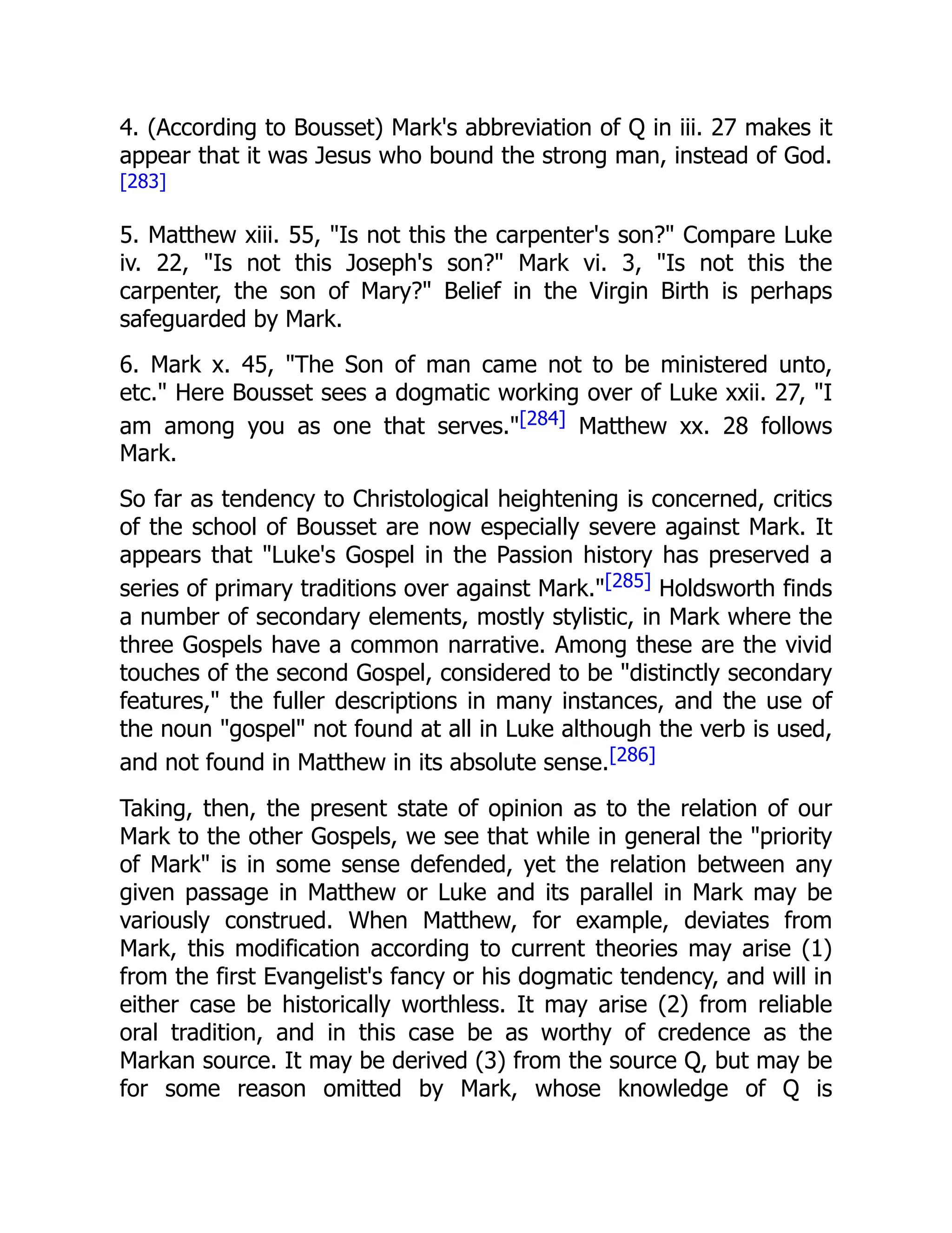 4. (According to Bousset) Mark's abbreviation of Q in iii. 27 makes it
appear that it was Jesus who bound the strong man, instead of God.
[283]
5. Matthew xiii. 55, "Is not this the carpenter's son?" Compare Luke
iv. 22, "Is not this Joseph's son?" Mark vi. 3, "Is not this the
carpenter, the son of Mary?" Belief in the Virgin Birth is perhaps
safeguarded by Mark.
6. Mark x. 45, "The Son of man came not to be ministered unto,
etc." Here Bousset sees a dogmatic working over of Luke xxii. 27, "I
am among you as one that serves."[284] Matthew xx. 28 follows
Mark.
So far as tendency to Christological heightening is concerned, critics
of the school of Bousset are now especially severe against Mark. It
appears that "Luke's Gospel in the Passion history has preserved a
series of primary traditions over against Mark."[285] Holdsworth finds
a number of secondary elements, mostly stylistic, in Mark where the
three Gospels have a common narrative. Among these are the vivid
touches of the second Gospel, considered to be "distinctly secondary
features," the fuller descriptions in many instances, and the use of
the noun "gospel" not found at all in Luke although the verb is used,
and not found in Matthew in its absolute sense.[286]
Taking, then, the present state of opinion as to the relation of our
Mark to the other Gospels, we see that while in general the "priority
of Mark" is in some sense defended, yet the relation between any
given passage in Matthew or Luke and its parallel in Mark may be
variously construed. When Matthew, for example, deviates from
Mark, this modification according to current theories may arise (1)
from the first Evangelist's fancy or his dogmatic tendency, and will in
either case be historically worthless. It may arise (2) from reliable
oral tradition, and in this case be as worthy of credence as the
Markan source. It may be derived (3) from the source Q, but may be
for some reason omitted by Mark, whose knowledge of Q is
 