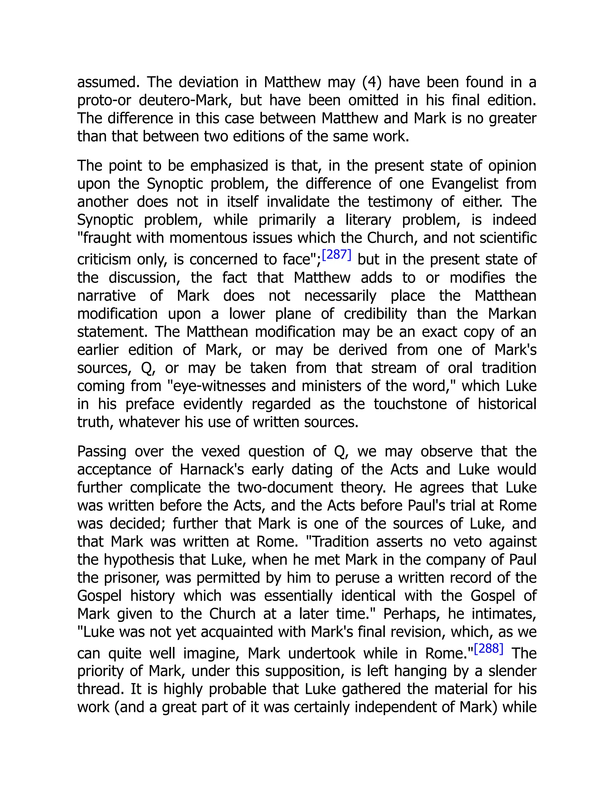 assumed. The deviation in Matthew may (4) have been found in a
proto-or deutero-Mark, but have been omitted in his final edition.
The difference in this case between Matthew and Mark is no greater
than that between two editions of the same work.
The point to be emphasized is that, in the present state of opinion
upon the Synoptic problem, the difference of one Evangelist from
another does not in itself invalidate the testimony of either. The
Synoptic problem, while primarily a literary problem, is indeed
"fraught with momentous issues which the Church, and not scientific
criticism only, is concerned to face";[287] but in the present state of
the discussion, the fact that Matthew adds to or modifies the
narrative of Mark does not necessarily place the Matthean
modification upon a lower plane of credibility than the Markan
statement. The Matthean modification may be an exact copy of an
earlier edition of Mark, or may be derived from one of Mark's
sources, Q, or may be taken from that stream of oral tradition
coming from "eye-witnesses and ministers of the word," which Luke
in his preface evidently regarded as the touchstone of historical
truth, whatever his use of written sources.
Passing over the vexed question of Q, we may observe that the
acceptance of Harnack's early dating of the Acts and Luke would
further complicate the two-document theory. He agrees that Luke
was written before the Acts, and the Acts before Paul's trial at Rome
was decided; further that Mark is one of the sources of Luke, and
that Mark was written at Rome. "Tradition asserts no veto against
the hypothesis that Luke, when he met Mark in the company of Paul
the prisoner, was permitted by him to peruse a written record of the
Gospel history which was essentially identical with the Gospel of
Mark given to the Church at a later time." Perhaps, he intimates,
"Luke was not yet acquainted with Mark's final revision, which, as we
can quite well imagine, Mark undertook while in Rome."[288] The
priority of Mark, under this supposition, is left hanging by a slender
thread. It is highly probable that Luke gathered the material for his
work (and a great part of it was certainly independent of Mark) while
 