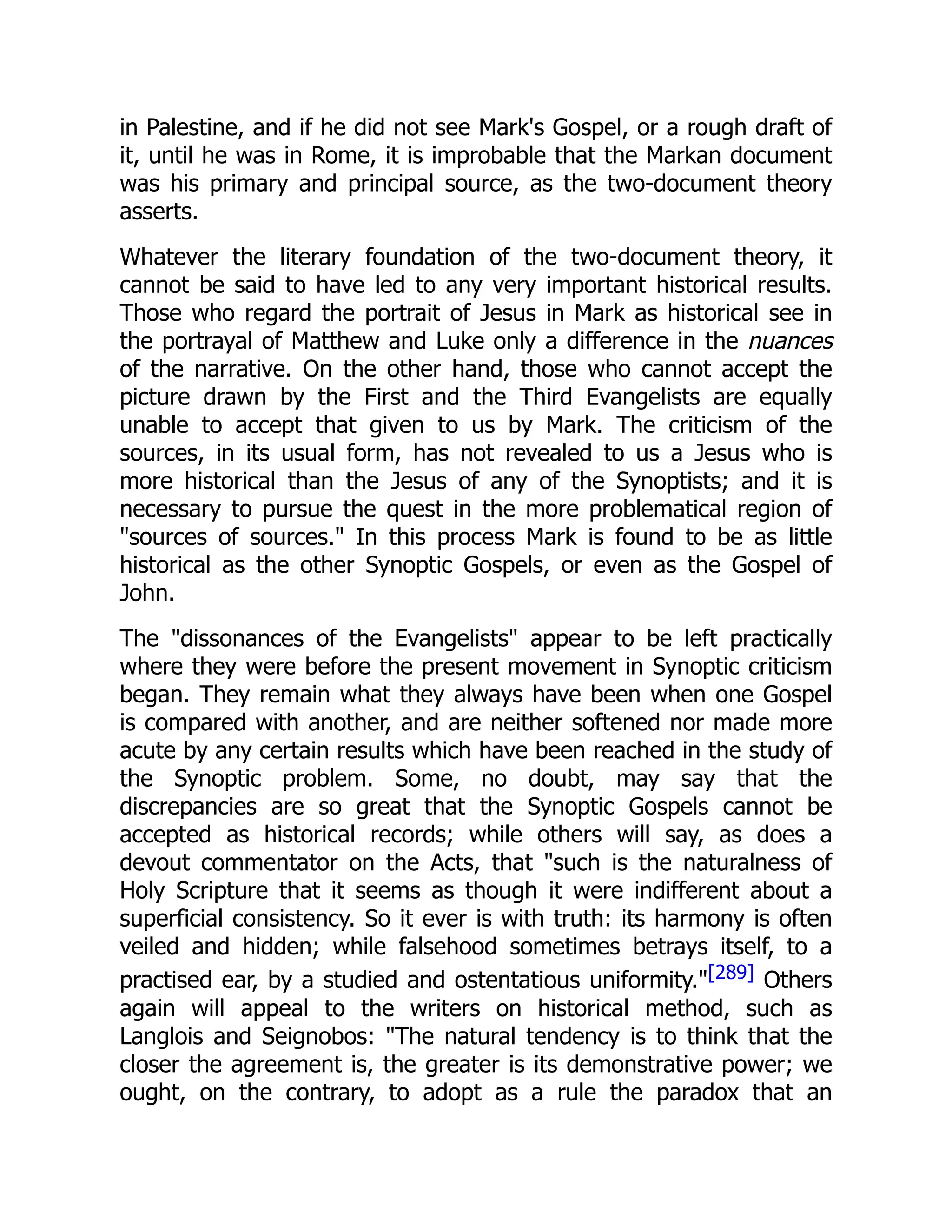 in Palestine, and if he did not see Mark's Gospel, or a rough draft of
it, until he was in Rome, it is improbable that the Markan document
was his primary and principal source, as the two-document theory
asserts.
Whatever the literary foundation of the two-document theory, it
cannot be said to have led to any very important historical results.
Those who regard the portrait of Jesus in Mark as historical see in
the portrayal of Matthew and Luke only a difference in the nuances
of the narrative. On the other hand, those who cannot accept the
picture drawn by the First and the Third Evangelists are equally
unable to accept that given to us by Mark. The criticism of the
sources, in its usual form, has not revealed to us a Jesus who is
more historical than the Jesus of any of the Synoptists; and it is
necessary to pursue the quest in the more problematical region of
"sources of sources." In this process Mark is found to be as little
historical as the other Synoptic Gospels, or even as the Gospel of
John.
The "dissonances of the Evangelists" appear to be left practically
where they were before the present movement in Synoptic criticism
began. They remain what they always have been when one Gospel
is compared with another, and are neither softened nor made more
acute by any certain results which have been reached in the study of
the Synoptic problem. Some, no doubt, may say that the
discrepancies are so great that the Synoptic Gospels cannot be
accepted as historical records; while others will say, as does a
devout commentator on the Acts, that "such is the naturalness of
Holy Scripture that it seems as though it were indifferent about a
superficial consistency. So it ever is with truth: its harmony is often
veiled and hidden; while falsehood sometimes betrays itself, to a
practised ear, by a studied and ostentatious uniformity."[289] Others
again will appeal to the writers on historical method, such as
Langlois and Seignobos: "The natural tendency is to think that the
closer the agreement is, the greater is its demonstrative power; we
ought, on the contrary, to adopt as a rule the paradox that an
 