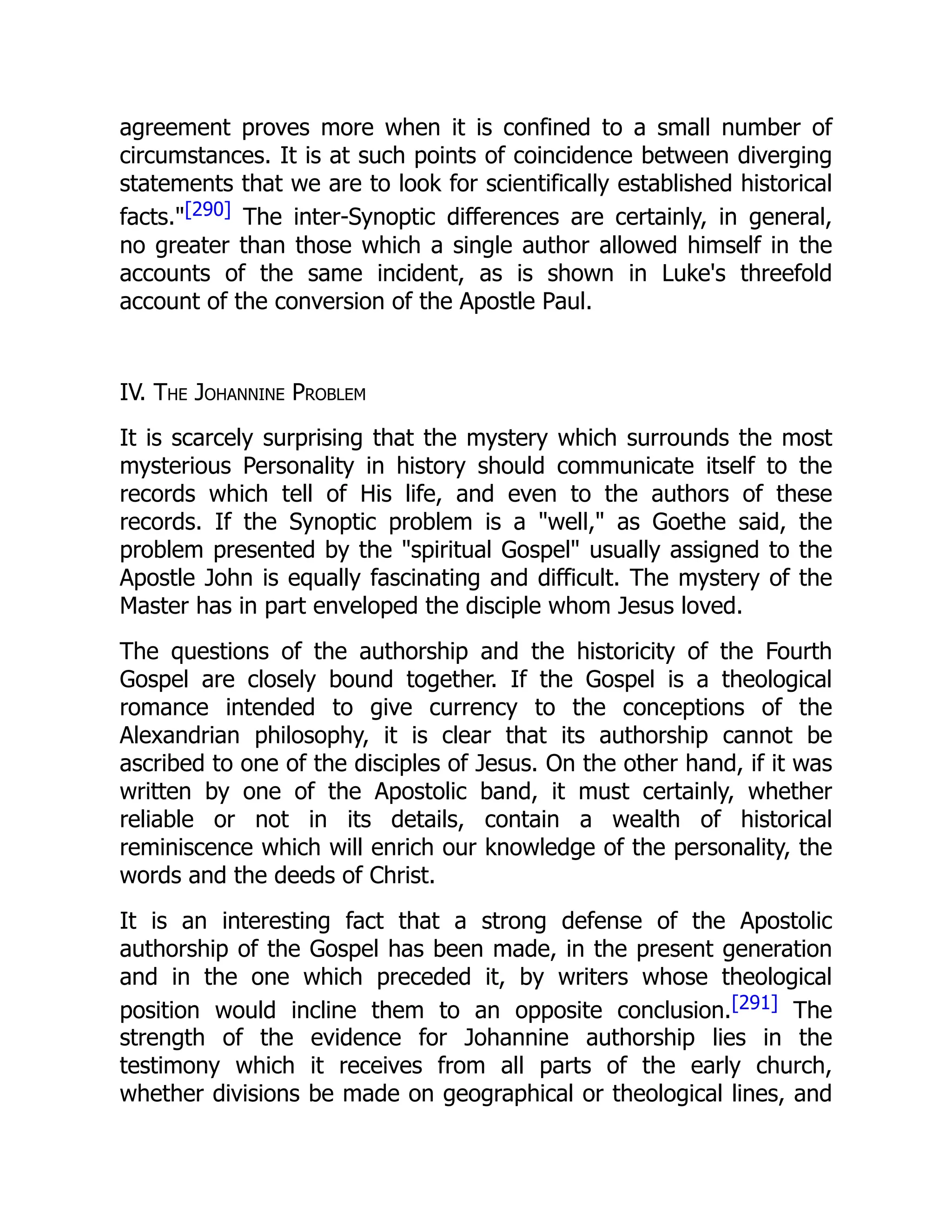 agreement proves more when it is confined to a small number of
circumstances. It is at such points of coincidence between diverging
statements that we are to look for scientifically established historical
facts."[290] The inter-Synoptic differences are certainly, in general,
no greater than those which a single author allowed himself in the
accounts of the same incident, as is shown in Luke's threefold
account of the conversion of the Apostle Paul.
IV. The Johannine Problem
It is scarcely surprising that the mystery which surrounds the most
mysterious Personality in history should communicate itself to the
records which tell of His life, and even to the authors of these
records. If the Synoptic problem is a "well," as Goethe said, the
problem presented by the "spiritual Gospel" usually assigned to the
Apostle John is equally fascinating and difficult. The mystery of the
Master has in part enveloped the disciple whom Jesus loved.
The questions of the authorship and the historicity of the Fourth
Gospel are closely bound together. If the Gospel is a theological
romance intended to give currency to the conceptions of the
Alexandrian philosophy, it is clear that its authorship cannot be
ascribed to one of the disciples of Jesus. On the other hand, if it was
written by one of the Apostolic band, it must certainly, whether
reliable or not in its details, contain a wealth of historical
reminiscence which will enrich our knowledge of the personality, the
words and the deeds of Christ.
It is an interesting fact that a strong defense of the Apostolic
authorship of the Gospel has been made, in the present generation
and in the one which preceded it, by writers whose theological
position would incline them to an opposite conclusion.[291] The
strength of the evidence for Johannine authorship lies in the
testimony which it receives from all parts of the early church,
whether divisions be made on geographical or theological lines, and
 