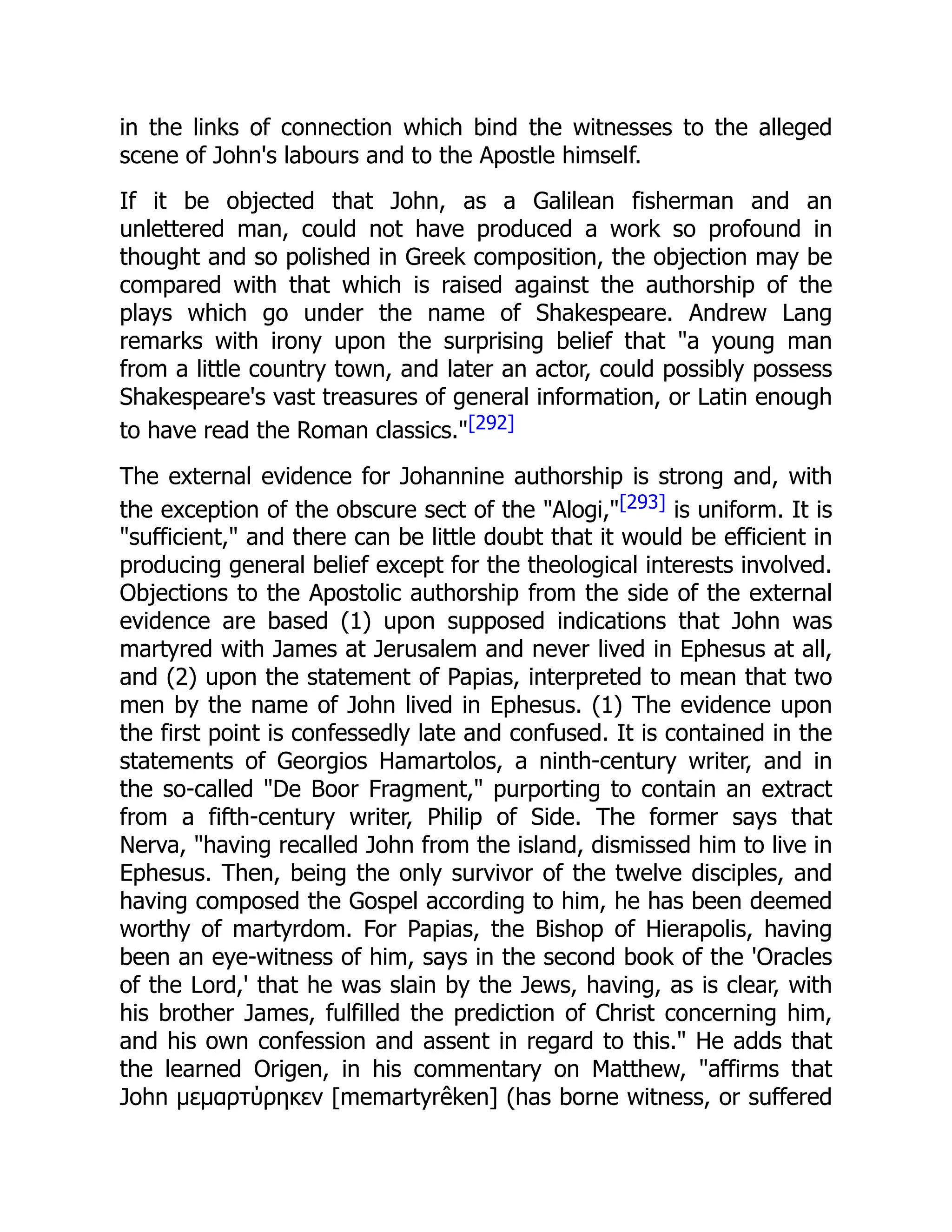 in the links of connection which bind the witnesses to the alleged
scene of John's labours and to the Apostle himself.
If it be objected that John, as a Galilean fisherman and an
unlettered man, could not have produced a work so profound in
thought and so polished in Greek composition, the objection may be
compared with that which is raised against the authorship of the
plays which go under the name of Shakespeare. Andrew Lang
remarks with irony upon the surprising belief that "a young man
from a little country town, and later an actor, could possibly possess
Shakespeare's vast treasures of general information, or Latin enough
to have read the Roman classics."[292]
The external evidence for Johannine authorship is strong and, with
the exception of the obscure sect of the "Alogi,"[293] is uniform. It is
"sufficient," and there can be little doubt that it would be efficient in
producing general belief except for the theological interests involved.
Objections to the Apostolic authorship from the side of the external
evidence are based (1) upon supposed indications that John was
martyred with James at Jerusalem and never lived in Ephesus at all,
and (2) upon the statement of Papias, interpreted to mean that two
men by the name of John lived in Ephesus. (1) The evidence upon
the first point is confessedly late and confused. It is contained in the
statements of Georgios Hamartolos, a ninth-century writer, and in
the so-called "De Boor Fragment," purporting to contain an extract
from a fifth-century writer, Philip of Side. The former says that
Nerva, "having recalled John from the island, dismissed him to live in
Ephesus. Then, being the only survivor of the twelve disciples, and
having composed the Gospel according to him, he has been deemed
worthy of martyrdom. For Papias, the Bishop of Hierapolis, having
been an eye-witness of him, says in the second book of the 'Oracles
of the Lord,' that he was slain by the Jews, having, as is clear, with
his brother James, fulfilled the prediction of Christ concerning him,
and his own confession and assent in regard to this." He adds that
the learned Origen, in his commentary on Matthew, "affirms that
John μεμαρτύρηκεν [memartyrêken] (has borne witness, or suffered
 