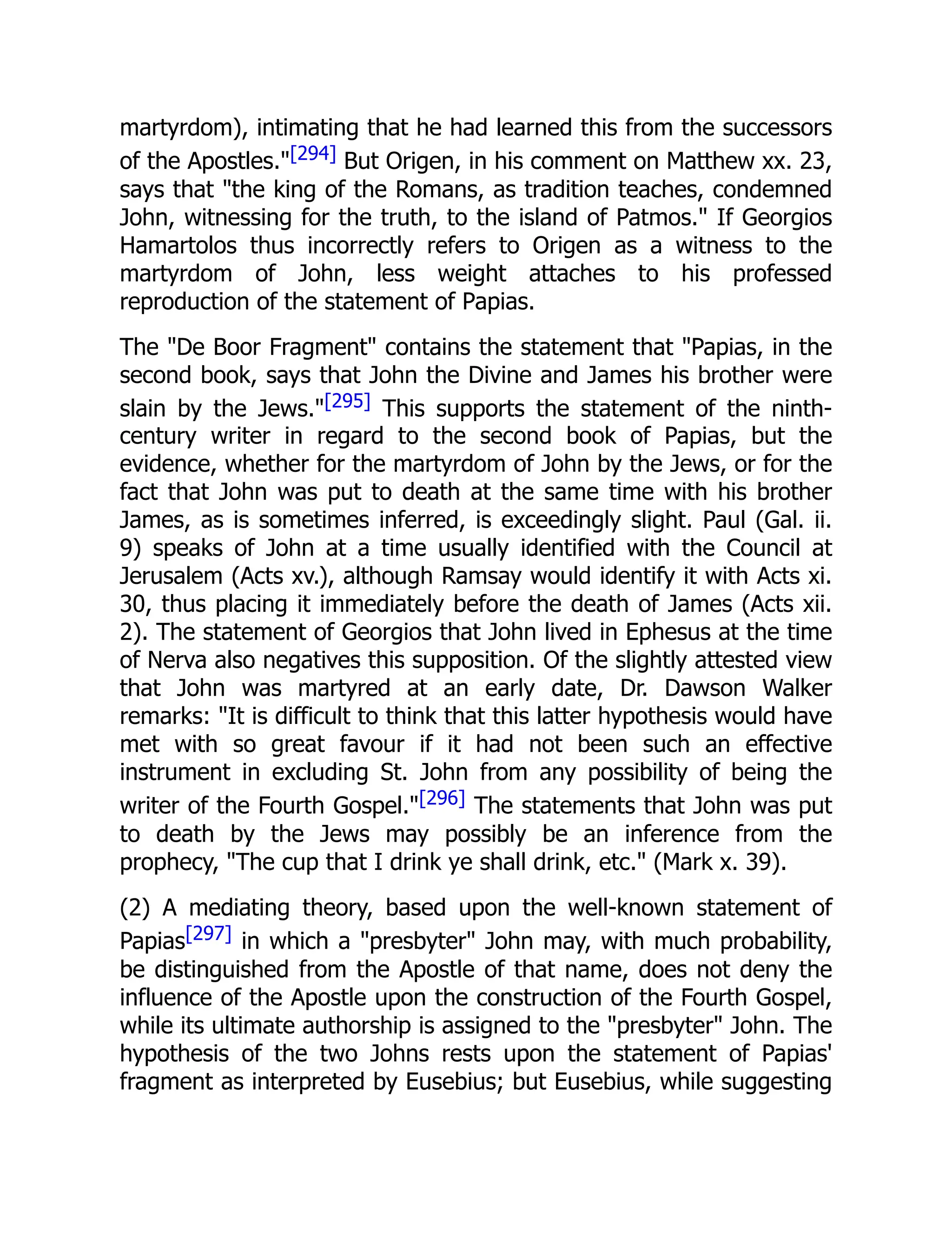 martyrdom), intimating that he had learned this from the successors
of the Apostles."[294] But Origen, in his comment on Matthew xx. 23,
says that "the king of the Romans, as tradition teaches, condemned
John, witnessing for the truth, to the island of Patmos." If Georgios
Hamartolos thus incorrectly refers to Origen as a witness to the
martyrdom of John, less weight attaches to his professed
reproduction of the statement of Papias.
The "De Boor Fragment" contains the statement that "Papias, in the
second book, says that John the Divine and James his brother were
slain by the Jews."[295] This supports the statement of the ninth-
century writer in regard to the second book of Papias, but the
evidence, whether for the martyrdom of John by the Jews, or for the
fact that John was put to death at the same time with his brother
James, as is sometimes inferred, is exceedingly slight. Paul (Gal. ii.
9) speaks of John at a time usually identified with the Council at
Jerusalem (Acts xv.), although Ramsay would identify it with Acts xi.
30, thus placing it immediately before the death of James (Acts xii.
2). The statement of Georgios that John lived in Ephesus at the time
of Nerva also negatives this supposition. Of the slightly attested view
that John was martyred at an early date, Dr. Dawson Walker
remarks: "It is difficult to think that this latter hypothesis would have
met with so great favour if it had not been such an effective
instrument in excluding St. John from any possibility of being the
writer of the Fourth Gospel."[296] The statements that John was put
to death by the Jews may possibly be an inference from the
prophecy, "The cup that I drink ye shall drink, etc." (Mark x. 39).
(2) A mediating theory, based upon the well-known statement of
Papias[297] in which a "presbyter" John may, with much probability,
be distinguished from the Apostle of that name, does not deny the
influence of the Apostle upon the construction of the Fourth Gospel,
while its ultimate authorship is assigned to the "presbyter" John. The
hypothesis of the two Johns rests upon the statement of Papias'
fragment as interpreted by Eusebius; but Eusebius, while suggesting
 