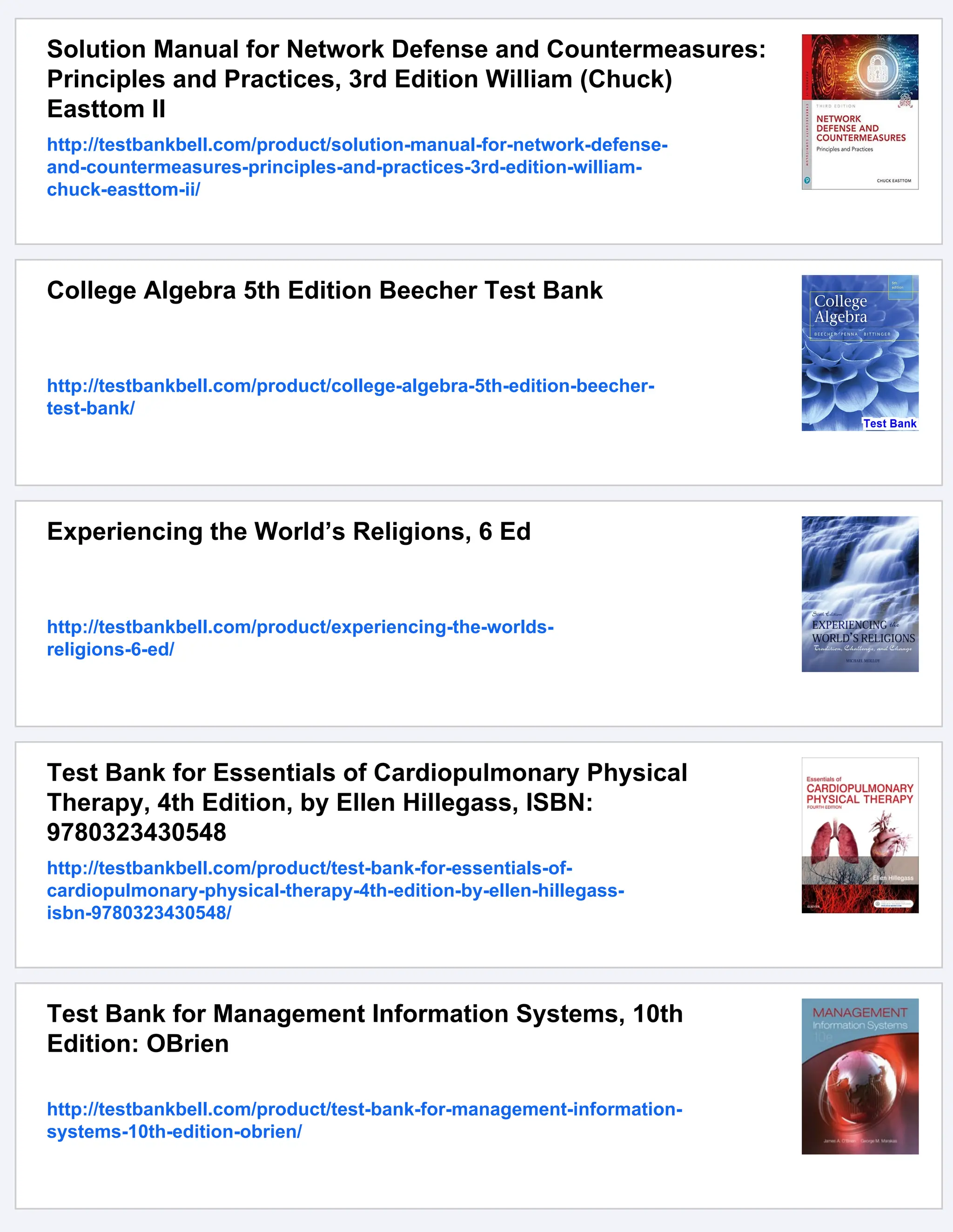 Solution Manual for Network Defense and Countermeasures:
Principles and Practices, 3rd Edition William (Chuck)
Easttom II
http://testbankbell.com/product/solution-manual-for-network-defense-
and-countermeasures-principles-and-practices-3rd-edition-william-
chuck-easttom-ii/
College Algebra 5th Edition Beecher Test Bank
http://testbankbell.com/product/college-algebra-5th-edition-beecher-
test-bank/
Experiencing the World’s Religions, 6 Ed
http://testbankbell.com/product/experiencing-the-worlds-
religions-6-ed/
Test Bank for Essentials of Cardiopulmonary Physical
Therapy, 4th Edition, by Ellen Hillegass, ISBN:
9780323430548
http://testbankbell.com/product/test-bank-for-essentials-of-
cardiopulmonary-physical-therapy-4th-edition-by-ellen-hillegass-
isbn-9780323430548/
Test Bank for Management Information Systems, 10th
Edition: OBrien
http://testbankbell.com/product/test-bank-for-management-information-
systems-10th-edition-obrien/
 