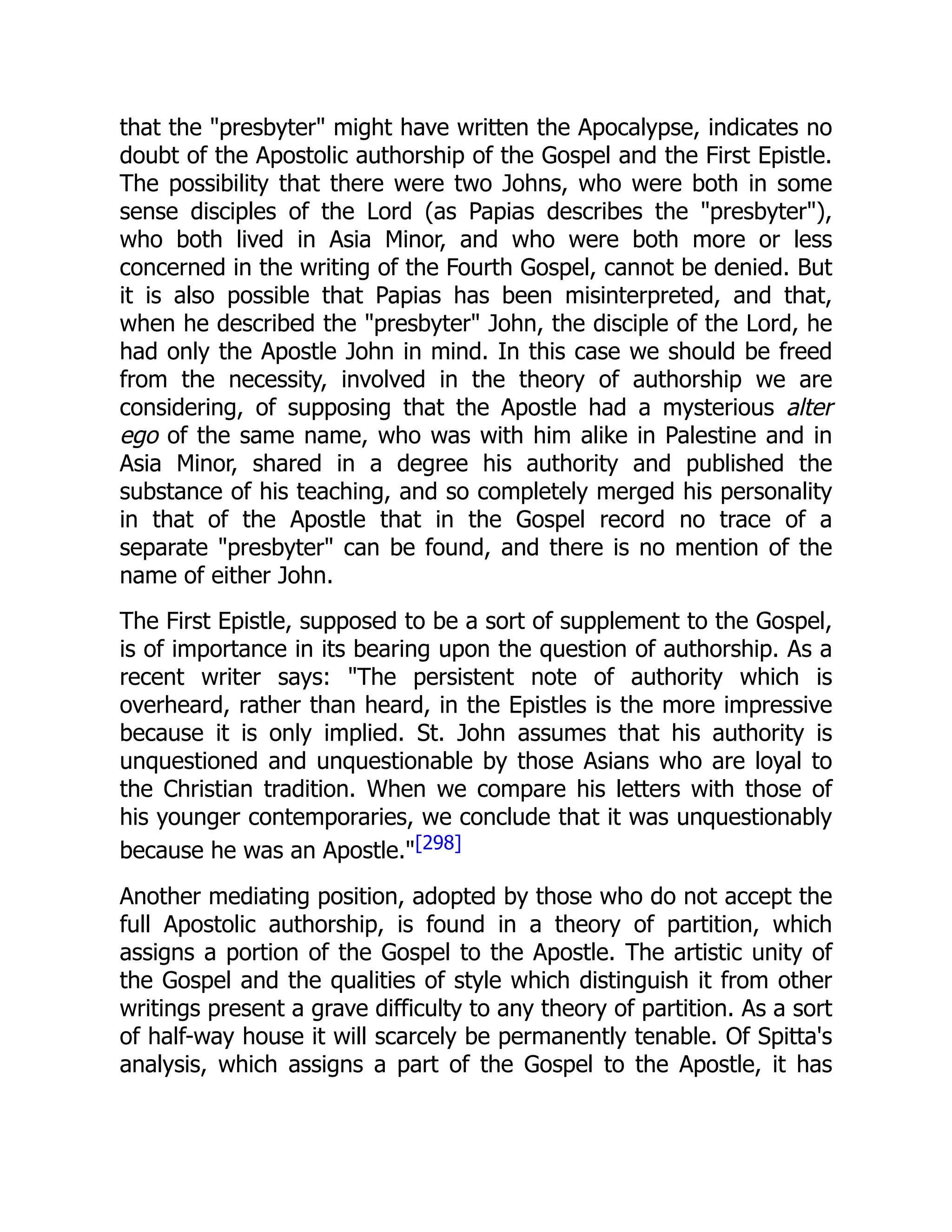 that the "presbyter" might have written the Apocalypse, indicates no
doubt of the Apostolic authorship of the Gospel and the First Epistle.
The possibility that there were two Johns, who were both in some
sense disciples of the Lord (as Papias describes the "presbyter"),
who both lived in Asia Minor, and who were both more or less
concerned in the writing of the Fourth Gospel, cannot be denied. But
it is also possible that Papias has been misinterpreted, and that,
when he described the "presbyter" John, the disciple of the Lord, he
had only the Apostle John in mind. In this case we should be freed
from the necessity, involved in the theory of authorship we are
considering, of supposing that the Apostle had a mysterious alter
ego of the same name, who was with him alike in Palestine and in
Asia Minor, shared in a degree his authority and published the
substance of his teaching, and so completely merged his personality
in that of the Apostle that in the Gospel record no trace of a
separate "presbyter" can be found, and there is no mention of the
name of either John.
The First Epistle, supposed to be a sort of supplement to the Gospel,
is of importance in its bearing upon the question of authorship. As a
recent writer says: "The persistent note of authority which is
overheard, rather than heard, in the Epistles is the more impressive
because it is only implied. St. John assumes that his authority is
unquestioned and unquestionable by those Asians who are loyal to
the Christian tradition. When we compare his letters with those of
his younger contemporaries, we conclude that it was unquestionably
because he was an Apostle."[298]
Another mediating position, adopted by those who do not accept the
full Apostolic authorship, is found in a theory of partition, which
assigns a portion of the Gospel to the Apostle. The artistic unity of
the Gospel and the qualities of style which distinguish it from other
writings present a grave difficulty to any theory of partition. As a sort
of half-way house it will scarcely be permanently tenable. Of Spitta's
analysis, which assigns a part of the Gospel to the Apostle, it has
 