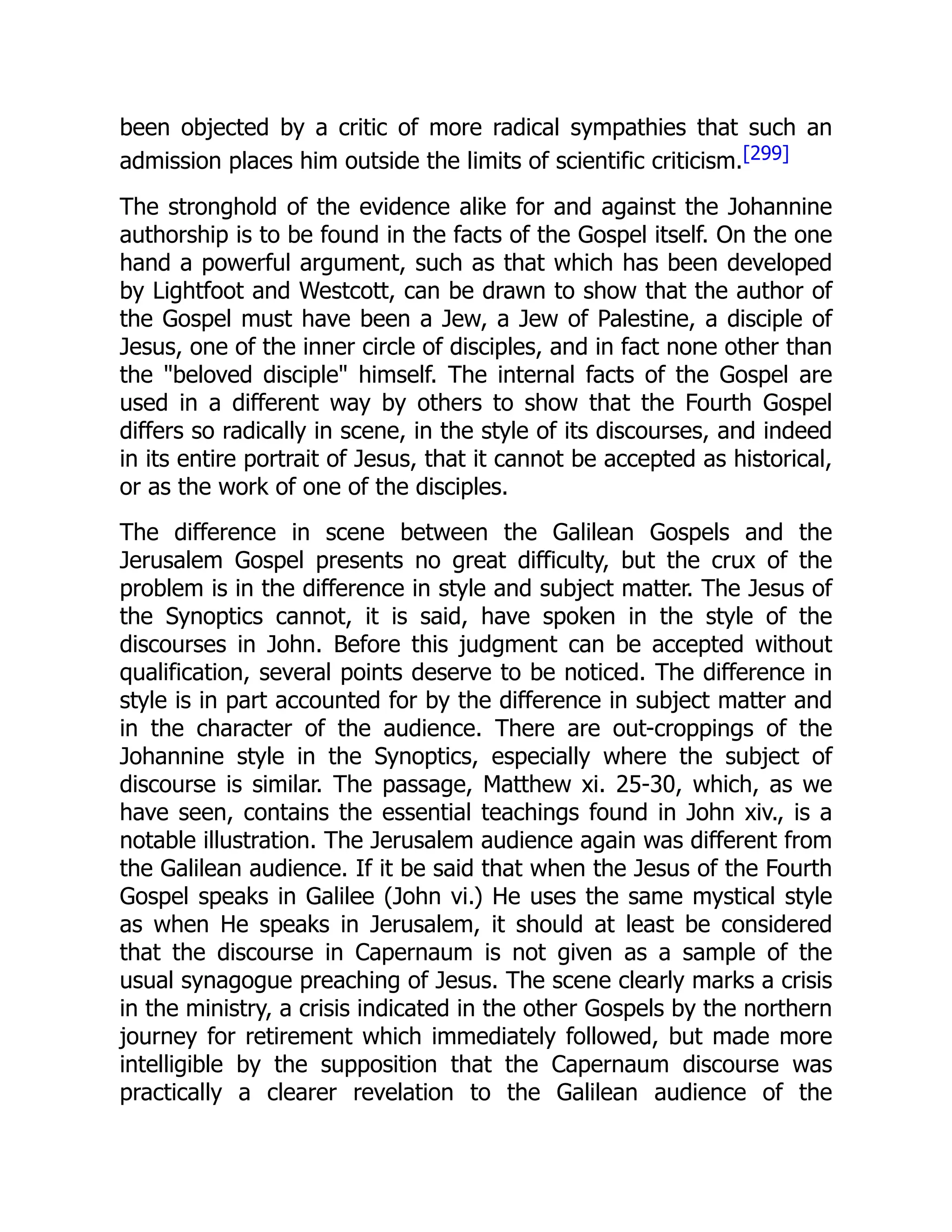 been objected by a critic of more radical sympathies that such an
admission places him outside the limits of scientific criticism.[299]
The stronghold of the evidence alike for and against the Johannine
authorship is to be found in the facts of the Gospel itself. On the one
hand a powerful argument, such as that which has been developed
by Lightfoot and Westcott, can be drawn to show that the author of
the Gospel must have been a Jew, a Jew of Palestine, a disciple of
Jesus, one of the inner circle of disciples, and in fact none other than
the "beloved disciple" himself. The internal facts of the Gospel are
used in a different way by others to show that the Fourth Gospel
differs so radically in scene, in the style of its discourses, and indeed
in its entire portrait of Jesus, that it cannot be accepted as historical,
or as the work of one of the disciples.
The difference in scene between the Galilean Gospels and the
Jerusalem Gospel presents no great difficulty, but the crux of the
problem is in the difference in style and subject matter. The Jesus of
the Synoptics cannot, it is said, have spoken in the style of the
discourses in John. Before this judgment can be accepted without
qualification, several points deserve to be noticed. The difference in
style is in part accounted for by the difference in subject matter and
in the character of the audience. There are out-croppings of the
Johannine style in the Synoptics, especially where the subject of
discourse is similar. The passage, Matthew xi. 25-30, which, as we
have seen, contains the essential teachings found in John xiv., is a
notable illustration. The Jerusalem audience again was different from
the Galilean audience. If it be said that when the Jesus of the Fourth
Gospel speaks in Galilee (John vi.) He uses the same mystical style
as when He speaks in Jerusalem, it should at least be considered
that the discourse in Capernaum is not given as a sample of the
usual synagogue preaching of Jesus. The scene clearly marks a crisis
in the ministry, a crisis indicated in the other Gospels by the northern
journey for retirement which immediately followed, but made more
intelligible by the supposition that the Capernaum discourse was
practically a clearer revelation to the Galilean audience of the
 