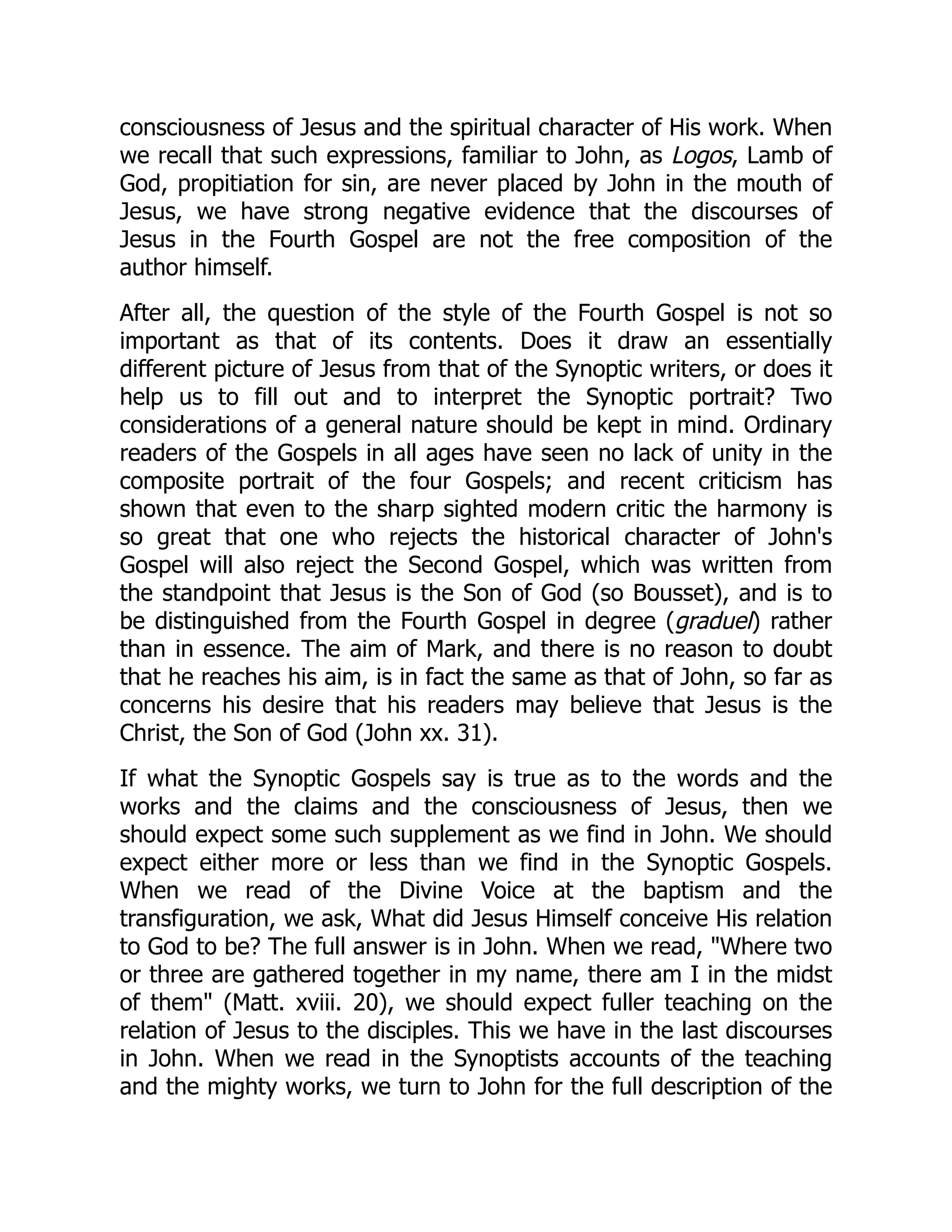 consciousness of Jesus and the spiritual character of His work. When
we recall that such expressions, familiar to John, as Logos, Lamb of
God, propitiation for sin, are never placed by John in the mouth of
Jesus, we have strong negative evidence that the discourses of
Jesus in the Fourth Gospel are not the free composition of the
author himself.
After all, the question of the style of the Fourth Gospel is not so
important as that of its contents. Does it draw an essentially
different picture of Jesus from that of the Synoptic writers, or does it
help us to fill out and to interpret the Synoptic portrait? Two
considerations of a general nature should be kept in mind. Ordinary
readers of the Gospels in all ages have seen no lack of unity in the
composite portrait of the four Gospels; and recent criticism has
shown that even to the sharp sighted modern critic the harmony is
so great that one who rejects the historical character of John's
Gospel will also reject the Second Gospel, which was written from
the standpoint that Jesus is the Son of God (so Bousset), and is to
be distinguished from the Fourth Gospel in degree (graduel) rather
than in essence. The aim of Mark, and there is no reason to doubt
that he reaches his aim, is in fact the same as that of John, so far as
concerns his desire that his readers may believe that Jesus is the
Christ, the Son of God (John xx. 31).
If what the Synoptic Gospels say is true as to the words and the
works and the claims and the consciousness of Jesus, then we
should expect some such supplement as we find in John. We should
expect either more or less than we find in the Synoptic Gospels.
When we read of the Divine Voice at the baptism and the
transfiguration, we ask, What did Jesus Himself conceive His relation
to God to be? The full answer is in John. When we read, "Where two
or three are gathered together in my name, there am I in the midst
of them" (Matt. xviii. 20), we should expect fuller teaching on the
relation of Jesus to the disciples. This we have in the last discourses
in John. When we read in the Synoptists accounts of the teaching
and the mighty works, we turn to John for the full description of the
 