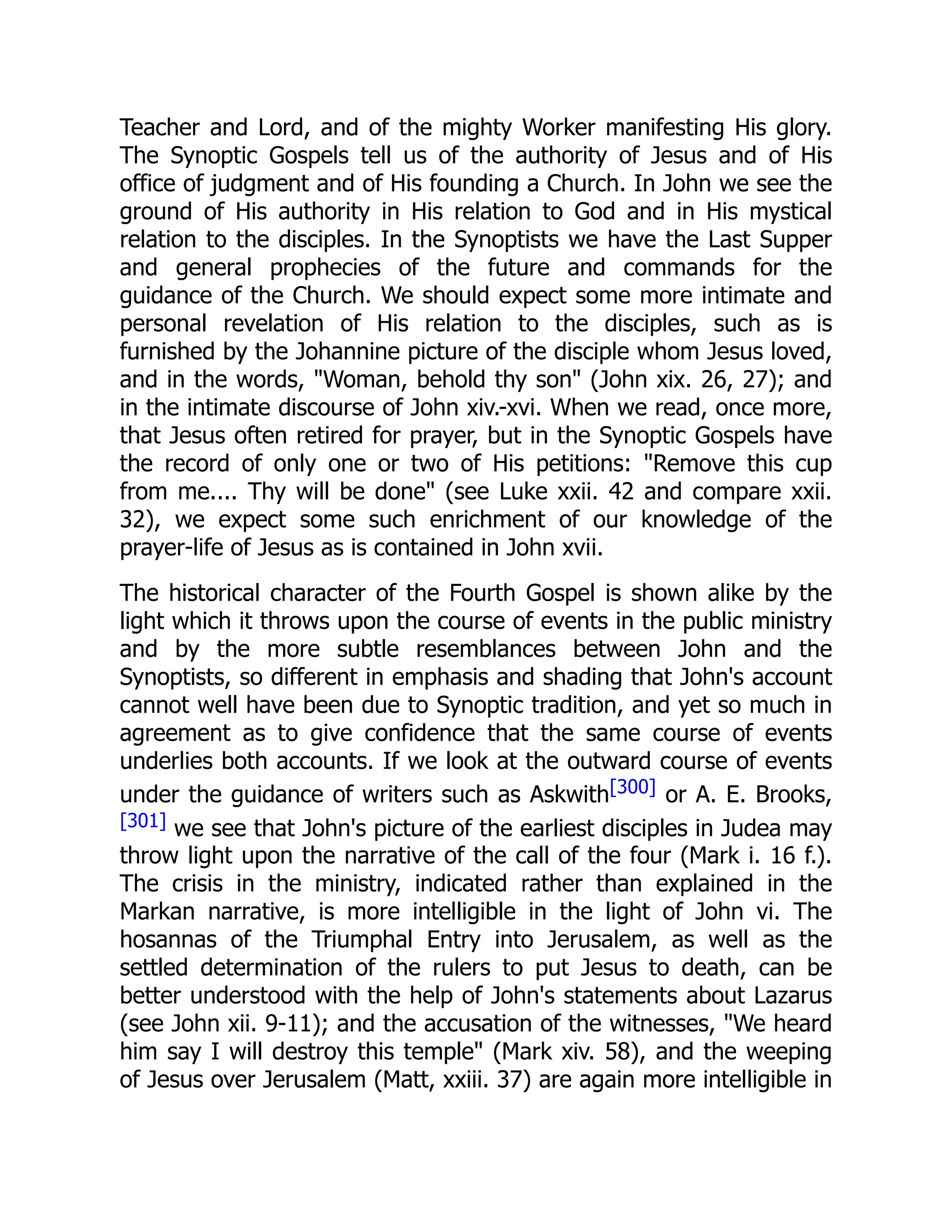 Teacher and Lord, and of the mighty Worker manifesting His glory.
The Synoptic Gospels tell us of the authority of Jesus and of His
office of judgment and of His founding a Church. In John we see the
ground of His authority in His relation to God and in His mystical
relation to the disciples. In the Synoptists we have the Last Supper
and general prophecies of the future and commands for the
guidance of the Church. We should expect some more intimate and
personal revelation of His relation to the disciples, such as is
furnished by the Johannine picture of the disciple whom Jesus loved,
and in the words, "Woman, behold thy son" (John xix. 26, 27); and
in the intimate discourse of John xiv.-xvi. When we read, once more,
that Jesus often retired for prayer, but in the Synoptic Gospels have
the record of only one or two of His petitions: "Remove this cup
from me.... Thy will be done" (see Luke xxii. 42 and compare xxii.
32), we expect some such enrichment of our knowledge of the
prayer-life of Jesus as is contained in John xvii.
The historical character of the Fourth Gospel is shown alike by the
light which it throws upon the course of events in the public ministry
and by the more subtle resemblances between John and the
Synoptists, so different in emphasis and shading that John's account
cannot well have been due to Synoptic tradition, and yet so much in
agreement as to give confidence that the same course of events
underlies both accounts. If we look at the outward course of events
under the guidance of writers such as Askwith[300] or A. E. Brooks,
[301] we see that John's picture of the earliest disciples in Judea may
throw light upon the narrative of the call of the four (Mark i. 16 f.).
The crisis in the ministry, indicated rather than explained in the
Markan narrative, is more intelligible in the light of John vi. The
hosannas of the Triumphal Entry into Jerusalem, as well as the
settled determination of the rulers to put Jesus to death, can be
better understood with the help of John's statements about Lazarus
(see John xii. 9-11); and the accusation of the witnesses, "We heard
him say I will destroy this temple" (Mark xiv. 58), and the weeping
of Jesus over Jerusalem (Matt, xxiii. 37) are again more intelligible in
 